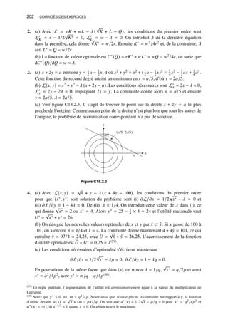 202 CORRIGÉS DES EXERCICES
2. (a) Avec L = 𝑟𝐾 + 𝑤𝐿 − 𝜆 (
√
𝐾 + 𝐿 − 𝑄), les conditions du premier ordre sont
L′
𝐾 = 𝑟 − 𝜆/2
√
𝐾∗ = 0, L′
𝐿 = 𝑤 − 𝜆 = 0. On introduit 𝜆 de la dernière équation
dans la première, cela donne
√
𝐾∗ = 𝑤/2𝑟. Ensuite 𝐾∗ = 𝑤2/4𝑟2 et, de la contrainte, il
suit 𝐿∗ = 𝑄 − 𝑤/2𝑟.
(b) La fonction de valeur optimale est 𝐶∗(𝑄) = 𝑟𝐾∗ + 𝑤𝐿∗ = 𝑤𝑄 − 𝑤2/4𝑟, de sorte que
d𝐶∗(𝑄)/d𝑄 = 𝑤 = 𝜆.
3. (a) 𝑥 + 2𝑦 = 𝑎 entraîne 𝑦 = 1
2 𝑎 − 1
2 𝑥, d’où 𝑥2 + 𝑦2 = 𝑥2 + ( 1
2 𝑎 − 1
2 𝑥)2 = 5
4 𝑥2 − 1
2 𝑎𝑥 + 1
4 𝑎2.
Cette fonction du second degré atteint un minimum en 𝑥 = 𝑎/5, d’où 𝑦 = 2𝑎/5.
(b) L(𝑥, 𝑦) = 𝑥2 + 𝑦2 − 𝜆 (𝑥 + 2𝑦 − 𝑎). Les conditions nécessaires sont L′
𝑥 = 2𝑥 − 𝜆 = 0,
L′
𝑦 = 2𝑦 − 2𝜆 = 0, impliquant 2𝑥 = 𝑦. La contrainte donne alors 𝑥 = 𝑎/5 et ensuite
𝑦 = 2𝑎/5, 𝜆 = 2𝑎/5.
(c) Voir figure C18.2.3. Il s’agit de trouver le point sur la droite 𝑥 + 2𝑦 = 𝑎 le plus
proche de l’origine. Comme aucun point de la droite n’est plus loin que tous les autres de
l’origine, le problème de maximisation correspondant n’a pas de solution.
y
x
(a/5, 2a/5)
a
a/2
Figure C18.2.3
4. (a) Avec L(𝑥, 𝑦) =
√
𝑥 + 𝑦 − 𝜆 (𝑥 + 4𝑦 − 100), les conditions du premier ordre
pour que (𝑥∗, 𝑦∗) soit solution du problème sont (i) 𝜕L/𝜕𝑥 = 1/2
√
𝑥∗ − 𝜆 = 0 et
(ii) 𝜕L/𝜕𝑦 = 1 − 4𝜆 = 0. De (ii), 𝜆 = 1/4. On introduit cette valeur de 𝜆 dans (i), ce
qui donne
√
𝑥∗ = 2 ou 𝑥∗ = 4. Alors 𝑦∗ = 25 − 1
4 × 4 = 24 et l’utilité maximale vaut
𝑈∗ =
√
𝑥∗ + 𝑦∗ = 26.
(b) On désigne les nouvelles valeurs optimales de 𝑥 et 𝑦 par ˆ
𝑥 et ˆ
𝑦. Si 𝑥 passe de 100 à
101, on a encore 𝜆 = 1/4 et ˆ
𝑥 = 4. La contrainte donne maintenant 4 + 4ˆ
𝑦 = 101, ce qui
entraîne ˆ
𝑦 = 97/4 = 24,25, avec ˆ
𝑈 =
√
ˆ
𝑥 + ˆ
𝑦 = 26,25. L’accroissement de la fonction
d’utilité optimale est ˆ
𝑈 − 𝑈∗ = 0,25 = 𝜆(29).
(c) Les conditions nécessaires d’optimalité s’écrivent maintenant
𝜕L/𝜕𝑥 = 1/2
√
𝑥∗ − 𝜆𝑝 = 0, 𝜕L/𝜕𝑦 = 1 − 𝜆𝑞 = 0.
En poursuivant de la même façon que dans (a), on trouve 𝜆 = 1/𝑞,
√
𝑥∗ = 𝑞/2𝑝 et ainsi
𝑥∗ = 𝑞2/4𝑝2, avec 𝑦∗ = 𝑚/𝑞 − 𝑞/4𝑝(30).
(29) En règle générale, l’augmentation de l’utilité est approximativement égale à la valeur du multiplicateur de
Lagrange.
(30) Notez que 𝑦∗  0 ⇔ 𝑚  𝑞2/4𝑝. Notez aussi que, si on explicite la contrainte par rapport à 𝑦, la fonction
d’utilité devient 𝑢(𝑥) =
√
𝑥 + (𝑚 − 𝑝𝑥)/𝑞. On voit que 𝑢′ (𝑥) = 1/2
√
𝑥 − 𝑝/𝑞 = 0 pour 𝑥∗ = 𝑞2/4𝑝2 et
𝑢′′ (𝑥) = −(1/4) 𝑥−3/2  0 quand 𝑥  0. On a bien trouvé le maximum.
 