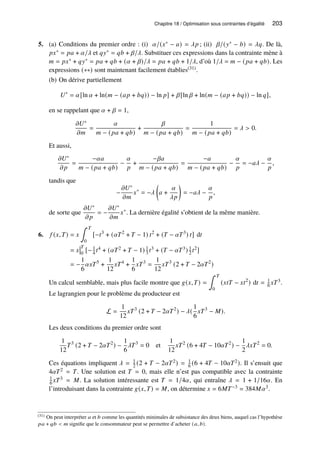Chapitre 18 / Optimisation sous contraintes d’égalité 203
5. (a) Conditions du premier ordre : (i) 𝛼/(𝑥∗ − 𝑎) = 𝜆𝑝 ; (ii) 𝛽/(𝑦∗ − 𝑏) = 𝜆𝑞. De là,
𝑝𝑥∗ = 𝑝𝑎 + 𝛼/𝜆 et 𝑞𝑦∗ = 𝑞𝑏 + 𝛽/𝜆. Substituer ces expressions dans la contrainte mène à
𝑚 = 𝑝𝑥∗ + 𝑞𝑦∗ = 𝑝𝑎 + 𝑞𝑏 + (𝛼 + 𝛽)/𝜆 = 𝑝𝑎 + 𝑞𝑏 + 1/𝜆, d’où 1/𝜆 = 𝑚 − (𝑝𝑎 + 𝑞𝑏). Les
expressions (∗∗) sont maintenant facilement établies(31).
(b) On dérive partiellement
𝑈∗
= 𝛼[ln 𝛼 + ln(𝑚 − (𝑎𝑝 + 𝑏𝑞)) − ln 𝑝] + 𝛽[ln 𝛽 + ln(𝑚 − (𝑎𝑝 + 𝑏𝑞)) − ln 𝑞],
en se rappelant que 𝛼 + 𝛽 = 1,
𝜕𝑈∗
𝜕𝑚
=
𝛼
𝑚 − (𝑝𝑎 + 𝑞𝑏)
+
𝛽
𝑚 − (𝑝𝑎 + 𝑞𝑏)
=
1
𝑚 − (𝑝𝑎 + 𝑞𝑏)
= 𝜆  0.
Et aussi,
𝜕𝑈∗
𝜕𝑝
=
−𝛼𝑎
𝑚 − (𝑝𝑎 + 𝑞𝑏)
−
𝛼
𝑝
+
−𝛽𝑎
𝑚 − (𝑝𝑎 + 𝑞𝑏)
=
−𝑎
𝑚 − (𝑝𝑎 + 𝑞𝑏)
−
𝛼
𝑝
= −𝑎𝜆 −
𝛼
𝑝
,
tandis que
−
𝜕𝑈∗
𝜕𝑚
𝑥∗
= −𝜆

𝑎 +
𝛼
𝜆𝑝

= −𝑎𝜆 −
𝛼
𝑝
,
de sorte que
𝜕𝑈∗
𝜕𝑝
= −
𝜕𝑈∗
𝜕𝑚
𝑥∗
. La dernière égalité s’obtient de la même manière.
6. 𝑓 (𝑥,𝑇) = 𝑥
∫ 𝑇
0
[−𝑡3
+ (𝛼𝑇2
+ 𝑇 − 1) 𝑡2
+ (𝑇 − 𝛼𝑇3
) 𝑡] d𝑡
= 𝑥
𝑇
0
[−1
4 𝑡4 + (𝛼𝑇2 + 𝑇 − 1) 1
3 𝑡3 + (𝑇 − 𝛼𝑇3) 1
2 𝑡2]
= −
1
6
𝛼𝑥𝑇5
+
1
12
𝑥𝑇4
+
1
6
𝑥𝑇3
=
1
12
𝑥𝑇3
(2 + 𝑇 − 2𝛼𝑇2
)
Un calcul semblable, mais plus facile montre que 𝑔(𝑥,𝑇) =
∫ 𝑇
0
(𝑥𝑡𝑇 − 𝑥𝑡2
) d𝑡 = 1
6 𝑥𝑇3.
Le lagrangien pour le problème du producteur est
L =
1
12
𝑥𝑇3
(2 + 𝑇 − 2𝛼𝑇2
) − 𝜆(
1
6
𝑥𝑇3
− 𝑀).
Les deux conditions du premier ordre sont
1
12
𝑇3
(2 + 𝑇 − 2𝛼𝑇2
) −
1
6
𝜆𝑇3
= 0 et
1
12
𝑥𝑇2
(6 + 4𝑇 − 10𝛼𝑇2
) −
1
2
𝜆𝑥𝑇2
= 0.
Ces équations impliquent 𝜆 = 1
2 (2 + 𝑇 − 2𝛼𝑇2) = 1
6 (6 + 4𝑇 − 10𝛼𝑇2). Il s’ensuit que
4𝛼𝑇2 = 𝑇. Une solution est 𝑇 = 0, mais elle n’est pas compatible avec la contrainte
1
6 𝑥𝑇3 = 𝑀. La solution intéressante est 𝑇 = 1/4𝛼, qui entraîne 𝜆 = 1 + 1/16𝛼. En
l’introduisant dans la contrainte 𝑔(𝑥,𝑇) = 𝑀, on détermine 𝑥 = 6𝑀𝑇−3 = 384𝑀𝛼3.
(31) On peut interpréter 𝑎 et 𝑏 comme les quantités minimales de subsistance des deux biens, auquel cas l’hypothèse
𝑝𝑎 + 𝑞𝑏  𝑚 signifie que le consommateur peut se permettre d’acheter (𝑎, 𝑏).
 