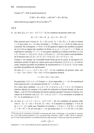 204 CORRIGÉS DES EXERCICES
Comme 𝑥𝑇3 = 6𝑀, le profit maximal est
𝑓 ∗
(𝑀) = 𝑀 + 𝑀/8𝛼 − 𝛼𝑀/16𝛼2
= 𝑀 + 𝑀/16𝛼,
dont la dérivée par rapport à 𝑀 est en effet 𝜆(32).
18.3
1. (a) Avec L(𝑥, 𝑦) = 3𝑥𝑦 − 𝜆 (𝑥2 + 𝑦2 − 8), les conditions du premier ordre sont
L′
𝑥 = 3𝑦 − 2𝜆𝑥 = 0 et L′
𝑦 = 3𝑥 − 2𝜆𝑦 = 0.
Elles peuvent aussi s’écrire (i) 3𝑦 = 2𝜆𝑥 et (ii) 3𝑥 = 2𝜆𝑦. Si 𝑥 = 0, alors (i) donne
𝑦 = 0; par contre, si 𝑦 = 0, alors (ii) donne 𝑥 = 0. Mais (𝑥, 𝑦) = (0, 0) ne réalise pas la
contrainte. Par conséquent, 𝑥 ≠ 0 et 𝑦 ≠ 0. En égalant le rapport des membres de gauche
de (i) et (ii) au rapport des membres de droite, on a 𝑦/𝑥 = 𝑥/𝑦 ou 𝑥2 = 𝑦2. Enfin, en
exploitant la contrainte, 𝑥2 = 𝑦2 = 4. Les quatre candidats à la solution sont donc (2, 2) et
(−2, −2) avec 𝜆 = 3/2, et (2, −2) et (−2, 2) avec 𝜆 = −3/2. Les valeurs correspondantes
de la fonction sont 𝑓 (2, 2) = 𝑓 (−2, −2) = 12 et 𝑓 (2, −2) = 𝑓 (−2, 2) = −12.
Comme 𝑓 est continue sur l’ensemble borné fermé qu’est un cercle, le maximum et le
minimum existent. D’après les valeurs prises par la fonction, (2, 2) et (−2, −2) sont les
seules solutions possibles du problème de maximisation et (−2, 2) et (2, −2) les seules
possibles du problème de minimisation.
(b) Avec L = 𝑥 + 𝑦 − 𝜆 (𝑥2 + 3𝑥𝑦 + 3𝑦2 − 3), les conditions du premier ordre sont
1 − 2𝜆𝑥 − 3𝜆𝑦 = 0 et 1 − 3𝜆𝑥 − 6𝜆𝑦 = 0. Ces équations donnent
1 = 2𝜆𝑥 + 3𝜆𝑦 = 3𝜆𝑥 + 6𝜆𝑦.
En particulier, 𝜆 (3𝑦 + 𝑥) = 0. Comme 𝜆 = 0 est impossible, 𝑥 = −3𝑦. En introduisant
cette expression de 𝑥, la contrainte devient 3𝑦2 = 3, d’où 𝑦 = ±1.
Il y a donc deux candidats : (𝑥, 𝑦, 𝜆) = (3, −1, 1
3 ) et (𝑥, 𝑦, 𝜆) = (−3, 1, −1
3 ). Comme la
fonction objectif est continue et la courbe de contrainte est bornée fermée (en fait une
ellipse – voir (5.5.5)), le théorème des bornes atteintes garantit l’existence d’extrema. Les
valeurs de la fonction sont 𝑓 (3, −1) = 2 et 𝑓 (−3, 1) = −2. Le maximum se produit en
(3, −1), le minimum en (−3, 1).
2. (a) Avec L = 𝑥2 + 𝑦2 − 2𝑥 + 1 − 𝜆 (𝑥2 + 4𝑦2 − 16), les conditions du premier ordre
sont (i) 2𝑥 − 2 − 2𝜆𝑥 = 0 et (ii) 2𝑦 − 8𝜆𝑦 = 0. L’équation (i) implique 𝑥 ≠ 0 et, de
là, 𝜆 = 1 − 1/𝑥, tandis que l’équation (ii) entraîne 𝑦 = 0 ou 𝜆 = 1/4. Si 𝑦 = 0, alors
𝑥2 = 16 − 4𝑦2 = 16, de sorte que 𝑥 = ±4, qui donne alors 𝜆 = 1 ∓ 1/4. Si 𝑦 ≠ 0, alors
(32) On note que le maximum en lui-même est beaucoup plus facile à déterminer si on introduit la contrainte
𝑀 = 1
6 𝑥𝑇 3 dans la fonction objectif 𝑓 (𝑥,𝑇 ), qui devient alors la fonction −𝛼𝑀𝑇 2 + 1
2 𝑀𝑇 + 𝑀 de 𝑇 seulement,
avec 𝛼 et 𝑀 comme paramètres. La condition du premier ordre pour que 𝑇 rende cette expression maximale est
−2𝛼𝑀𝑇 +
1
2
𝑀 = 0,
impliquant 𝑇 = 1/4𝛼. Cette méthode ne permet cependant pas de trouver 𝜆.
 