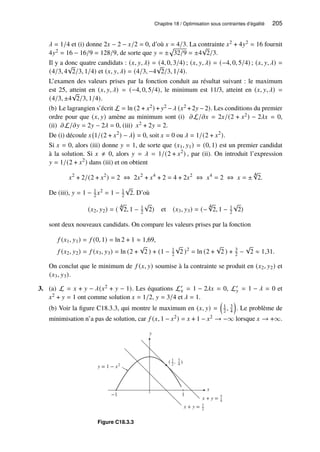 Chapitre 18 / Optimisation sous contraintes d’égalité 205
𝜆 = 1/4 et (i) donne 2𝑥 − 2 − 𝑥/2 = 0, d’où 𝑥 = 4/3. La contrainte 𝑥2 + 4𝑦2 = 16 fournit
4𝑦2 = 16 − 16/9 = 128/9, de sorte que 𝑦 = ±
p
32/9 = ±4
√
2/3.
Il y a donc quatre candidats : (𝑥, 𝑦, 𝜆) = (4, 0, 3/4) ; (𝑥, 𝑦, 𝜆) = (−4, 0, 5/4) ; (𝑥, 𝑦, 𝜆) =
(4/3, 4
√
2/3, 1/4) et (𝑥, 𝑦, 𝜆) = (4/3, −4
√
2/3, 1/4).
L’examen des valeurs prises par la fonction conduit au résultat suivant : le maximum
est 25, atteint en (𝑥, 𝑦, 𝜆) = (−4, 0, 5/4), le minimum est 11/3, atteint en (𝑥, 𝑦, 𝜆) =
(4/3, ±4
√
2/3, 1/4).
(b) Le lagrangien s’écrit L = ln (2 + 𝑥2) + 𝑦2 −𝜆 (𝑥2 +2𝑦 −2). Les conditions du premier
ordre pour que (𝑥, 𝑦) amène au minimum sont (i) 𝜕L/𝜕𝑥 = 2𝑥/(2 + 𝑥2) − 2𝜆𝑥 = 0,
(ii) 𝜕L/𝜕𝑦 = 2𝑦 − 2𝜆 = 0, (iii) 𝑥2 + 2𝑦 = 2.
De (i) découle 𝑥 1/(2 + 𝑥2
) − 𝜆

= 0, soit 𝑥 = 0 ou 𝜆 = 1/(2 + 𝑥2
).
Si 𝑥 = 0, alors (iii) donne 𝑦 = 1, de sorte que (𝑥1, 𝑦1) = (0, 1) est un premier candidat
à la solution. Si 𝑥 ≠ 0, alors 𝑦 = 𝜆 = 1/(2 + 𝑥2
) , par (ii). On introduit l’expression
𝑦 = 1/(2 + 𝑥2
) dans (iii) et on obtient
𝑥2
+ 2/(2 + 𝑥2
) = 2 ⇔ 2𝑥2
+ 𝑥4
+ 2 = 4 + 2𝑥2
⇔ 𝑥4
= 2 ⇔ 𝑥 = ±
4
√
2.
De (iii), 𝑦 = 1 − 1
2 𝑥2 = 1 − 1
2
√
2. D’où
(𝑥2, 𝑦2) = (
4
√
2, 1 − 1
2
√
2) et (𝑥3, 𝑦3) = (−
4
√
2, 1 − 1
2
√
2)
sont deux nouveaux candidats. On compare les valeurs prises par la fonction
𝑓 (𝑥1, 𝑦1) = 𝑓 (0, 1) = ln 2 + 1 ≈ 1,69,
𝑓 (𝑥2, 𝑦2) = 𝑓 (𝑥3, 𝑦3) = ln (2 +
√
2 ) + (1 − 1
2
√
2 )2
= ln (2 +
√
2 ) + 3
2 −
√
2 ≈ 1,31.
On conclut que le minimum de 𝑓 (𝑥, 𝑦) soumise à la contrainte se produit en (𝑥2, 𝑦2) et
(𝑥3, 𝑦3).
3. (a) L = 𝑥 + 𝑦 − 𝜆(𝑥2 + 𝑦 − 1). Les équations L′
𝑥 = 1 − 2𝜆𝑥 = 0, L′
𝑦 = 1 − 𝜆 = 0 et
𝑥2 + 𝑦 = 1 ont comme solution 𝑥 = 1/2, 𝑦 = 3/4 et 𝜆 = 1.
(b) Voir la figure C18.3.3, qui montre le maximum en (𝑥, 𝑦) =

1
2 , 3
4

. Le problème de
minimisation n’a pas de solution, car 𝑓 (𝑥, 1 − 𝑥2) = 𝑥 + 1 − 𝑥2 → −∞ lorsque 𝑥 → +∞.
y
x
−1 1
y = 1 − x2
( 1
2 , 3
4 )
1
2
x + y =
x + y = 5
4
Figure C18.3.3
 