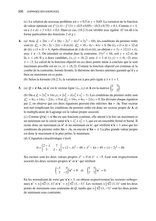 206 CORRIGÉS DES EXERCICES
(c) La solution du nouveau problème est 𝑥 = 0,5 et 𝑦 = 0,85. La variation de la fonction
de valeur optimale est 𝑓 ∗(1,1) − 𝑓 ∗(1) = (0,5+0,85) − (0,5+0,75) = 0,1. Comme 𝜆 = 1,
on a 𝜆 × 𝑑𝑐 = 1 × 0,1 = 0,1. Dans ce cas, (18.2.3) est vérifiée avec égalité. (C’est dû à la
forme particulière des fonctions 𝑓 et 𝑔.)
4. (a) Avec L = 24𝑥 − 𝑥2 + 16𝑦 − 2𝑦2 − 𝜆(𝑥2 + 2𝑦2 − 44), les conditions du premier ordre
sont (i) L′
𝑥 = 24 − 2𝑥 − 2𝜆𝑥 = 0 et (ii) L′
𝑦 = 16 − 4𝑦 − 4𝜆𝑦 = 0. De (i), 𝑥 (1 + 𝜆) = 12 et
de (ii) 𝑦 (1 + 𝜆) = 4. Après élimination de 𝜆 de (i) et (ii), on obtient 𝑥 = 3𝑦 = 12/(1 + 𝜆),
avec 𝜆 ≠ −1. On introduit ce résultat dans la contrainte, 11𝑦2 = 44, soit 𝑦 = ±2 et, de
là, 𝑥 = ±6. Il y a deux candidats, (𝑥, 𝑦) = (6, 2) avec 𝜆 = 1 et (𝑥, 𝑦) = (−6, −2) avec
𝜆 = −3. Le calcul de la fonction objectif en ces deux points mène à conclure que le seul
maximum possible est en (𝑥, 𝑦) = (6, 2). Comme la fonction objectif est continue et la
courbe de la contrainte, bornée fermée, le théorème des bornes atteintes garantit qu’il y a
bien un maximum en ce point.
(b) Selon la formule (18.2.3), la variation est à peu près égale à 𝜆 × 1 = 1.
5. (a) 𝑄 = x′Ax, où x′ est le vecteur ligne (𝑥1, 𝑥2) et A est la matrice

2 7
7 2

.
(b) On a L = 2𝑥2
1 + 14𝑥1𝑥2 + 2𝑥2
2 − 𝜆(𝑥2
1 + 𝑥2
2 − 1). Les conditions du premier ordre sont
L′
1 = 4𝑥1 + 14𝑥2 − 2𝜆𝑥1 = 0 et L′
2 = 14𝑥1 + 4𝑥2 − 2𝜆𝑥2 = 0. En divisant chaque équation
par 2, on observe que ces deux équations peuvent être réécrites Ax = 𝜆x. Tout vecteur
non nul remplissant les conditions du premier ordre est donc un vecteur propre de A, et
le multiplicateur de Lagrange est la valeur propre associée.
(c) Comme 𝑄(x) = x′Ax est une fonction continue, elle atteint à la fois un maximum et
un minimum sur le cercle unité x′x = 𝑥2
1 + 𝑥2
2 = 1, qui est un ensemble fermé et borné. Il
existe donc un maximum en x+ et un minimum en x− qui vérifient x′x = 1 ainsi que les
conditions du premier ordre Ax = 𝜆x, ou encore x′Ax = 𝜆. La plus grande valeur propre
est donc le maximum et la plus petite, le minimum.
(d) L’équation caractéristique s’écrit
0 =
2 − 𝜆 7
7 2 − 𝜆
= (2 − 𝜆)2
− 49 = 𝜆2
− 4𝜆 − 45 = (𝜆 − 2)2
− 49.
Ses racines sont les deux valeurs propres 𝜆+ = 9 et 𝜆− = −5. Leur sont respectivement
associés les deux vecteurs propres x+ et x− qui vérifient

−7 7
7 −7

x+
= 0 et

7 7
7 7

x−
= 0.
En les normalisant de sorte que x′x = 1, on obtient respectivement les vecteurs orthogo-
naux x+ = ±1
2
√
2 (1, 1)′ et x− = ±1
2
√
2 (1, −1)′. Les vecteurs ±1
2
√
2 (1, 1)′ sont les deux
points de maximum sous contrainte de 𝑄, tandis que ±1
2
√
2 (1, −1)′ sont les deux points
de minimum sous contrainte.
 