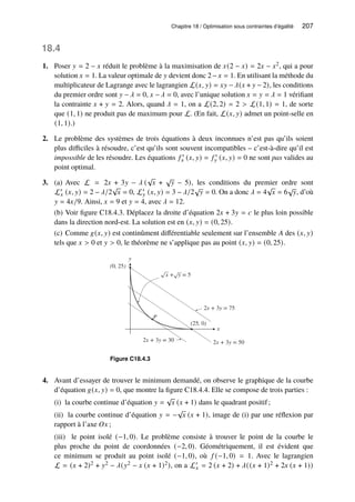 Chapitre 18 / Optimisation sous contraintes d’égalité 207
18.4
1. Poser 𝑦 = 2 − 𝑥 réduit le problème à la maximisation de 𝑥(2 − 𝑥) = 2𝑥 − 𝑥2, qui a pour
solution 𝑥 = 1. La valeur optimale de 𝑦 devient donc 2−𝑥 = 1. En utilisant la méthode du
multiplicateur de Lagrange avec le lagrangien L(𝑥, 𝑦) = 𝑥𝑦 − 𝜆(𝑥 + 𝑦 − 2), les conditions
du premier ordre sont 𝑦 − 𝜆 = 0, 𝑥 − 𝜆 = 0, avec l’unique solution 𝑥 = 𝑦 = 𝜆 = 1 vérifiant
la contrainte 𝑥 + 𝑦 = 2. Alors, quand 𝜆 = 1, on a L(2, 2) = 2  L(1, 1) = 1, de sorte
que (1, 1) ne produit pas de maximum pour L. (En fait, L(𝑥, 𝑦) admet un point-selle en
(1, 1).)
2. Le problème des systèmes de trois équations à deux inconnues n’est pas qu’ils soient
plus difficiles à résoudre, c’est qu’ils sont souvent incompatibles – c’est-à-dire qu’il est
impossible de les résoudre. Les équations 𝑓 ′
𝑥 (𝑥, 𝑦) = 𝑓 ′
𝑦 (𝑥, 𝑦) = 0 ne sont pas valides au
point optimal.
3. (a) Avec L = 2𝑥 + 3𝑦 − 𝜆 (
√
𝑥 +
√
𝑦 − 5), les conditions du premier ordre sont
L′
𝑥 (𝑥, 𝑦) = 2 − 𝜆/2
√
𝑥 = 0, L′
𝑦 (𝑥, 𝑦) = 3 − 𝜆/2
√
𝑦 = 0. On a donc 𝜆 = 4
√
𝑥 = 6
√
𝑦, d’où
𝑦 = 4𝑥/9. Ainsi, 𝑥 = 9 et 𝑦 = 4, avec 𝜆 = 12.
(b) Voir figure C18.4.3. Déplacez la droite d’équation 2𝑥 + 3𝑦 = 𝑐 le plus loin possible
dans la direction nord-est. La solution est en (𝑥, 𝑦) = (0, 25).
(c) Comme 𝑔(𝑥, 𝑦) est continûment différentiable seulement sur l’ensemble 𝐴 des (𝑥, 𝑦)
tels que 𝑥  0 et 𝑦  0, le théorème ne s’applique pas au point (𝑥, 𝑦) = (0, 25).
y
x
x + y = 5
2x + 3y = 75
2x + 3y = 50
P
(25, 0)
2x + 3y = 30
(0, 25)
Figure C18.4.3
4. Avant d’essayer de trouver le minimum demandé, on observe le graphique de la courbe
d’équation 𝑔(𝑥, 𝑦) = 0, que montre la figure C18.4.4. Elle se compose de trois parties :
(i) la courbe continue d’équation 𝑦 =
√
𝑥 (𝑥 + 1) dans le quadrant positif;
(ii) la courbe continue d’équation 𝑦 = −
√
𝑥 (𝑥 + 1), image de (i) par une réflexion par
rapport à l’axe 𝑂𝑥 ;
(iii) le point isolé (−1, 0). Le problème consiste à trouver le point de la courbe le
plus proche du point de coordonnées (−2, 0). Géométriquement, il est évident que
ce minimum se produit au point isolé (−1, 0), où 𝑓 (−1, 0) = 1. Avec le lagrangien
L = (𝑥 + 2)2 + 𝑦2 − 𝜆(𝑦2 − 𝑥 (𝑥 + 1)2), on a L′
𝑥 = 2 (𝑥 + 2) + 𝜆((𝑥 + 1)2 + 2𝑥 (𝑥 + 1))
 