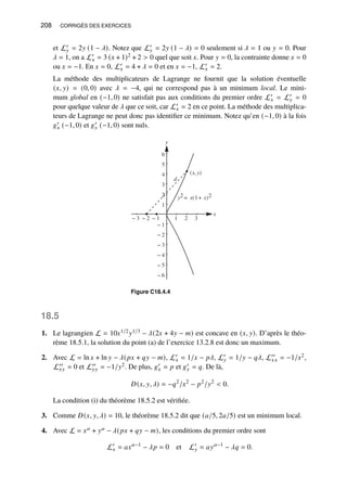 208 CORRIGÉS DES EXERCICES
et L′
𝑦 = 2𝑦 (1 − 𝜆). Notez que L′
𝑦 = 2𝑦 (1 − 𝜆) = 0 seulement si 𝜆 = 1 ou 𝑦 = 0. Pour
𝜆 = 1, on a L′
𝑥 = 3 (𝑥 + 1)2 + 2  0 quel que soit 𝑥. Pour 𝑦 = 0, la contrainte donne 𝑥 = 0
ou 𝑥 = −1. En 𝑥 = 0, L′
𝑥 = 4 + 𝜆 = 0 et en 𝑥 = −1, L′
𝑥 = 2.
La méthode des multiplicateurs de Lagrange ne fournit que la solution éventuelle
(𝑥, 𝑦) = (0, 0) avec 𝜆 = −4, qui ne correspond pas à un minimum local. Le mini-
mum global en (−1, 0) ne satisfait pas aux conditions du premier ordre L′
𝑥 = L′
𝑦 = 0
pour quelque valeur de 𝜆 que ce soit, car L′
𝑥 = 2 en ce point. La méthode des multiplica-
teurs de Lagrange ne peut donc pas identifier ce minimum. Notez qu’en (−1, 0) à la fois
𝑔′
𝑥 (−1, 0) et 𝑔′
𝑦 (−1, 0) sont nuls.
x
y
− 3 − 2 − 1 1 2 3
− 6
− 5
− 4
− 3
− 2
− 1
1
2
3
4
5
6
d
(x,y)
y2 = x(1+ x)2
Figure C18.4.4
18.5
1. Le lagrangien L = 10𝑥1/2𝑦1/3 − 𝜆(2𝑥 + 4𝑦 − 𝑚) est concave en (𝑥, 𝑦). D’après le théo-
rème 18.5.1, la solution du point (a) de l’exercice 13.2.8 est donc un maximum.
2. Avec L = ln 𝑥 + ln 𝑦 − 𝜆(𝑝𝑥 + 𝑞𝑦 − 𝑚), L′
𝑥 = 1/𝑥 − 𝑝𝜆, L′
𝑦 = 1/𝑦 − 𝑞𝜆, L′′
𝑥𝑥 = −1/𝑥2,
L′′
𝑥𝑦 = 0 et L′′
𝑦𝑦 = −1/𝑦2. De plus, 𝑔′
𝑥 = 𝑝 et 𝑔′
𝑦 = 𝑞. De là,
𝐷(𝑥, 𝑦, 𝜆) = −𝑞2
/𝑥2
− 𝑝2
/𝑦2
 0.
La condition (i) du théorème 18.5.2 est vérifiée.
3. Comme 𝐷(𝑥, 𝑦, 𝜆) = 10, le théorème 18.5.2 dit que (𝑎/5, 2𝑎/5) est un minimum local.
4. Avec L = 𝑥𝑎 + 𝑦𝑎 − 𝜆(𝑝𝑥 + 𝑞𝑦 − 𝑚), les conditions du premier ordre sont
L′
𝑥 = 𝑎𝑥𝑎−1
− 𝜆𝑝 = 0 et L′
𝑦 = 𝑎𝑦𝑎−1
− 𝜆𝑞 = 0.
 