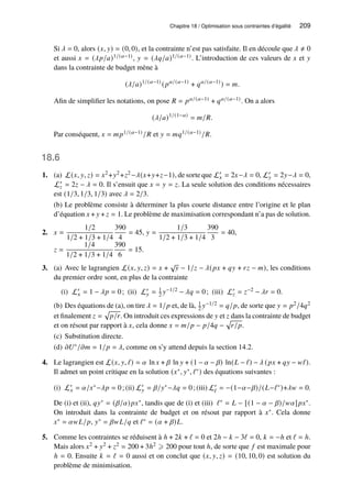 Chapitre 18 / Optimisation sous contraintes d’égalité 209
Si 𝜆 = 0, alors (𝑥, 𝑦) = (0, 0), et la contrainte n’est pas satisfaite. Il en découle que 𝜆 ≠ 0
et aussi 𝑥 = (𝜆𝑝/𝑎)1/(𝑎−1), 𝑦 = (𝜆𝑞/𝑎)1/(𝑎−1). L’introduction de ces valeurs de 𝑥 et 𝑦
dans la contrainte de budget mène à
(𝜆/𝑎)1/(𝑎−1)
(𝑝𝑎/(𝑎−1)
+ 𝑞𝑎/(𝑎−1)
) = 𝑚.
Afin de simplifier les notations, on pose 𝑅 = 𝑝𝑎/(𝑎−1) + 𝑞𝑎/(𝑎−1). On a alors
(𝜆/𝑎)1/(1−𝑎)
= 𝑚/𝑅.
Par conséquent, 𝑥 = 𝑚𝑝1/(𝑎−1)/𝑅 et 𝑦 = 𝑚𝑞1/(𝑎−1)/𝑅.
18.6
1. (a) L(𝑥, 𝑦, 𝑧) = 𝑥2+𝑦2+𝑧2−𝜆(𝑥+𝑦+𝑧−1), de sorte que L′
𝑥 = 2𝑥−𝜆 = 0, L′
𝑦 = 2𝑦−𝜆 = 0,
L′
𝑧 = 2𝑧 − 𝜆 = 0. Il s’ensuit que 𝑥 = 𝑦 = 𝑧. La seule solution des conditions nécessaires
est (1/3, 1/3, 1/3) avec 𝜆 = 2/3.
(b) Le problème consiste à déterminer la plus courte distance entre l’origine et le plan
d’équation 𝑥 + 𝑦 + 𝑧 = 1. Le problème de maximisation correspondant n’a pas de solution.
2. 𝑥 =
1/2
1/2 + 1/3 + 1/4
390
4
= 45, 𝑦 =
1/3
1/2 + 1/3 + 1/4
390
3
= 40,
𝑧 =
1/4
1/2 + 1/3 + 1/4
390
6
= 15.
3. (a) Avec le lagrangien L(𝑥, 𝑦, 𝑧) = 𝑥 +
√
𝑦 − 1/𝑧 − 𝜆(𝑝𝑥 + 𝑞𝑦 + 𝑟𝑧 − 𝑚), les conditions
du premier ordre sont, en plus de la contrainte
(i) L′
𝑥 = 1 − 𝜆𝑝 = 0; (ii) L′
𝑦 = 1
2 𝑦−1/2 − 𝜆𝑞 = 0; (iii) L′
𝑧 = 𝑧−2 − 𝜆𝑟 = 0.
(b) Des équations de (a), on tire 𝜆 = 1/𝑝 et, de là, 1
2 𝑦−1/2 = 𝑞/𝑝, de sorte que 𝑦 = 𝑝2/4𝑞2
et finalement 𝑧 =
p
𝑝/𝑟. On introduit ces expressions de 𝑦 et 𝑧 dans la contrainte de budget
et on résout par rapport à 𝑥, cela donne 𝑥 = 𝑚/𝑝 − 𝑝/4𝑞 −
p
𝑟/𝑝.
(c) Substitution directe.
(d) 𝜕𝑈∗/𝜕𝑚 = 1/𝑝 = 𝜆, comme on s’y attend depuis la section 14.2.
4. Le lagrangien est L(𝑥, 𝑦, ℓ) = 𝛼 ln 𝑥 + 𝛽 ln 𝑦 + (1 − 𝛼 − 𝛽) ln(𝐿 − ℓ) − 𝜆 (𝑝𝑥 + 𝑞𝑦 − 𝑤ℓ).
Il admet un point critique en la solution (𝑥∗, 𝑦∗, ℓ∗) des équations suivantes :
(i) L′
𝑥 = 𝛼/𝑥∗−𝜆𝑝 = 0; (ii) L′
𝑦 = 𝛽/𝑦∗−𝜆𝑞 = 0; (iii) L′
ℓ = −(1−𝛼−𝛽)/(𝐿−ℓ∗)+𝜆𝑤 = 0.
De (i) et (ii), 𝑞𝑦∗ = (𝛽/𝛼)𝑝𝑥∗, tandis que de (i) et (iii) ℓ∗ = 𝐿 − [(1 − 𝛼 − 𝛽)/𝑤𝛼]𝑝𝑥∗.
On introduit dans la contrainte de budget et on résout par rapport à 𝑥∗. Cela donne
𝑥∗ = 𝛼𝑤𝐿/𝑝, 𝑦∗ = 𝛽𝑤𝐿/𝑞 et ℓ∗ = (𝛼 + 𝛽)𝐿.
5. Comme les contraintes se réduisent à ℎ + 2𝑘 + ℓ = 0 et 2ℎ − 𝑘 − 3ℓ = 0, 𝑘 = −ℎ et ℓ = ℎ.
Mais alors 𝑥2 + 𝑦2 + 𝑧2 = 200 + 3ℎ2 ⩾ 200 pour tout ℎ, de sorte que 𝑓 est maximale pour
ℎ = 0. Ensuite 𝑘 = ℓ = 0 aussi et on conclut que (𝑥, 𝑦, 𝑧) = (10, 10, 0) est solution du
problème de minimisation.
 