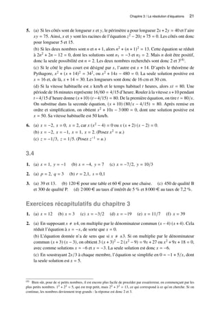 Chapitre 3 / La résolution d’équations 21
5. (a) Si les côtés sont de longueur 𝑥 et 𝑦, le périmètre a pour longueur 2𝑥 +2𝑦 = 40 et l’aire
𝑥𝑦 = 75. Ainsi, 𝑥 et 𝑦 sont les racines de l’équation 𝑧2 − 20𝑧 + 75 = 0. Les côtés ont donc
pour longueur 5 et 15.
(b) Si les deux nombres sont 𝑛 et 𝑛 + 1, alors 𝑛2 + (𝑛 + 1)2 = 13. Cette équation se réduit
à 2𝑛2 + 2𝑛 − 12 = 0, dont les solutions sont 𝑛1 = −3 et 𝑛2 = 2. Mais 𝑛 doit être positif,
donc la seule possibilité est 𝑛 = 2. Les deux nombres recherchés sont donc 2 et 3(4).
(c) Si le côté le plus court est désigné par 𝑥, l’autre est 𝑥 + 14. D’après le théorème de
Pythagore, 𝑥2 + (𝑥 + 14)2 = 342, ou 𝑥2 + 14𝑥 − 480 = 0. La seule solution positive est
𝑥 = 16 et, de là, 𝑥 + 14 = 30. Les longueurs sont donc de 16 cm et 30 cm.
(d) Si la vitesse habituelle est 𝑥 km/h et le temps habituel 𝑡 heures, alors 𝑥𝑡 = 80. Une
période de 16 minutes représente 16/60 = 4/15 d’heure. Rouler à la vitesse 𝑥+10 pendant
𝑡 −4/15 d’heure donne (𝑥+10) (𝑡 −4/15) = 80. De la première équation, on tire 𝑡 = 80/𝑥.
On substitue dans la seconde équation, (𝑥 + 10) (80/𝑥 − 4/15) = 80. Après remise en
ordre et simplification, on obtient 𝑥2 + 10𝑥 − 3 000 = 0, dont une solution positive est
𝑥 = 50. Sa vitesse habituelle est 50 km/h.
6. (a) 𝑥 = −2, 𝑥 = 0, 𝑥 = 2, car 𝑥 (𝑥2 − 4) = 0 ou 𝑥 (𝑥 + 2) (𝑥 − 2) = 0.
(b) 𝑥 = −2, 𝑥 = −1, 𝑥 = 1, 𝑥 = 2. (Posez 𝑥2 = 𝑢.)
(c) 𝑧 = −1/3, 𝑧 = 1/5. (Posez 𝑧−1 = 𝑢.)
3.4
1. (a) 𝑥 = 1, 𝑦 = −1 (b) 𝑥 = −4, 𝑦 = 7 (c) 𝑥 = −7/2, 𝑦 = 10/3
2. (a) 𝑝 = 2, 𝑞 = 3 (b) 𝑟 = 2,1, 𝑠 = 0,1
3. (a) 39 et 13. (b) 120 e pour une table et 60 e pour une chaise. (c) 450 de qualité B
et 300 de qualité P. (d) 2 000 e au taux d’intérêt de 5 % et 8 000 e au taux de 7,2 %.
Exercices récapitulatifs du chapitre 3
1. (a) 𝑥 = 12 (b) 𝑥 = 3 (c) 𝑥 = −3/2 (d) 𝑥 = −19 (e) 𝑥 = 11/7 (f) 𝑥 = 39
2. (a) En supposant 𝑥 ≠ ±4, on multiplie par le dénominateur commun (𝑥 − 4) (𝑥 + 4). Cela
réduit l’équation à 𝑥 = −𝑥, de sorte que 𝑥 = 0.
(b) L’équation donnée n’a de sens que si 𝑥 ≠ ±3. Si on multiplie par le dénominateur
commun (𝑥 + 3) (𝑥 − 3), on obtient 3 (𝑥 + 3)2 − 2 (𝑥2 − 9) = 9𝑥 + 27 ou 𝑥2 + 9𝑥 + 18 = 0,
avec comme solutions 𝑥 = −6 et 𝑥 = −3. La seule solution est donc 𝑥 = −6.
(c) En soustrayant 2𝑥/3 à chaque membre, l’équation se simplifie en 0 = −1 + 5/𝑥, dont
la seule solution est 𝑥 = 5.
(4) Bien sûr, pour de si petits nombres, il est encore plus facile de procéder par essai/erreur, en commençant par les
plus petits nombres. 12 + 22 = 5, qui est trop petit, mais 22 + 32 = 13, ce qui correspond à ce qu’on cherche. Si on
continue, les nombres deviennent trop grands : la réponse est donc 2 et 3.
 