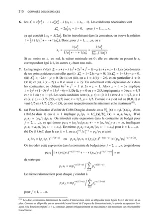 210 CORRIGÉS DES EXERCICES
6. Ici, L = 𝑎2
1𝑥2
1 + · · · + 𝑎2
𝑛𝑥2
𝑛 − 𝜆 (𝑥1 + · · · + 𝑥𝑛 − 1). Les conditions nécessaires sont
L′
𝑥𝑗
= 2𝑎2
𝑗𝑥𝑗 − 𝜆 = 0, pour 𝑗 = 1, . . . , 𝑛,
ce qui conduit à 𝑥𝑗 = 𝜆/2𝑎2
𝑗. En les introduisant dans la contrainte, on trouve la relation
1 = 1
2𝜆 (1/𝑎2
1 + · · · + 1/𝑎2
𝑛). Donc, pour 𝑗 = 1, . . . , 𝑛, on a
𝑥𝑗 =
1/𝑎2
𝑗
1/𝑎2
1 + · · · + 1/𝑎2
𝑛
=
1/𝑎2
𝑗
Í𝑛
𝑖=1(1/𝑎2
𝑖 )
.
Si au moins un 𝑎𝑖 est nul, la valeur minimale est 0; elle est atteinte en posant le 𝑥𝑖
correspondant égal à 1, les autres 𝑥𝑗 étant tous nuls.
7. Le lagrangien s’écrit L = 𝑥 + 𝑦 −𝜆 (𝑥2 +2𝑦2 + 𝑧2 −1) − 𝜇 (𝑥 + 𝑦 + 𝑧 −1). Les coordonnées
de ses points critiques sont telles que (i) L′
𝑥 = 1−2𝜆𝑥−𝜇 = 0; (ii) L′
𝑦 = 1−4𝜆𝑦−𝜇 = 0;
(iii) L′
𝑧 = −2𝜆𝑧 − 𝜇 = 0. De (ii) et (iii), on a 1 = 𝜆(4𝑦 − 2𝑧), et en particulier 𝜆 ≠ 0.
De (i) et (ii), 𝜆(𝑥 − 2𝑦) = 0 et aussi 𝑥 = 2𝑦. En substituant cette expression de 𝑥 dans
les contraintes, on obtient 6𝑦2 + 𝑧2 = 1 et 3𝑦 + 𝑧 = 1. Alors 𝑧 = 1 − 3𝑦 implique
1 = 6𝑦2 + (1−3𝑦)2 = 15𝑦2 −6𝑦 +1. De là, 𝑦 = 0 ou 𝑦 = 2/5, impliquant 𝑥 = 0 ou 𝑥 = 4/5
et 𝑧 = 1 ou 𝑧 = −1/5. Les seuls candidats sont (𝑥, 𝑦, 𝑧) = (0, 0, 1) avec 𝜆 = −1/2, 𝜇 = 1
et (𝑥, 𝑦, 𝑧) = (4/5, 2/5, −1/5) avec 𝜆 = 1/2, 𝜇 = 1/5. Comme 𝑥 + 𝑦 est nul en (0, 0, 1) et
vaut 6/5 en (4/5, 2/5, −1/5), ce sont respectivement le minimum et le maximum(33).
8. (a) Pour la fonction d’utilité de Cobb-Douglas donnée, on a 𝑈′
𝑥𝑗
(x) = 𝛼𝑗𝑈(x)/𝑥𝑗. Alors
(18.6.6) dans le cas 𝑘 = 1 implique 𝑝𝑗/𝑝1 = 𝑈′
𝑥𝑗
(x)/𝑈′
𝑥1
(x) = 𝛼𝑗𝑥1/𝛼1𝑥𝑗. D’où
𝑝𝑗𝑥𝑗 = (𝑎𝑗/𝑎1)𝑝1𝑥1. On introduit cette expression dans la contrainte de budget pour
𝑗 = 2, . . . , 𝑛, ce qui donne 𝑝1𝑥1 + (𝑎2/𝑎1)𝑝1𝑥1 + · · · + (𝑎𝑛/𝑎1)𝑝1𝑥1 = 𝑚, impliquant
𝑝1𝑥1 = 𝑎1𝑚/(𝑎1 + · · · + 𝑎𝑛). De même, 𝑝𝑗𝑥𝑗 = 𝑎𝑗 𝑚/(𝑎1 + · · · + 𝑎𝑛) pour 𝑘 = 1, . . ., 𝑛.
(b) De (18.6.6) dans le cas 𝑘 = 1, on a 𝑥𝑎−1
𝑗 /𝑥𝑎−1
1 = 𝑝𝑗/𝑝1 et ainsi
𝑥𝑗/𝑥1 = (𝑝𝑗/𝑝1)−1/(1−𝑎)
ou 𝑝𝑗𝑥𝑗/𝑝1𝑥1 = (𝑝𝑗/𝑝1)1−1/(1−𝑎)
= (𝑝𝑗/𝑝1)−𝑎/(1−𝑎)
.
On introduit cette expression dans la contrainte de budget pour 𝑗 = 2, . . . , 𝑛, ce qui donne
𝑝1𝑥1
h
1 + (𝑝2/𝑝1)−𝑎/(1−𝑎)
+ · · · + (𝑝𝑛/𝑝1)−𝑎/(1−𝑎)
i
= 𝑚
de sorte que
𝑝1𝑥1 = 𝑚𝑝−𝑎/(1−𝑎)
1
. 𝑛
Õ
𝑖=1
𝑝−𝑎/(1−𝑎)
𝑖 .
Le même raisonnement pour chaque 𝑗 conduit à
𝑝𝑗𝑥𝑗 = 𝑚𝑝−𝑎/(1−𝑎)
𝑗
. 𝑛
Õ
𝑖=1
𝑝−𝑎/(1−𝑎)
𝑖
pour 𝑗 = 1, . . ., 𝑛.
(33) Les deux contraintes déterminent la courbe d’intersection entre un ellipsoïde (voir figure 14.4.1 du livre) et un
plan. Comme un ellipsoïde est un ensemble borné fermé de l’espace de dimension trois, la courbe en question l’est
aussi et la fonction objectif 𝑥 + 𝑦, continue, atteint obligatoirement un maximum et un minimum sur cet ensemble
borné fermé.
 