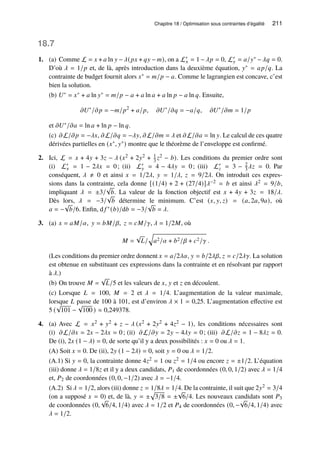Chapitre 18 / Optimisation sous contraintes d’égalité 211
18.7
1. (a) Comme L = 𝑥 + 𝑎 ln 𝑦 −𝜆(𝑝𝑥 + 𝑞𝑦 − 𝑚), on a L′
𝑥 = 1 −𝜆𝑝 = 0, L′
𝑦 = 𝑎/𝑦∗ −𝜆𝑞 = 0.
D’où 𝜆 = 1/𝑝 et, de là, après introduction dans la deuxième équation, 𝑦∗ = 𝑎𝑝/𝑞. La
contrainte de budget fournit alors 𝑥∗ = 𝑚/𝑝 − 𝑎. Comme le lagrangien est concave, c’est
bien la solution.
(b) 𝑈∗ = 𝑥∗ + 𝑎 ln 𝑦∗ = 𝑚/𝑝 − 𝑎 + 𝑎 ln 𝑎 + 𝑎 ln 𝑝 − 𝑎 ln 𝑞. Ensuite,
𝜕𝑈∗
/𝜕𝑝 = −𝑚/𝑝2
+ 𝑎/𝑝, 𝜕𝑈∗
/𝜕𝑞 = −𝑎/𝑞, 𝜕𝑈∗
/𝜕𝑚 = 1/𝑝
et 𝜕𝑈∗/𝜕𝑎 = ln 𝑎 + ln 𝑝 − ln 𝑞.
(c) 𝜕L/𝜕𝑝 = −𝜆𝑥, 𝜕L/𝜕𝑞 = −𝜆𝑦, 𝜕L/𝜕𝑚 = 𝜆 et 𝜕L/𝜕𝑎 = ln 𝑦. Le calcul de ces quatre
dérivées partielles en (𝑥∗, 𝑦∗) montre que le théorème de l’enveloppe est confirmé.
2. Ici, L = 𝑥 + 4𝑦 + 3𝑧 − 𝜆 (𝑥2 + 2𝑦2 + 1
3 𝑧2 − 𝑏). Les conditions du premier ordre sont
(i) L′
𝑥 = 1 − 2𝜆𝑥 = 0; (ii) L′
𝑦 = 4 − 4𝜆𝑦 = 0; (iii) L′
𝑧 = 3 − 2
3𝜆𝑧 = 0. Par
conséquent, 𝜆 ≠ 0 et ainsi 𝑥 = 1/2𝜆, 𝑦 = 1/𝜆, 𝑧 = 9/2𝜆. On introduit ces expres-
sions dans la contrainte, cela donne [(1/4) + 2 + (27/4)]𝜆−2 = 𝑏 et ainsi 𝜆2 = 9/𝑏,
impliquant 𝜆 = ±3/
√
𝑏. La valeur de la fonction objectif est 𝑥 + 4𝑦 + 3𝑧 = 18/𝜆.
Dès lors, 𝜆 = −3/
√
𝑏 détermine le minimum. C’est (𝑥, 𝑦, 𝑧) = (𝑎, 2𝑎, 9𝑎), où
𝑎 = −
√
𝑏/6. Enfin, d 𝑓 ∗(𝑏)/d𝑏 = −3/
√
𝑏 = 𝜆.
3. (a) 𝑥 = 𝑎𝑀/𝛼, 𝑦 = 𝑏𝑀/𝛽, 𝑧 = 𝑐𝑀/𝛾, 𝜆 = 1/2𝑀, où
𝑀 =
√
𝐿/
q
𝑎2/𝛼 + 𝑏2/𝛽 + 𝑐2/𝛾 .
(Les conditions du premier ordre donnent 𝑥 = 𝑎/2𝜆𝛼, 𝑦 = 𝑏/2𝜆𝛽, 𝑧 = 𝑐/2𝜆𝛾. La solution
est obtenue en substituant ces expressions dans la contrainte et en résolvant par rapport
à 𝜆.)
(b) On trouve 𝑀 =
√
𝐿/5 et les valeurs de 𝑥, 𝑦 et 𝑧 en découlent.
(c) Lorsque 𝐿 = 100, 𝑀 = 2 et 𝜆 = 1/4. L’augmentation de la valeur maximale,
lorsque 𝐿 passe de 100 à 101, est d’environ 𝜆 × 1 = 0,25. L’augmentation effective est
5 (
√
101 −
√
100 ) ≈ 0,249378.
4. (a) Avec L = 𝑥2 + 𝑦2 + 𝑧 − 𝜆 (𝑥2 + 2𝑦2 + 4𝑧2 − 1), les conditions nécessaires sont
(i) 𝜕L/𝜕𝑥 = 2𝑥 − 2𝜆𝑥 = 0; (ii) 𝜕L/𝜕𝑦 = 2𝑦 − 4𝜆𝑦 = 0; (iii) 𝜕L/𝜕𝑧 = 1 − 8𝜆𝑧 = 0.
De (i), 2𝑥 (1 − 𝜆) = 0, de sorte qu’il y a deux possibilités : 𝑥 = 0 ou 𝜆 = 1.
(A) Soit 𝑥 = 0. De (ii), 2𝑦 (1 − 2𝜆) = 0, soit 𝑦 = 0 ou 𝜆 = 1/2.
(A.1) Si 𝑦 = 0, la contrainte donne 4𝑧2 = 1 ou 𝑧2 = 1/4 ou encore 𝑧 = ±1/2. L’équation
(iii) donne 𝜆 = 1/8𝑧 et il y a deux candidats, 𝑃1 de coordonnées (0, 0, 1/2) avec 𝜆 = 1/4
et, 𝑃2 de coordonnées (0, 0, −1/2) avec 𝜆 = −1/4.
(A.2) Si 𝜆 = 1/2, alors (iii) donne 𝑧 = 1/8𝜆 = 1/4. De la contrainte, il suit que 2𝑦2 = 3/4
(on a supposé 𝑥 = 0) et, de là, 𝑦 = ±
p
3/8 = ±
√
6/4. Les nouveaux candidats sont 𝑃3
de coordonnées (0,
√
6/4, 1/4) avec 𝜆 = 1/2 et 𝑃4 de coordonnées (0, −
√
6/4, 1/4) avec
𝜆 = 1/2.
 