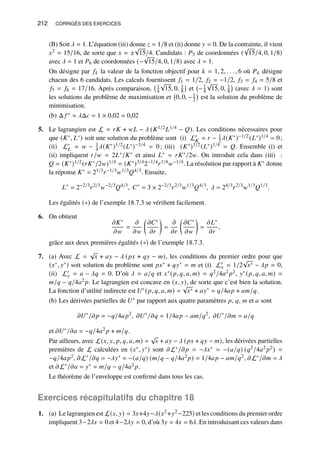 212 CORRIGÉS DES EXERCICES
(B) Soit 𝜆 = 1. L’équation (iii) donne 𝑧 = 1/8 et (ii) donne 𝑦 = 0. De la contrainte, il vient
𝑥2 = 15/16, de sorte que 𝑥 = ±
√
15/4. Candidats : 𝑃5 de coordonnées (
√
15/4, 0, 1/8)
avec 𝜆 = 1 et 𝑃6 de coordonnées (−
√
15/4, 0, 1/8) avec 𝜆 = 1.
On désigne par 𝑓𝑘 la valeur de la fonction objectif pour 𝑘 = 1, 2, . . . , 6 où 𝑃𝑘 désigne
chacun des 6 candidats. Les calculs fournissent 𝑓1 = 1/2, 𝑓2 = −1/2, 𝑓3 = 𝑓4 = 5/8 et
𝑓5 = 𝑓6 = 17/16. Après comparaison, 1
4
√
15, 0, 1
8

et −1
4
√
15, 0, 1
8

(avec 𝜆 = 1) sont
les solutions du problème de maximisation et 0, 0, −1
2

est la solution du problème de
minimisation.
(b) Δ 𝑓 ∗ ≈ 𝜆Δ𝑐 = 1 × 0,02 = 0,02
5. Le lagrangien est L = 𝑟𝐾 + 𝑤𝐿 − 𝜆 (𝐾1/2𝐿1/4 − 𝑄). Les conditions nécessaires pour
que (𝐾∗, 𝐿∗) soit une solution du problème sont (i) L′
𝐾 = 𝑟 − 1
2𝜆(𝐾∗)−1/2(𝐿∗)1/4 = 0;
(ii) L′
𝐿 = 𝑤 − 1
4𝜆(𝐾∗)1/2(𝐿∗)−3/4 = 0; (iii) (𝐾∗)1/2(𝐿∗)1/4 = 𝑄. Ensemble (i) et
(ii) impliquent 𝑟/𝑤 = 2𝐿∗/𝐾∗ et ainsi 𝐿∗ = 𝑟𝐾∗/2𝑤. On introduit cela dans (iii) :
𝑄 = (𝐾∗)1/2(𝑟𝐾∗/2𝑤)1/4 = (𝐾∗)3/42−1/4𝑟1/4𝑤−1/4. La résolution par rapport à 𝐾∗ donne
la réponse 𝐾∗ = 21/3𝑟−1/3𝑤1/3𝑄4/3. Ensuite,
𝐿∗
= 2−2/3
𝑟2/3
𝑤−2/3
𝑄4/3
, 𝐶∗
= 3 × 2−2/3
𝑟2/3
𝑤1/3
𝑄4/3
, 𝜆 = 24/3
𝑟2/3
𝑤1/3
𝑄1/3
.
Les égalités (∗) de l’exemple 18.7.3 se vérifient facilement.
6. On obtient
𝜕𝐾∗
𝜕𝑤
=
𝜕
𝜕𝑤

𝜕𝐶∗
𝜕𝑟

=
𝜕
𝜕𝑟

𝜕𝐶∗
𝜕𝑤

=
𝜕𝐿∗
𝜕𝑟
,
grâce aux deux premières égalités (∗) de l’exemple 18.7.3.
7. (a) Avec L =
√
𝑥 + 𝑎𝑦 − 𝜆 (𝑝𝑥 + 𝑞𝑦 − 𝑚), les conditions du premier ordre pour que
(𝑥∗, 𝑦∗) soit solution du problème sont 𝑝𝑥∗ + 𝑞𝑦∗ = 𝑚 et (i) L′
𝑥 = 1/2
√
𝑥∗ − 𝜆𝑝 = 0,
(ii) L′
𝑦 = 𝑎 − 𝜆𝑞 = 0. D’où 𝜆 = 𝑎/𝑞 et 𝑥∗(𝑝, 𝑞, 𝑎, 𝑚) = 𝑞2/4𝑎2 𝑝2, 𝑦∗(𝑝, 𝑞, 𝑎, 𝑚) =
𝑚/𝑞 − 𝑞/4𝑎2 𝑝. Le lagrangien est concave en (𝑥, 𝑦), de sorte que c’est bien la solution.
La fonction d’utilité indirecte est 𝑈∗(𝑝, 𝑞, 𝑎, 𝑚) =
√
𝑥∗ + 𝑎𝑦∗ = 𝑞/4𝑎𝑝 + 𝑎𝑚/𝑞.
(b) Les dérivées partielles de 𝑈∗ par rapport aux quatre paramètres 𝑝, 𝑞, 𝑚 et 𝑎 sont
𝜕𝑈∗
/𝜕𝑝 = −𝑞/4𝑎𝑝2
, 𝜕𝑈∗
/𝜕𝑞 = 1/4𝑎𝑝 − 𝑎𝑚/𝑞2
, 𝜕𝑈∗
/𝜕𝑚 = 𝑎/𝑞
et 𝜕𝑈∗/𝜕𝑎 = −𝑞/4𝑎2 𝑝 + 𝑚/𝑞.
Par ailleurs, avec L(𝑥, 𝑦, 𝑝, 𝑞, 𝑎, 𝑚) =
√
𝑥 + 𝑎𝑦 − 𝜆 (𝑝𝑥 + 𝑞𝑦 − 𝑚), les dérivées partielles
premières de L calculées en (𝑥∗, 𝑦∗) sont 𝜕L∗/𝜕𝑝 = −𝜆𝑥∗ = −(𝑎/𝑞) (𝑞2/4𝑎2 𝑝2) =
−𝑞/4𝑎𝑝2, 𝜕L∗/𝜕𝑞 = −𝜆𝑦∗ = −(𝑎/𝑞) (𝑚/𝑞 − 𝑞/4𝑎2 𝑝) = 1/4𝑎𝑝 − 𝑎𝑚/𝑞2, 𝜕L∗/𝜕𝑚 = 𝜆
et 𝜕L∗/𝜕𝑎 = 𝑦∗ = 𝑚/𝑞 − 𝑞/4𝑎2 𝑝.
Le théorème de l’enveloppe est confirmé dans tous les cas.
Exercices récapitulatifs du chapitre 18
1. (a) Le lagrangien est L(𝑥, 𝑦) = 3𝑥+4𝑦−𝜆(𝑥2+𝑦2−225) et les conditions du premier ordre
impliquent 3−2𝜆𝑥 = 0 et 4−2𝜆𝑦 = 0, d’où 3𝑦 = 4𝑥 = 6𝜆. En introduisant ces valeurs dans
 