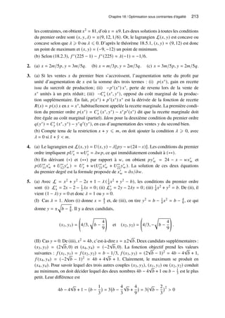 Chapitre 18 / Optimisation sous contraintes d’égalité 213
les contraintes, on obtient 𝑥2 = 81, d’où 𝑥 = ±9. Les deux solutions à toutes les conditions
du premier ordre sont (𝑥, 𝑦, 𝜆) = ±(9, 12, 1/6). Or, le lagrangien L(𝑥, 𝑦) est concave ou
concave selon que 𝜆 ⩾ 0 ou 𝜆 ⩽ 0. D’après le théorème 18.5.1, (𝑥, 𝑦) = (9, 12) est donc
un point de maximum et (𝑥, 𝑦) = (−9, −12) un point de minimum.
(b) Selon (18.2.3), 𝑓 ∗(225 − 1) − 𝑓 ∗(225) ≈ 𝜆(−1) = −1/6.
2. (a) 𝑥 = 2𝑚/5𝑝, 𝑦 = 3𝑚/5𝑞. (b) 𝑥 = 𝑚/3𝑝, 𝑦 = 2𝑚/3𝑞. (c) 𝑥 = 3𝑚/5𝑝, 𝑦 = 2𝑚/5𝑞.
3. (a) Si les ventes 𝑥 du premier bien s’accroissent, l’augmentation nette du profit par
unité d’augmentation de 𝑥 est la somme des trois termes : (i) 𝑝(𝑥∗), gain en recette
issu du surcroît de production; (ii) −𝑝′(𝑥∗) 𝑥∗, perte de revenu lors de la vente de
𝑥∗ unités à un prix réduit; (iii) −𝐶′
𝑥 (𝑥∗, 𝑦∗), opposé du coût marginal de la produc-
tion supplémentaire. En fait, 𝑝(𝑥∗) + 𝑝′(𝑥∗) 𝑥∗ est la dérivée de la fonction de recette
𝑅(𝑥) = 𝑝(𝑥) 𝑥 en 𝑥 = 𝑥∗, habituellement appelée la recette marginale. La première condi-
tion du premier ordre 𝑝(𝑥∗) = 𝐶′
𝑥 (𝑥∗, 𝑦∗) − 𝑥∗ 𝑝′(𝑥∗) dit que la recette marginale doit
être égale au coût marginal (partiel). Idem pour la deuxième condition du premier ordre
𝑞(𝑦∗) = 𝐶′
𝑦 (𝑥∗, 𝑦∗) − 𝑦∗𝑞′(𝑦∗), en cas d’augmentation des ventes 𝑦 du second bien.
(b) Compte tenu de la restriction 𝑥 + 𝑦 ⩽ 𝑚, on doit ajouter la condition 𝜆 ⩾ 0, avec
𝜆 = 0 si ˆ
𝑥 + ˆ
𝑦  𝑚.
4. (a) Le lagrangien est L(𝑥, 𝑦) = 𝑈(𝑥, 𝑦) − 𝜆[𝑝𝑦 − 𝑤(24 − 𝑥)]. Les conditions du premier
ordre impliquent 𝑝𝑈′
𝑥 = 𝑤𝑈′
𝑦 = 𝜆𝑤𝑝, ce qui immédiatement conduit à (∗∗).
(b) En dérivant (∗) et (∗∗) par rapport à 𝑤, on obtient 𝑝𝑦′
𝑤 = 24 − 𝑥 − 𝑤𝑥′
𝑤 et
𝑝(𝑈′′
11𝑥′
𝑤 + 𝑈′′
12𝑦′
𝑤 ) = 𝑈′
𝑦 + 𝑤(𝑈′′
21𝑥′
𝑤 + 𝑈′′
22𝑦′
𝑤 ). La solution de ces deux équations
du premier degré est la formule proposée de 𝑥′
𝑤 = 𝜕𝑥/𝜕𝑤.
5. (a) Avec L = 𝑥2 + 𝑦2 − 2𝑥 + 1 − 𝜆 ( 1
4 𝑥2 + 𝑦2 − 𝑏), les conditions du premier ordre
sont (i) L′
𝑥 = 2𝑥 − 2 − 1
2𝜆𝑥 = 0; (ii) L′
𝑦 = 2𝑦 − 2𝜆𝑦 = 0; (iii) 1
4 𝑥2 + 𝑦2 = 𝑏. De (ii), il
vient (1 − 𝜆) 𝑦 = 0 et donc 𝜆 = 1 ou 𝑦 = 0.
(I) Cas 𝜆 = 1. Alors (i) donne 𝑥 = 4
3 et, de (iii), on tire 𝑦2 = 𝑏 − 1
4 𝑥2 = 𝑏 − 4
9 , ce qui
donne 𝑦 = ±
q
𝑏 − 4
9 . Il y a deux candidats,
(𝑥1, 𝑦1) = 4/3,
r
𝑏 −
4
9
!
et (𝑥2, 𝑦2) = 4/3, −
r
𝑏 −
4
9
!
.
(II) Cas 𝑦 = 0. De (iii), 𝑥2 = 4𝑏, c’est-à-dire 𝑥 = ±2
√
𝑏. Deux candidats supplémentaires :
(𝑥3, 𝑦3) = (2
√
𝑏, 0) et (𝑥4, 𝑦4) = (−2
√
𝑏, 0). La fonction objectif prend les valeurs
suivantes : 𝑓 (𝑥1, 𝑦1) = 𝑓 (𝑥2, 𝑦2) = 𝑏 − 1/3, 𝑓 (𝑥3, 𝑦3) = (2
√
𝑏 − 1)2 = 4𝑏 − 4
√
𝑏 + 1,
𝑓 (𝑥4, 𝑦4) = (−2
√
𝑏 − 1)2 = 4𝑏 + 4
√
𝑏 + 1. Clairement, le maximum se produit en
(𝑥4, 𝑦4). Pour savoir lequel des trois autres couples (𝑥3, 𝑦3), (𝑥1, 𝑦1) ou (𝑥2, 𝑦2) conduit
au minimum, on doit décider lequel des deux nombres 4𝑏 − 4
√
𝑏 + 1 ou 𝑏 − 1
3 est le plus
petit. Leur différence est
4𝑏 − 4
√
𝑏 + 1 − 𝑏 −
1
3

= 3 𝑏 −
4
3
√
𝑏 +
4
9

= 3
√
𝑏 −
2
3
2
 0
 