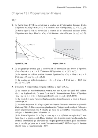 Chapitre 19 / Programmation linéaire 215
Chapitre 19 / Programmation linéaire
19.1
1. (a) Sur la figure C19.1.1a, on voit que la solution est à l’intersection des deux droites
d’équations 3𝑥1 +2𝑥2 = 6 et 𝑥1 +4𝑥2 = 4. Solution : max = 36/5 pour (𝑥1, 𝑥2) = (8/5, 3/5).
(b) Sur la figure C19.1.1b, on voit que la solution est à l’intersection des deux droites
d’équations 𝑢1 + 3𝑢2 = 11 et 2𝑢1 + 5𝑢2 = 20. Solution : min = 104 pour (𝑢1, 𝑢2) = (5, 2).
x2
x1
1
2
3
1 2 3 4
P
3x1
+ 4x2
= c
Figure C19.1.1a
u2
u1
5
5 10
10u1 + 27u2 = c
P
Figure C19.1.1b
2. (a) Un graphique montre que la solution est à l’intersection des droites d’équations
−2𝑥1 + 3𝑥2 = 6 et 𝑥1 + 𝑥2 = 5. D’où max = 98/5 pour (𝑥1, 𝑥2) = (9/5, 16/5).
(b) La solution est celle du système des deux équations 2𝑥1 + 3𝑥2 = 13 et 𝑥1 + 𝑥2 = 6.
D’où max = 49 pour (𝑥1, 𝑥2) = (5, 1)
(c) La solution est celle du système 𝑥1 − 3𝑥2 = 0 et 𝑥1 = 2. D’où max = −10/3 pour
(𝑥1, 𝑥2) = (2, 2/3).
3. L’ensemble 𝐴 correspond au polygone ombré de la figure C19.1.3.
(a) La solution est manifestement le point le plus haut 𝑃, car c’est celui dont l’ordon-
née 𝑥2 est la plus élevée. Ce point 𝑃 est situé à l’intersection des droites d’équations
−2𝑥1 + 𝑥2 = 2 et 𝑥1 + 2𝑥2 = 8 et ses coordonnées sont (𝑥1, 𝑥2) = (4/5, 18/5).
(b) Le point de 𝐴 qui a l’abscisse la plus grande est manifestement le point 𝑄 de coor-
données (8, 0).
(c) La droite d’équation 3𝑥1 +2𝑥2 = 𝑐 pour une certaine valeur de 𝑐 est tracée en pointillés
à la figure C19.1.3. Plus 𝑐 augmente, plus la droite s’éloigne vers le nord-est. Celle qui a
encore un point commun avec 𝐴 est celle qui passe par le point 𝑄 de coordonnées (8, 0),
en lequel la fonction objectif a la valeur 24.
(d) La droite d’équation 2𝑥1 − 2𝑥2 = 𝑐 (ou 𝑥2 = 𝑥1 − 𝑐/2) fait un angle de 45◦ avec
l’axe 𝑂𝑥1 et le coupe en 𝑐/2. Plus 𝑐 diminue, plus la droite monte vers la gauche. La
droite de cette famille qui a la valeur de 𝑐 la plus petite et encore un point en commun
avec 𝐴 est celle qui passe par le point 𝑃 de coordonnées (4/5, 18/5) en lequel la fonction
objectif prend la valeur minimale −28/5.
 