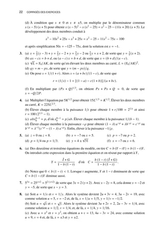 22 CORRIGÉS DES EXERCICES
(d) À condition que 𝑥 ≠ 0 et 𝑥 ≠ ±5, on multiplie par le dénominateur commun
𝑥 (𝑥 − 5) (𝑥 + 5) pour obtenir 𝑥 (𝑥 − 5)2 − 𝑥 (𝑥2 − 25) = 𝑥2 − 25 − (11𝑥 + 20) (𝑥 + 5). Le
développement des deux membres conduit à
𝑥3
− 10𝑥2
+ 25𝑥 − 𝑥3
+ 25𝑥 = 𝑥2
− 25 − 11𝑥2
− 75𝑥 − 100
et après simplification 50𝑥 = −125 − 75𝑥, dont la solution est 𝑥 = −1.
3. (a) 𝑥 = 2
3 (𝑦 − 3) + 𝑦 = 2
3 𝑦 − 2 + 𝑦 = 5
3 𝑦 − 2 ou 5
3 𝑦 = 𝑥 + 2, de sorte que 𝑦 = 3
5 (𝑥 + 2).
(b) 𝑎𝑥 − 𝑐𝑥 = 𝑏 + 𝑑, ou (𝑎 − 𝑐) 𝑥 = 𝑏 + 𝑑, de sorte que 𝑥 = (𝑏 + 𝑑)/(𝑎 − 𝑐).
(c)
√
𝐿 = 𝑌0/𝐴𝐾, de sorte qu’en élevant les deux membres au carré, 𝐿 = (𝑌0/𝐴𝐾)2.
(d) 𝑞𝑦 = 𝑚 − 𝑝𝑥, de sorte que 𝑦 = (𝑚 − 𝑝𝑥)/𝑞.
(e) On pose 𝑠 = 1/(1 + 𝑟). Alors 𝑠 = (𝑎 + 𝑏𝑐)/(1 − 𝑐), de sorte que
𝑟 = (1/𝑠) − 1 = [(1 − 𝑎) − 𝑐(1 + 𝑏)]/(𝑎 + 𝑏𝑐).
(f) En multipliant par (𝑃𝑥 + 𝑄)1/3, on obtient 𝑃𝑥 + 𝑃𝑥 + 𝑄 = 0, de sorte que
𝑥 = −𝑄/2𝑃.
4. (a) Multiplier l’équation par 5𝐾1/2 pour obtenir 15𝐿1/3 = 𝐾1/2. Élever les deux membres
au carré, 𝐾 = 225𝐿2/3.
(b) Élever chaque membre à la puissance 1/𝑡 pour obtenir 1 + 𝑟/100 = 21/𝑡 et ainsi
𝑟 = 100 (21/𝑡 − 1).
(c) 𝑎𝑏𝑥𝑏−1
0 = 𝑝, d’où 𝑥𝑏−1
0 = 𝑝/𝑎𝑏. Élever chaque membre à la puissance 1/(𝑏 − 1).
(d) Élever chaque membre à la puissance −𝜌 pour obtenir (1 − 𝜆) 𝑎−𝜌 + 𝜆𝑏−𝜌 = 𝑐−𝜌 ou
𝑏−𝜌 = 𝜆−1(𝑐−𝜌 − (1 − 𝜆) 𝑎−𝜌). Enfin, élever à la puissance −1/𝜌.
5. 𝑧 = 0 ou 𝑧 = 8.
(a) 𝑥 = −7 ou 𝑥 = 5.
(b) 𝑝 = −7 ou 𝑝 = 2.
(c)
𝑝 = 1/4 ou 𝑝 = 1/3.
(d) 𝑦 = 4 ±
√
31
(e) 𝑥 = −7 ou 𝑥 = 6.
(f)
6. (a) Des deuxième et troisième équations du modèle, on tire 𝐶 = 𝑏 (𝑌 − 𝑡𝑌) = 𝑏 (1 − 𝑡)𝑌.
On introduit cette expression dans la première équation et on résout par rapport à 𝑌,
𝑌 =
¯
𝐼 + 𝐺
1 − 𝑏 (1 − 𝑡)
d’où 𝐶 =
𝑏 (1 − 𝑡) ( ¯
𝐼 + 𝐺)
1 − 𝑏 (1 − 𝑡)
.
(b) Notez que 0  𝑏 (1 − 𝑡)  1. Lorsque 𝑡 augmente, 𝑌 et 1 − 𝑡 diminuent de sorte que
𝐶 = 𝑏 (1 − 𝑡)𝑌 diminue aussi.
7. 53𝑥 = 25𝑦+2 = 52 (𝑦+2) de sorte que 3𝑥 = 2 (𝑦 + 2). Avec 𝑥 − 2𝑦 = 8, cela donne 𝑥 = −2 et
𝑦 = −5, de sorte que 𝑥 − 𝑦 = 3.
8. (a) Soit 𝑢 = 1/𝑥 et 𝑣 = 1/𝑦. Alors le système devient 2𝑢 + 3𝑣 = 4, 3𝑢 − 2𝑣 = 19, avec
comme solution 𝑢 = 5, 𝑣 = −2 et, de là, 𝑥 = 1/𝑢 = 1/5, 𝑦 = 1/𝑣 = −1/2.
(b) Soit 𝑢 =
√
𝑥 et 𝑣 =
√
𝑦. Alors le système devient 3𝑢 + 2𝑣 = 2, 2𝑢 − 3𝑣 = 1/4, avec
comme solution 𝑢 = 1/2, 𝑣 = 1/4, et, de là, 𝑥 = 1/4, 𝑦 = 1/16.
(c) Avec 𝑢 = 𝑥2 et 𝑣 = 𝑦2, on obtient 𝑢 + 𝑣 = 13, 4𝑢 − 3𝑣 = 24, avec comme solution
𝑢 = 9, 𝑣 = 4 et, de là, 𝑥 = ±3 et 𝑦 = ±2.
 