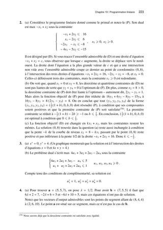 Chapitre 19 / Programmation linéaire 223
2. (a) Considérez le programme linéaire donné comme le primal et notez-le (P). Son dual
est max −𝑥1 + 𝑥2 sous la contrainte













−𝑥1 + 2𝑥2 ⩽ 16
𝑥1 − 2𝑥2 ⩽ 6
−2𝑥1 − 𝑥2 ⩽ −8
− 4𝑥1 − 5𝑥2 ⩽ −15
, 𝑥1 ⩾ 0, 𝑥2 ⩾ 0.
Il est désigné par (D). Si vous tracez l’ensemble admissible de (D) et une droite d’équation
−𝑥1 + 𝑥2 = 𝑐, vous observez que lorsque 𝑐 augmente, la droite se déplace vers le nord-
ouest. La droite dont l’équation a la plus grande valeur de 𝑐 et qui a une intersection
non vide avec l’ensemble admissible coupe ce dernier au point de coordonnées (0, 8),
à l’intersection des trois droites d’équations −𝑥1 + 2𝑥2 = 16, −2𝑥1 − 𝑥2 = −8, et 𝑥1 = 0.
Celles-ci définissent trois des contraintes, mais la contrainte 𝑥1 ⩾ 0 est redondante.
(b) On voit que, quand 𝑥1 = 0 et 𝑥2 = 8, les deuxième et quatrième contraintes de (D) ne
sont pas liantes de sorte que 𝑦2 = 𝑦4 = 0 à l’optimum de (P). De plus, comme 𝑥2 = 8  0,
la deuxième contrainte de (P) doit être liante à l’optimum – autrement dit, 2𝑦1 − 𝑦3 = 1.
Mais alors la fonction objectif de (P) peut être réduite de 16𝑦1 + 6𝑦2 − 8𝑦3 − 15𝑦4 à
16𝑦1 − 8𝑦3 = 8 (2𝑦1 − 𝑦3) = 8. On en conclut que tout (𝑦1, 𝑦2, 𝑦3, 𝑦4) de la forme
(𝑦1, 𝑦2, 𝑦3, 𝑦4) = ( 1
2 (1 + 𝑏), 0, 𝑏, 0) doit résoudre (P), à condition que ses composantes
soient positives et que la première contrainte de (P) soit satisfaite(34). La première
contrainte se réduit à −1
2 (1 + 𝑏) − 2𝑏 ⩾ −1 ou 𝑏 ⩽ 1
5 . En conclusion, ( 1
2 (1 + 𝑏), 0, 𝑏, 0)
est optimal à condition que 0 ⩽ 𝑏 ⩽ 1
5 .
(c) La fonction objectif (D) est changée en 𝑘𝑥1 + 𝑥2, mais les contraintes restent les
mêmes. La solution (0, 8) trouvée dans la question (a) reste aussi inchangée à condition
que la pente −𝑘 de la courbe de niveau 𝑥2 = 8 − 𝑘𝑥1 passant par le point (0, 8) reste
positive et pas inférieure à la pente 1/2 de la droite −𝑥1 + 2𝑥2 = 16. Donc 𝑘 ⩽ −1
2 .
3. (a) 𝑥∗ = 0, 𝑦∗ = 4. (Un graphique montrerait que la solution est à l’intersection des droites
d’équations 𝑥 = 0 et 4𝑥 + 𝑦 = 4.)
(b) Le problème dual s’écrit max 4𝑢1 + 3𝑢2 + 2𝑢3 − 2𝑢4 sous la contrainte
(
4𝑢1 + 2𝑢2 + 3𝑢3 − 𝑢4 ⩽ 5
𝑢1 + 𝑢2 + 2𝑢3 + 2𝑢4 ⩽ 1
𝑢1, 𝑢2, 𝑢3, 𝑢4 ⩾ 0 .
Compte tenu des conditions de complémentarité, sa solution est
𝑢∗
1 = 1, 𝑢∗
2 = 𝑢∗
3 = 𝑢∗
4 = 0.
4. (a) Pour trouver a = (5, 5, 7), on pose 𝜆 = 1/2. Pour avoir b = (7, 5, 5) il faut que
6𝜆 + 2 = 7, −2𝜆 + 6 = 5 et −6𝜆 + 10 = 5, mais ces équations n’ont pas de solution.
Notez que les vecteurs d’output admissibles sont les points du segment allant de (8, 4, 4)
à (2, 6, 10). Le point a est situé sur ce segment, mais ce n’est pas le cas de b.
(34) Nous savons déjà que la deuxième contrainte est satisfaite avec égalité.
 