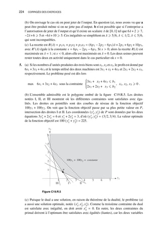 224 CORRIGÉS DES EXERCICES
(b) On envisage le cas où on peut jeter de l’output. En question (a), nous avons vu que a
peut être produit même si on ne jette pas d’output. b n’est possible que si l’entreprise a
l’autorisation de jeter de l’output et qu’il existe un scalaire 𝜆 de [0, 1] tel que 6𝜆 + 2 ⩾ 7,
−2𝜆+6 ⩾ 5 et −6𝜆+10 ⩾ 5. Ces inégalités se simplifient en 𝜆 ⩾ 5/6, 𝜆 ⩽ 1/2, 𝜆 ⩽ 5/6,
qui sont incompatibles.
(c) La recette est 𝑅(𝜆) = 𝑝1𝑥1 + 𝑝2𝑥2 + 𝑝3𝑥3 = (6𝑝1 − 2𝑝2 − 6𝑝3)𝜆 + 2𝑝1 + 6𝑝2 + 10𝑝3,
avec 𝑅′(𝜆) égale à la constante 𝑠 = 6𝑝1 − 2𝑝2 − 6𝑝3. Si 𝑠  0, alors la recette 𝑅(𝜆) est
maximisée en 𝜆 = 1; si 𝑠  0, alors elle est maximisée en 𝜆 = 0. Les deux usines peuvent
rester toutes deux en activité uniquement dans le cas particulier où 𝑠 = 0.
5. (a) Si les nombres d’unités produites des trois biens sont 𝑥1, 𝑥2 et 𝑥3, le profit est donné par
6𝑥1 + 3𝑥2 + 4𝑥3 et le temps utilisé des deux machines est 3𝑥1 + 𝑥2 + 4𝑥3 et 2𝑥1 + 2𝑥2 + 𝑥3,
respectivement. Le problème posé est dès lors
max 6𝑥1 + 3𝑥2 + 4𝑥3 sous la contrainte
(
3𝑥1 + 𝑥2 + 4𝑥3 ⩽ 𝑏1
2𝑥1 + 2𝑥2 + 𝑥3 ⩽ 𝑏2
, 𝑥1, 𝑥2, 𝑥3 ⩾ 0 .
(b) L’ensemble admissible est le polygone ombré de la figure C19.R.5. Les droites
notées I, II, et III montrent où les différentes contraintes sont satisfaites avec éga-
lités. Les droites en pointillés sont des courbes de niveau de la fonction objectif
100𝑦1 + 100𝑦2. On voit que la fonction objectif passe par sa plus petite valeur en 𝑃,
intersection des droites I et II. Les coordonnées (𝑦∗
1, 𝑦∗
2) de 𝑃 sont données par les deux
équations 3𝑦∗
1 + 2𝑦∗
2 = 6 et 𝑦∗
1 + 2𝑦∗
2 = 3, d’où (𝑦∗
1, 𝑦∗
2) = (3/2, 3/4). La valeur optimale
de la fonction objectif est 100 (𝑦∗
1 + 𝑦∗
2) = 225.
y2
1
2
3
4
5
y1
1 2 3 4 5 6 7
II
I
III
100y1 + 100y2 = constante
P
Figure C19.R.5
(c) Puisque le dual a une solution, en raison du théorème de la dualité, le problème (a)
a aussi une solution optimale, notée (𝑥∗
1, 𝑥∗
2, 𝑥∗
3). Comme la troisième contrainte du dual
est satisfaite avec inégalité, on doit avoir 𝑥∗
3 = 0. En outre, les deux contraintes du
primal doivent à l’optimum être satisfaites avec égalités (liantes), car les deux variables
 