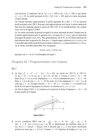 Chapitre 20 / Programmation non linéaire 225
sont positives à l’optimum. De là, 3𝑥∗
1 + 𝑥∗
2 = 100 et 2𝑥∗
1 + 2𝑥∗
2 = 100, ce qui donne
𝑥∗
1 = 𝑥∗
2 = 25. Le profit maximal est 6𝑥∗
1 + 3𝑥∗
2 + 4𝑥∗
3 = 225, égal à la valeur du primal,
comme attendu.
(d) Comme première approximation, le profit augmente de 𝑦∗
1 Δ𝑏1 = 1,5. Le nouveau
profit maximal serait 226,5. Pour que cette approximation soit exacte, le point optimal du
dual doit être inchangé quand 𝑏1 passe de 100 à 101. C’est manifestement vrai, comme
on le voit sur la figure C19.R.5.
(e) La valeur maximale du primal est égale à la valeur minimale du dual. Compte tenu de
la même approximation qu’à la question (d), c’est égal à 𝑏1𝑦∗
1 + 𝑏2𝑦∗
2, qui est clairement
homogène de degré 1 en 𝑏1 et 𝑏2. Plus généralement, soit 𝐹(𝑏1, 𝑏2) la valeur minimale du
dual obtenue dans la question (b). Pour un 𝛼  0 quelconque, minimiser 𝛼𝑏1𝑦1+𝛼𝑏2𝑦2 sur
l’ensemble admissible du dual fournit la même solution (𝑦∗
1, 𝑦∗
2) que minimiser 𝑏1𝑦1+𝑏2𝑦2
sur le même ensemble admissible. Par conséquent,
𝐹(𝛼𝑏1, 𝛼𝑏2) = 𝛼𝐹(𝑏1, 𝑏2)
quel que soit 𝛼  0, et 𝐹 est homogène de degré 1.
Chapitre 20 / Programmation non linéaire
20.1
1. (a) Avec L = −𝑥2 − 𝑦2 − 𝜆 (𝑥 − 3𝑦 + 10), en raison de (20.1.2) et (20.1.3),
(i) L′
𝑥 = −2𝑥 − 𝜆 = 0; (ii) L′
𝑦 = −2𝑦 + 3𝜆 = 0; (iii) 𝜆 ⩾ 0 avec 𝜆 = 0 si 𝑥 − 3𝑦  −10.
Dans le cas 𝜆 = 0, (i) et (ii) impliquent 𝑥 = 𝑦 = 0, en contradiction avec 𝑥 − 3𝑦 ⩽ −10.
Donc 𝜆  0, et de (iii), 𝑥 − 3𝑦 = −10. En outre, (i) et (ii) impliquent 𝜆 = −2𝑥 = 2
3 𝑦, de
sorte que 𝑦 = −3𝑥. Compte tenu de 𝑥 − 3𝑦 = −10, 𝑥 = −1 et alors 𝑦 = 3. Comme il est
facile de voir que le lagrangien est concave, la solution est (𝑥, 𝑦) = (−1, 3).
(b) Voir la figure C20.1.1. La solution est le point de la droite d’équation 𝑥 − 3𝑦 = −10
le plus proche de l’origine.
y
x
–10 –5 –1
3
2
1
x –3y = –10
Figure C20.1.1
2. (a) Les conditions KKT sont (i) 1
2
√
𝑥
− 𝜆𝑝 = 0; (ii) 1
2
√
𝑦 − 𝜆𝑞 = 0;
(iii) 𝜆 ⩾ 0, et 𝜆 = 0 si 𝑝𝑥 + 𝑞𝑦  𝑚. En se débarrassant des fractions dans (i) et
(ii), on a 1 = 2𝜆𝑝
√
𝑥 = 2𝜆𝑞
√
𝑦, d’où il découle que 𝑥, 𝑦, 𝜆 sont toutes strictement
positives et aussi que 𝑦 = 𝑝2𝑥/𝑞2. Comme 𝜆  0, l’équation de budget 𝑝𝑥 + 𝑞𝑦 = 𝑚
 