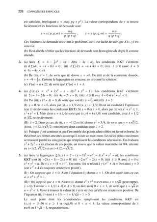 226 CORRIGÉS DES EXERCICES
est satisfaite, impliquant 𝑥 = 𝑚𝑞/(𝑝𝑞 + 𝑝2). La valeur correspondante de 𝑦 se trouve
facilement et les fonctions de demande sont
𝑥 = 𝑥 (𝑝, 𝑞, 𝑚) =
𝑚𝑞
𝑝 (𝑝 + 𝑞)
, 𝑦 = 𝑦 (𝑝, 𝑞, 𝑚) =
𝑚𝑝
𝑞 (𝑝 + 𝑞)
.
Ces fonctions de demande résolvent le problème, car il est facile de voir que L(𝑥, 𝑦) est
concave.
(b) Il est aisé de vérifier que les fonctions de demande sont homogènes de degré 0, comme
attendu.
3. (a) Avec L = 4 − 1
2 𝑥2 − 4𝑦 − 𝜆(6𝑥 − 4𝑦 − 𝑎), les conditions KKT s’écrivent
(i) 𝜕L/𝜕𝑥 = −𝑥 − 6𝜆 = 0; (ii) 𝜕L/𝜕𝑦 = −4 + 4𝜆 = 0; (iii) 𝜆 ⩾ 0 (avec 𝜆 = 0
si 6𝑥 − 4𝑦  𝑎).
(b) De (ii), 𝜆 = 1, de sorte que (i) donne 𝑥 = −6. De (iii) et de la contrainte donnée,
𝑦 = −9 − 1
4 𝑎. Comme le lagrangien est concave, on a trouvé la solution.
(c) 𝑉(𝑎) = 𝑎 + 22, de sorte que 𝑉′(𝑎) = 1 = 𝜆.
4. (a) L(𝑥, 𝑦) = 𝑥2 + 2𝑦2 − 𝑥 − 𝜆(𝑥2 + 𝑦2 − 1). Les conditions KKT s’écrivent
(i) 2𝑥 − 1 − 2𝜆𝑥 = 0; (ii) 4𝑦 − 2𝜆𝑦 = 0; (iii) 𝜆 ⩾ 0 avec 𝜆 = 0 si 𝑥2 + 𝑦2  1.
(b) Par (ii), 𝑦 (2 − 𝜆) = 0, de sorte que soit (I) 𝑦 = 0, soit (II) 𝜆 = 2.
(I) 𝑦 = 0. Si 𝜆 = 0, alors par (i), 𝑥 = 1/2 et (𝑥, 𝑦) = (1/2, 0) est un candidat à l’optimum
(car il vérifie toutes les conditions KKT). Si 𝑦 = 0 et 𝜆  0, alors par (iii) et 𝑥2 + 𝑦2 ⩽ 1,
𝑥2 + 𝑦2 = 1. Mais alors 𝑥 = ±1, de sorte que (𝑥, 𝑦) = (±1, 0) sont candidats, avec 𝜆 = 1/2
et 3/2, respectivement.
(II) 𝜆 = 2. Dans ce cas, de (i), 𝑥 = −1/2 et (iii) donne 𝑦2 = 3/4, de sorte que 𝑦 = ±
√
3/2.
Ainsi, (−1/2, ±
√
3/2) sont encore deux candidats avec 𝜆 = 2.
(c) Puisque 𝑓 est continue et que l’ensemble des points admissibles est fermé et borné, le
théorème des bornes atteintes assure qu’il existe un maximum. Le ou les points maximum
se trouvent parmi les cinq points qui remplissent les conditions nécessaires. En évaluant
𝑥2 + 2𝑦2 − 𝑥 en chacun de ces points, on trouve que la valeur maximale est 9/4, atteinte
en (−1/2,
√
3/2) et en (−1/2, −
√
3/2).
5. (a) Avec le lagrangien L(𝑥, 𝑦) = 2 − (𝑥 − 1)2 − 𝑒𝑦2
− 𝜆(𝑥2 + 𝑦2 − 𝑎), les conditions
KKT sont (i) −2 (𝑥 − 1) − 2𝜆𝑥 = 0; (ii) −2𝑦𝑒𝑦2
− 2𝜆𝑦 = 0; (iii) 𝜆 ⩾ 0, avec 𝜆 = 0 si
𝑥2 + 𝑦2  𝑎. De (i), 𝑥 = (1 + 𝜆)−1. En outre, (ii) se réduit à 𝑦 (𝑒𝑦2
+ 𝜆) = 0 et ainsi 𝑦 = 0
(car 𝑒𝑦2
+ 𝜆 est toujours strictement positif).
(I) : On suppose que 𝜆 = 0. Alors l’équation (i) donne 𝑥 = 1. On doit avoir dans ce cas
𝑎 ⩾ 𝑥2 + 𝑦2 = 1.
(II) : On suppose que 𝜆  0. Alors (iii) donne 𝑥2 + 𝑦2 = 𝑎 et ainsi 𝑥 = ±
√
𝑎 (pour rappel,
𝑦 = 0). Comme 𝑥 = 1/(1 + 𝜆) et 𝜆  0, on doit avoir 0  𝑥  1, de sorte que 𝑥 =
√
𝑎 et
𝑎 = 𝑥2  1. Reste à trouver la valeur de 𝜆 et à vérifier qu’elle est strictement positive. De
l’équation (i), il vient 𝜆 = 1/𝑥 − 1 = 1/
√
𝑎 − 1  0.
Le seul point dont les coordonnées remplissent les conditions KKT est
(𝑥, 𝑦) = (1, 0) si 𝑎 ⩾ 1 et (
√
𝑎, 0) si 0  𝑎  1. La valeur correspondante de 𝜆
est 0 ou 1/
√
𝑎 − 1, respectivement.
 
