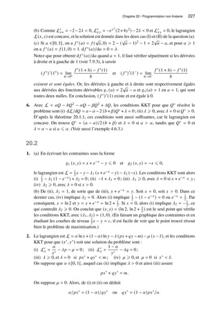 Chapitre 20 / Programmation non linéaire 227
(b) Comme L′
𝑥𝑥 = −2−2𝜆  0, L′
𝑦𝑦 = −𝑒𝑦2
(2+4𝑦2) −2𝜆  0 et L′
𝑥𝑦 = 0, le lagrangien
L(𝑥, 𝑦) est concave, et la solution est donnée dans les deux cas (I) et (II) de la question (a).
(c) Si 𝑎 ∈]0, 1[, on a 𝑓 ∗(𝑎) = 𝑓 (
√
𝑎, 0) = 2 − (
√
𝑎 − 1)2 − 1 = 2
√
𝑎 − 𝑎, et pour 𝑎 ⩾ 1
on a 𝑓 ∗(𝑎) = 𝑓 (1, 0) = 1. d 𝑓 ∗(𝑎)/d𝑎 = 0 = 𝜆.
Notez que pour obtenir d 𝑓 ∗(𝑎)/d𝑎 quand 𝑎 = 1, il faut vérifier séparément si les dérivées
à droite et à gauche de 1 (voir 7.9.3), à savoir
( 𝑓 ∗
)′
(1+
) = lim
ℎ→0+
𝑓 ∗(1 + ℎ) − 𝑓 ∗(1)
ℎ
et ( 𝑓 ∗
)′
(1−
) = lim
ℎ→0−
𝑓 ∗(1 + ℎ) − 𝑓 ∗(1)
ℎ
existent et sont égales. Or, les dérivées à gauche et à droite sont respectivement égales
aux dérivées des fonctions dérivables 𝑔−(𝑎) = 2
√
𝑎 − 𝑎 et 𝑔+(𝑎) = 1 en 𝑎 = 1, qui sont
toutes deux nulles. En conclusion, ( 𝑓 ∗)′(1) existe et est égale à 0.
6. Avec L = 𝑎𝑄 − 𝑏𝑄2 − 𝛼𝑄 − 𝛽𝑄2 + 𝜆𝑄, les conditions KKT pour que 𝑄∗ résolve le
problème sont (i) dL/d𝑄 = 𝑎 −𝛼 −2 (𝑏 + 𝛽)𝑄∗ +𝜆 = 0; (ii) 𝜆 ⩾ 0, avec 𝜆 = 0 si 𝑄∗  0.
D’après le théorème 20.1.1, ces conditions sont aussi suffisantes, car le lagrangien est
concave. On trouve 𝑄∗ = (𝑎 − 𝛼)/2 (𝑏 + 𝛽) et 𝜆 = 0 si 𝑎  𝛼, tandis que 𝑄∗ = 0 et
𝜆 = 𝛼 − 𝑎 si 𝑎 ⩽ 𝛼. (Voir aussi l’exemple 4.6.3.)
20.2
1. (a) En écrivant les contraintes sous la forme
𝑔1 (𝑥, 𝑦) = 𝑥 + 𝑒−𝑥
− 𝑦 ⩽ 0 et 𝑔2 (𝑥, 𝑦) = −𝑥 ⩽ 0,
le lagrangien est L = 1
2 𝑥 − 𝑦 − 𝜆1 (𝑥 + 𝑒−𝑥 − 𝑦) − 𝜆2 (−𝑥). Les conditions KKT sont alors
(i) 1
2 − 𝜆1 (1 − 𝑒−𝑥) + 𝜆2 = 0; (ii) −1 + 𝜆1 = 0; (iii) 𝜆1 ⩾ 0, avec 𝜆 = 0 si 𝑥 + 𝑒−𝑥  𝑦 ;
(iv) 𝜆2 ⩾ 0, avec 𝜆 = 0 si 𝑥  0.
(b) De (ii), 𝜆1 = 1, de sorte que de (iii), 𝑥 + 𝑒−𝑥 = 𝑦. Soit 𝑥 = 0, soit 𝑥  0. Dans ce
dernier cas, (iv) implique 𝜆2 = 0. Alors (i) implique 1
2 − (1 − 𝑒−𝑥) = 0 ou 𝑒−𝑥 = 1
2 . Par
conséquent, 𝑥 = ln 2 et 𝑦 = 𝑥 + 𝑒−𝑥 = ln 2 + 1
2 . Si 𝑥 = 0, alors (i) implique 𝜆2 = −1
2 , ce
qui contredit 𝜆2 ⩾ 0. On conclut que (𝑥, 𝑦) = (ln 2, ln 2 + 1
2 ) est le seul point qui vérifie
les conditions KKT, avec (𝜆1, 𝜆2) = (1, 0). (En faisant un graphique des contraintes et en
étudiant les courbes de niveau 1
2 𝑥 − 𝑦 = 𝑐, il est facile de voir que le point trouvé résout
bien le problème de maximisation.)
2. Le lagrangien est L = 𝛼 ln 𝑥 + (1 − 𝛼) ln 𝑦 −𝜆 (𝑝𝑥 + 𝑞𝑦 − 𝑚) − 𝜇 (𝑥 − ¯
𝑥), et les conditions
KKT pour que (𝑥∗, 𝑦∗) soit une solution du problème sont :
(i) L′
𝑥 =
𝛼
𝑥∗
− 𝜆𝑝 − 𝜇 = 0; (ii) L′
𝑦 =
1 − 𝛼
𝑦∗
− 𝜆𝑞 = 0;
(iii) 𝜆 ⩾ 0, et 𝜆 = 0 si 𝑝𝑥∗ + 𝑞𝑦∗  𝑚 ; (iv) 𝜇 ⩾ 0, et 𝜇 = 0 si 𝑥∗  ¯
𝑥.
On suppose que 𝛼 ∈]0, 1[, auquel cas (ii) implique 𝜆  0 et ainsi (iii) assure
𝑝𝑥∗
+ 𝑞𝑦∗
= 𝑚.
On suppose 𝜇 = 0. Alors, de (i) et (ii) on déduit
𝛼/𝑝𝑥∗
= (1 − 𝛼)/𝑞𝑦∗
ou 𝑞𝑦∗
= (1 − 𝛼)𝑝𝑥∗
/𝛼.
 