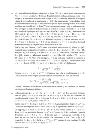 Chapitre 20 / Programmation non linéaire 229
4. (a) L’ensemble réalisable est ombré dans la figure C20.2.4. (La fonction à maximiser est
𝑓 (𝑥, 𝑦) = 𝑥 + 𝑎𝑦. Les courbes de niveau de cette fonction sont des droites de pente −1/𝑎
lorsque 𝑎 ≠ 0 et des droites verticales lorsque 𝑎 = 0. La droite en pointillés de la figure
est une de ces courbes de niveau (pour 𝑎 ≈ −0,25). Le maximum de 𝑓 se produit au point
de l’ensemble réalisable qui va être déterminé par un déplacement parallèle de la droite
aussi loin que possible vers la droite(36) tout en restant en contact avec la région ombrée.
Pour appliquer la méthode de la section 20.2, on écrit la seconde contrainte −𝑥 − 𝑦 ⩽ 0 et
on considère le lagrangien L(𝑥, 𝑦) = 𝑥 + 𝑎𝑦 −𝜆1 (𝑥2 + 𝑦2 − 1) +𝜆2 (𝑥 + 𝑦). Les conditions
KKT sont (i) L′
𝑥 (𝑥, 𝑦) = 1 − 2𝜆1𝑥 + 𝜆2 = 0; (ii) L′
𝑦 (𝑥, 𝑦) = 𝑎 − 2𝜆1𝑦 + 𝜆2 = 0;
(iii) 𝜆1 ⩾ 0, avec 𝜆1 = 0 si 𝑥2 + 𝑦2  1; (iv) 𝜆2 ⩾ 0, avec 𝜆2 = 0 si 𝑥 + 𝑦  0.
(b) De (i) découle 2𝜆1𝑥 = 1 + 𝜆2 ⩾ 1. Mais (iii) implique 𝜆1 ⩾ 0, de sorte que, en fait,
𝜆1  0 et 𝑥  0. Comme 𝜆1  0, il suit de (iii) que 𝑥2 + 𝑦2 = 1 et ainsi tout éventuel
maximum aura lieu en un point de ce demi-cercle où 𝑥  0.
(I) Cas 𝑥+𝑦 = 0. Comme 𝑥2 +𝑦2 = 1 et 𝑥  0, la seule solution est 𝑥 = 1
2
√
2 et 𝑦 = −1
2
√
2.
En additionnant les équations (i) et (ii), on obtient 0 = 1+𝑎−2𝜆1(𝑥+𝑦)+2𝜆2 = 1+𝑎+2𝜆2
puisque 𝑥 + 𝑦 = 0. Mais 𝜆2 ⩾ 0, donc 𝑎 = 1 − 2𝜆2 ⩽ −1 dans ce cas. L’équation (i) avec
𝜆2 = 1
2 (1 − 𝑎) et 𝑥 = 1
2
√
2 conduit alors à 𝜆1 = (1 + 𝜆2)/2𝑥 = (1 − 𝑎)/4𝑥 =
√
2(1 − 𝑎)/4.
(II) Cas 𝑥 + 𝑦  0. Alors (iv) implique 𝜆2 = 0, de sorte que (i) et (ii) se réduisent à
1 − 2𝜆1𝑥 = 0 et 𝑎 − 2𝜆1𝑦 = 0 et ainsi 𝑥 = 1/(2𝜆1) et 𝑦 = 𝑎/(2𝜆1). La substitution dans
𝑥2 + 𝑦2 = 1 fournit (1/4𝜆1)2 (1 + 𝑎2) = 1 et donc 𝜆1 = 1
2
√
1 + 𝑎2 . Cela donne
𝑥 =
1
√
1 + 𝑎2
et 𝑦 =
𝑎
√
1 + 𝑎2
.
Comme 𝑥 + 𝑦 = (1 + 𝑎)(1 + 𝑎2)−1/2  0 dans ce cas, cela se produit quand 𝑎  −1.
Conclusion : les seuls couples qui satisfont aux conditions KKT sont les suivants
(𝑥∗
, 𝑦∗
) =
(
1
2
√
2, −1
2
√
2

si𝑎 ⩽ −1
1/
√
1 + 𝑎2, 𝑎/
√
1 + 𝑎2

si𝑎  −1
.
Comme l’ensemble réalisable est borné et fermé et comme 𝑓 est continue, ces valeurs
extrêmes sont forcément atteintes.
5. Le lagrangien est L = 𝑦 − 𝑥2 + 𝜆𝑦 + 𝜇 (𝑦 − 𝑥 + 2) − 𝜈 (𝑦2 − 𝑥), dont les points critiques
sont tels que (i) −2𝑥 − 𝜇 + 𝜈 = 0; (ii) 1 + 𝜆 + 𝜇 − 2𝜈𝑦 = 0. De plus, les conditions de
complémentarité exigent (iii) 𝜆 ⩾ 0, avec 𝜆 = 0 si 𝑦  0; (iv) 𝜇 ⩾ 0, avec 𝜇 = 0 si
𝑦 − 𝑥  −2; (v) 𝜈 ⩾ 0, avec 𝜈 = 0 si 𝑦2  𝑥.
De (ii), on a 2𝜈𝑦 = 1 +𝜆 + 𝜇  0, d’où 𝑦  0 et 𝜈  0, ce qui entraîne, d’après (v), 𝑦2 = 𝑥.
L’équation (iii) implique aussi 𝜆 = 0 et 2𝜈𝑦 = 1 + 𝜇. L’équation (i) donne 𝑥 = 1
2 (𝜈 − 𝜇).
On suppose 𝜇  0. Alors 𝑦 − 𝑥 + 2 = 𝑦 − 𝑦2 + 2 = 0 avec comme racines 𝑦 = −1 et 𝑦 = 2.
Seule 𝑦 = 2 est admissible. Ensuite 𝑥 = 𝑦2 = 4. Comme 𝜆 = 0, les conditions (i) et (ii)
deviennent −𝜇 + 𝜈 = 8 et 𝜇 − 4𝜈 = −1, de sorte que 𝜈 = −7/3, ce qui contredit 𝜈 ⩾ 0.
Aussi, (𝑥, 𝑦) = (4, 2) n’est pas un candidat. Par conséquent, 𝜇 = 0. D’où 𝑥 = 1
2 𝜈 = 𝑦2
et, par (ii), 1 = 2𝜈𝑦 = 4𝑦3. De là, 𝑦 = 4−1/3, 𝑥 = 4−2/3, qui est le seul candidat. C’est la
solution avec 𝜆 = 0, 𝜇 = 0 et 𝜈 = 1/2𝑦 = 4−1/6.
(36) Pourquoi vers la droite?
 