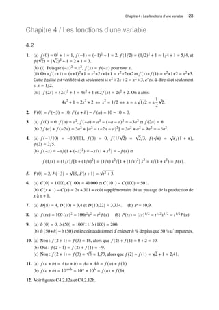 Chapitre 4 / Les fonctions d’une variable 23
Chapitre 4 / Les fonctions d’une variable
4.2
1. (a) 𝑓 (0) = 02 + 1 = 1, 𝑓 (−1) = (−1)2 + 1 = 2, 𝑓 (1/2) = (1/2)2 + 1 = 1/4 + 1 = 5/4, et
𝑓 (
√
2) = (
√
2)2 + 1 = 2 + 1 = 3.
(b) (i) Puisque (−𝑥)2 = 𝑥2, 𝑓 (𝑥) = 𝑓 (−𝑥) pour tout 𝑥.
(ii) On a 𝑓 (𝑥+1) = (𝑥+1)2+1 = 𝑥2+2𝑥+1+1 = 𝑥2+2𝑥+2 et 𝑓 (𝑥)+ 𝑓 (1) = 𝑥2+1+2 = 𝑥2+3.
Cette égalité est vérifiée si et seulement si 𝑥2 +2𝑥 +2 = 𝑥2 +3, c’est-à-dire si et seulement
si 𝑥 = 1/2.
(iii) 𝑓 (2𝑥) = (2𝑥)2 + 1 = 4𝑥2 + 1 et 2 𝑓 (𝑥) = 2𝑥2 + 2. On a ainsi
4𝑥2
+ 1 = 2𝑥2
+ 2 ⇔ 𝑥2
= 1/2 ⇔ 𝑥 = ±
p
1/2 = ±
1
2
√
2.
2. 𝐹(0) = 𝐹(−3) = 10, 𝐹(𝑎 + ℎ) − 𝐹(𝑎) = 10 − 10 = 0.
3. (a) 𝑓 (0) = 0, 𝑓 (𝑎) = 𝑎2, 𝑓 (−𝑎) = 𝑎2 − (−𝑎 − 𝑎)2 = −3𝑎2 et 𝑓 (2𝑎) = 0.
(b) 3 𝑓 (𝑎) + 𝑓 (−2𝑎) = 3𝑎2 + [𝑎2 − (−2𝑎 − 𝑎)2] = 3𝑎2 + 𝑎2 − 9𝑎2 = −5𝑎2.
4. (a) 𝑓 (−1/10) = −10/101, 𝑓 (0) = 0, 𝑓 (1/
√
2) =
√
2/3, 𝑓 (
√
𝜋) =
√
𝜋/(1 + 𝜋),
𝑓 (2) = 2/5.
(b) 𝑓 (−𝑥) = −𝑥/(1 + (−𝑥)2) = −𝑥/(1 + 𝑥2) = − 𝑓 (𝑥) et
𝑓 (1/𝑥) = (1/𝑥)/[1 + (1/𝑥)2
] = (1/𝑥) 𝑥2
/[1 + (1/𝑥)2
] 𝑥2
= 𝑥/(1 + 𝑥2
) = 𝑓 (𝑥).
5. 𝐹(0) = 2, 𝐹(−3) =
√
19, 𝐹(𝑡 + 1) =
√
𝑡2 + 3.
6. (a) 𝐶(0) = 1 000, 𝐶(100) = 41 000 et 𝐶(101) − 𝐶(100) = 501.
(b) 𝐶(𝑥 + 1) − 𝐶(𝑥) = 2𝑥 + 301 = coût supplémentaire dû au passage de la production de
𝑥 à 𝑥 + 1.
7. (a) 𝐷(8) = 4, 𝐷(10) = 3,4 et 𝐷(10,22) = 3,334. (b) 𝑃 = 10,9.
8. (a) 𝑓 (𝑡𝑥) = 100 (𝑡𝑥)2 = 100𝑡2𝑥2 = 𝑡2 𝑓 (𝑥) (b) 𝑃(𝑡𝑥) = (𝑡𝑥)1/2 = 𝑡1/2𝑥1/2 = 𝑡1/2𝑃(𝑥)
9. (a) 𝑏 (0) = 0, 𝑏 (50) = 100/11, 𝑏 (100) = 200.
(b) 𝑏 (50+ℎ) −𝑏 (50) est le coût additionnel d’enlever ℎ % de plus que 50 % d’impuretés.
10. (a) Non : 𝑓 (2 + 1) = 𝑓 (3) = 18, alors que 𝑓 (2) + 𝑓 (1) = 8 + 2 = 10.
(b) Oui : 𝑓 (2 + 1) = 𝑓 (2) + 𝑓 (1) = −9.
(c) Non : 𝑓 (2 + 1) = 𝑓 (3) =
√
3 ≈ 1,73, alors que 𝑓 (2) + 𝑓 (1) =
√
2 + 1 ≈ 2,41.
11. (a) 𝑓 (𝑎 + 𝑏) = 𝐴(𝑎 + 𝑏) = 𝐴𝑎 + 𝐴𝑏 = 𝑓 (𝑎) + 𝑓 (𝑏)
(b) 𝑓 (𝑎 + 𝑏) = 10𝑎+𝑏 = 10𝑎 × 10𝑏 = 𝑓 (𝑎) × 𝑓 (𝑏)
12. Voir figures C4.2.12a et C4.2.12b.
 