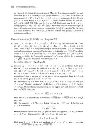232 CORRIGÉS DES EXERCICES
en raison de (i), (ii) et (iii) respectivement. Mais les deux dernières égalités ne sont
satisfaites que si 𝜆 = −1/3 et 𝜇 = 5/3, ce qui contredit 𝜆 ⩾ 0. Ainsi, 𝜆 = 0 en fin de
compte, avec 𝑥∗
2 = 𝑘∗  0, 𝜇  0, 𝑥∗
1 = 1
2 (1 − 𝜆) = 1
2 . Maintenant, de (iii) découle
𝜇 = 2𝑘∗ et ainsi, de (ii), 3 = 2𝑥∗
2 + 𝜇 = 4𝑘∗. La seule solution possible est, dès lors,
(𝑥∗
1, 𝑥∗
2, 𝑘∗) = (1/2, 3/4, 3/4), avec 𝜆 = 0 et 𝜇 = 3/2. Finalement, avec 𝜆 = 0 et 𝜇 = 3
2 ,
le lagrangien 𝑥1 + 3𝑥2 − 𝑥2
1 − 𝑥2
2 − 𝑘2 − 3
2 (𝑥2 − 𝑘) est une fonction du second degré de
(𝑥1, 𝑥2, 𝑘), qui atteint un maximum au point critique (𝑥∗
1, 𝑥∗
2, 𝑘∗). Ainsi qu’il a été établi
à la fin de la méthode de la section 20.3, c’est aussi suffisant pour que (𝑥∗
1, 𝑥∗
2, 𝑘∗) soit la
solution du problème.
Exercices récapitulatifs du chapitre 20
1. Avec L = 10 − (𝑥 − 2)2 − (𝑦 − 1)2 − 𝜆(𝑥2 + 𝑦2 − 𝑎), les conditions KKT sont
(i) L′
𝑥 = −2 (𝑥 − 2) − 2𝜆𝑥 = 0; (ii) L′
𝑦 = −2 (𝑦 − 1) − 2𝜆𝑦 = 0; (iii) 𝜆 ⩾ 0,
avec 𝜆 = 0 si 𝑥2 + 𝑦2  𝑎. Puisque le lagrangien est concave quand 𝜆 ⩾ 0, ces conditions
sont suffisantes pour un maximum. Premier cas, 𝜆 = 0. Alors (𝑥, 𝑦) = (2, 1). C’est valable
quand 𝑎 ⩾ 𝑥2 + 𝑦2 = 5. Deuxième cas, 𝜆  0. Alors (i) implique 𝑥 = 2/(1 + 𝜆) et (ii)
implique 𝑦 = 1/(1 + 𝜆). Comme (iii) implique 𝑥2 + 𝑦2 = 𝑎, on a 5/(1 + 𝜆)2 = 𝑎 et ainsi
𝜆 =
p
5/𝑎 − 1, qui est strictement positif lorsque 𝑎  5.
La solution est (𝑥, 𝑦) = (2
p
𝑎/5,
p
𝑎/5).
2. (a) Avec L = 𝑥𝑦 − 𝜆1 (𝑥2 + 𝑟𝑦2 − 𝑚) − 𝜆2 (−𝑥 + 1), les conditions KKT pour
que (𝑥∗, 𝑦∗) soit solution du problème sont (i) L′
𝑥 = 𝑦∗ − 2𝜆1𝑥∗ + 𝜆2 = 0;
(ii) L′
𝑦 = 𝑥∗ − 2𝑟𝜆1𝑦∗ = 0; (iii) 𝜆1 ⩾ 0, avec 𝜆1 = 0 si (𝑥∗)2 + 𝑟(𝑦∗)2  𝑚 ;
(iv) 𝜆2 ⩾ 0, avec 𝜆2 = 0 si 𝑥∗  1; (v) (𝑥∗)2 + 𝑟(𝑦∗)2 ⩽ 𝑚 ; (vi) 𝑥∗ ⩾ 1.
(b) À (ii) et (vi) de la question (a), on voit que 𝜆1 = 0 est impossible. Donc 𝜆1  0 et, à
(iii) et (v), on voit que (vii) (𝑥∗)2 + 𝑟(𝑦∗)2 = 𝑚.
(I) : On suppose 𝜆2 = 0. Alors de (i) et (ii), 𝑦∗ = 2𝜆1𝑥∗ et 𝑥∗ = 2𝜆1𝑟𝑦∗, de sorte que
𝑥∗ = 4𝜆2
1𝑟𝑥∗. Mais (vi) implique 𝑥∗ ≠ 0. De là, 𝜆2
1 = 1/4𝑟 et donc 𝜆1 = 1/2
√
𝑟. Ensuite,
𝑦∗ = 𝑥∗/
√
𝑟. On introduit dans (vii) et on résout par rapport à 𝑥∗. Cela donne 𝑥∗ =
p
𝑚/2
et 𝑦∗ =
p
𝑚/2𝑟. Notez que
𝑥∗
⩾ 1 ⇔
p
𝑚/2 ⩾ 1 ⇔ 𝑚 ⩾ 2.
D’où pour 𝑚 ⩾ 2, un candidat à la solution 𝑥∗ =
p
𝑚/2 et 𝑦∗ =
p
𝑚/2𝑟, avec 𝜆1 = 1/2
√
𝑟
et 𝜆2 = 0.
(II) : On suppose 𝜆2  0. Alors 𝑥∗ = 1 et de (vii), on tire 𝑟(𝑦∗)2 = 𝑚 − 1. Par (ii), on a
𝑦∗ ⩾ 0, de sorte que
𝑦∗
=
p
(𝑚 − 1)/𝑟.
On introduit ces valeurs dans (i) et (ii), puis on résout par rapport à 𝜆1 et 𝜆2. On obtient
𝜆1 = 1/2
p
𝑟(𝑚 − 1) et ensuite 𝜆2 = (2 − 𝑚)/
p
𝑟(𝑚 − 1). Notez que
𝜆2  0 ⇔ 1  𝑚  2.
D’où pour 1  𝑚  2, le seul candidat est 𝑥∗ = 1, 𝑦∗ =
p
(𝑚 − 1)/𝑟, avec
𝜆1 = 1/2
p
𝑟(𝑚 − 1) et 𝜆2 = (2 − 𝑚)/
p
𝑟(𝑚 − 1).
 
