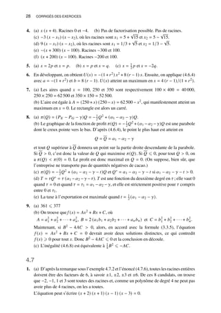 28 CORRIGÉS DES EXERCICES
4. (a) 𝑥 (𝑥 + 4). Racines 0 et −4. (b) Pas de factorisation possible. Pas de racines.
(c) −3 (𝑥 − 𝑥1) (𝑥 − 𝑥2), où les racines sont 𝑥1 = 5 +
√
15 et 𝑥2 = 5 −
√
15.
(d) 9 (𝑥 − 𝑥1) (𝑥 − 𝑥2), où les racines sont 𝑥1 = 1/3 +
√
5 et 𝑥2 = 1/3 −
√
5.
(e) −(𝑥 + 300) (𝑥 − 100). Racines −300 et 100.
(f) (𝑥 + 200) (𝑥 − 100). Racines −200 et 100.
5. (a) 𝑥 = 2𝑝 et 𝑥 = 𝑝. (b) 𝑥 = 𝑝 et 𝑥 = 𝑞. (c) 𝑥 = 1
2 𝑝 et 𝑥 = −2𝑞.
6. En développant, on obtient 𝑈(𝑥) = −(1 +𝑟2) 𝑥2 + 8 (𝑟 − 1) 𝑥. Ensuite, on applique (4.6.4)
avec 𝑎 = −(1 + 𝑟2) et 𝑏 = 8 (𝑟 − 1). 𝑈(𝑥) atteint un maximum en 𝑥 = 4 (𝑟 − 1)/(1 + 𝑟2).
7. (a) Les aires quand 𝑥 = 100, 250 et 350 sont respectivement 100 × 400 = 40 000,
250 × 250 = 62 500 et 350 × 150 = 52 500.
(b) L’aire est égale à 𝐴 = (250 + 𝑥) (250 − 𝑥) = 62 500 − 𝑥2, qui manifestement atteint un
maximum en 𝑥 = 0. Le rectangle est alors un carré.
8. (a) 𝜋(𝑄) = (𝑃𝐸 − 𝑃𝐺 − 𝛾)𝑄 = −1
2 𝑄2 + (𝛼1 − 𝛼2 − 𝛾)𝑄.
(b) Le graphique de la fonction de profit 𝜋(𝑄) = −1
2𝑄2 + (𝛼1 −𝛼2 − 𝛾)𝑄 est une parabole
dont le creux pointe vers le bas. D’après (4.6.4), le point le plus haut est atteint en
𝑄 = 𝑄 = 𝛼1 − 𝛼2 − 𝛾
et tout 𝑄 supérieur à 𝑄 donnera un point sur la partie droite descendante de la parabole.
Si 𝑄  0, c’est donc la valeur de 𝑄 qui maximise 𝜋(𝑄). Si 𝑄 ⩽ 0, pour tout 𝑄  0, on
a 𝜋(𝑄)  𝜋(0) = 0. Le profit est donc maximal en 𝑄 = 0. (On suppose, bien sûr, que
l’entreprise ne transporte pas de quantités négatives de cacao.)
(c) 𝜋(𝑄) = −1
2𝑄2 + (𝛼1 − 𝛼2 − 𝛾 − 𝑡)𝑄 et 𝑄∗ = 𝛼1 − 𝛼2 − 𝛾 − 𝑡 si 𝛼1 − 𝛼2 − 𝛾 − 𝑡  0.
(d) 𝑇 = 𝜏𝑄∗ = 𝜏 (𝛼1 −𝛼2 −𝛾 −𝜏). 𝑇 est une fonction du deuxième degré en 𝜏 ; elle vaut 0
quand 𝜏 = 0 et quand 𝜏 = 𝜏1 = 𝛼1 − 𝛼2 − 𝛾, et elle est strictement positive pour 𝜏 compris
entre 0 et 𝜏1.
(e) La taxe à l’exportation est maximale quand 𝑡 = 1
2 (𝛼1 − 𝛼2 − 𝛾).
9. (a) 361 ⩽ 377
(b) On trouve que 𝑓 (𝑥) = 𝐴𝑥2 + 𝐵𝑥 + 𝐶, où
𝐴 = 𝑎2
1 + 𝑎2
2 + · · · + 𝑎2
𝑛, 𝐵 = 2 (𝑎1𝑏1 + 𝑎2𝑏2 + · · · + 𝑎𝑛𝑏𝑛) et 𝐶 = 𝑏2
1 + 𝑏2
2 + · · · + 𝑏2
𝑛.
Maintenant, si 𝐵2 − 4𝐴𝐶  0, alors, en accord avec la formule (3.3.5), l’équation
𝑓 (𝑥) = 𝐴𝑥2 + 𝐵𝑥 + 𝐶 = 0 devrait avoir deux solutions distinctes, ce qui contredit
𝑓 (𝑥) ⩾ 0 pour tout 𝑥. Donc 𝐵2 − 4𝐴𝐶 ⩽ 0 et la conclusion en découle.
(c) L’inégalité (4.6.8) est équivalente à 1
4 𝐵2 ⩽ −𝐴𝐶.
4.7
1. (a) D’après la remarque sous l’exemple 4.7.2 et l’énoncé (4.7.6), toutes les racines entières
doivent être des facteurs de 6, à savoir ±1, ±2, ±3 et ±6. De ces 8 candidats, on trouve
que −2, −1, 1 et 3 sont toutes des racines et, comme un polynôme de degré 4 ne peut pas
avoir plus de 4 racines, on les a toutes.
L’équation peut s’écrire (𝑥 + 2) (𝑥 + 1) (𝑥 − 1) (𝑥 − 3) = 0.
 