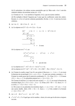 Chapitre 4 / Les fonctions d’une variable 29
(b) Ce polynôme a les mêmes racines potentielles que (a). Mais seuls −6 et 1 sont des
solutions entières (la troisième racine est −1/2).
(c) Comme ni 1 ni −1 ne satisfont à l’équation, il n’y a pas de racines entières.
(d) On multiplie d’abord l’équation par 4 pour que les coefficients soient des entiers.
Ensuite ±1, ±2 et ±4 sont les solutions potentielles. En fait, 1, 2 et −2 sont tous les trois
solutions.
2. (a) 1 et −2. (b) 1, 5 et −5. (c) −1
3. (a) La réponse est 2𝑥2 + 2𝑥 + 4 + 3/(𝑥 − 1), car
(2𝑥3 + 2𝑥 − 1 ÷ (𝑥 − 1) = 2𝑥2 + 2𝑥 + 4
2𝑥3 − 2𝑥2
2𝑥2 + 2𝑥 − 1
2𝑥2 + 2𝑥
4𝑥 − 1
4𝑥 − 4
3 ← le reste
(b) La réponse est 𝑥2 + 1, car
(𝑥4 + 𝑥3 + 𝑥2 + 𝑥) ÷ (𝑥2 + 𝑥) = 𝑥2 + 1
𝑥4 + 𝑥3
𝑥2 + 𝑥
𝑥2 + 𝑥
0 ← pas de reste
(c) La réponse est 𝑥3 − 4𝑥2 + 3𝑥 + 1 − 4𝑥/(𝑥2 + 𝑥 + 1).
(d) La réponse est 3𝑥5 + 6𝑥3 − 3𝑥2 + 12𝑥 − 12 + (28𝑥2 − 36𝑥 + 13)/(𝑥3 − 2𝑥 + 1).
4. (a) Comme la courbe coupe l’axe 𝑂𝑥 aux points d’abscisses 𝑥 = −1 et 𝑥 = 3, on essaie
la fonction du second degré 𝑓 (𝑥) = 𝑎 (𝑥 + 1) (𝑥 − 3), pour une certaine constante 𝑎  0.
Comme la courbe passe par le point de coordonnées (1, −2), il faut 𝑓 (1) = −2. Comme
𝑓 (1) = −4𝑎, 𝑎 = 1
2 . Le polynôme proposé est 𝑦 = 1
2 (𝑥 + 1) (𝑥 − 3).
(b) Comme la fonction 𝑓 (𝑥) doit avoir trois racines 𝑥 = −3, 1, 2, on essaie la fonction du
troisième degré 𝑓 (𝑥) = 𝑏 (𝑥 + 3) (𝑥 − 1) (𝑥 − 2). Il faut 𝑓 (0) = 6𝑏 = −12. Aussi, 𝑏 = −2
et, de là, 𝑦 = −2 (𝑥 + 3) (𝑥 − 1) (𝑥 − 2).
(c) On essaie ici un polynôme du troisième degré 𝑦 = 𝑐(𝑥 + 3) (𝑥 − 2)2, où 𝑥 = 2 est
une racine double. Alors 𝑓 (0) = 12𝑐 = 6. Aussi, 𝑐 = 1
2 . Cela conduit à la formule
𝑦 = 1
2 (𝑥 + 3) (𝑥 − 2)2.
5. (a) 𝑥 + 4 (b) 𝑥2 + 𝑥 + 1 (c) −3𝑥2 − 12𝑥
6. 𝑐4 + 3𝑐2 + 5 ⩾ 5 ≠ 0 quel que soit le nombre 𝑐 choisi, de sorte que la division a toujours
un reste.
 