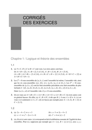 CORRIGÉS
DES EXERCICES
Chapitre 1 / Logique et théorie des ensembles
1.1
1. (a) 5 ∈ 𝐶, 𝐷 ⊆ 𝐶 et 𝐵 = 𝐶 sont vrais. Les trois autres sont faux.
(b) 𝐴 ∩ 𝐵 = {2}, 𝐴 ∪ 𝐵 = {2, 3, 4, 5, 6}, 𝐴  𝐵 = {3, 4}, 𝐵  𝐴 = {5, 6},
(𝐴 ∪ 𝐵)  (𝐴 ∩ 𝐵) = {3, 4, 5, 6}, 𝐴 ∪ 𝐵 ∪ 𝐶 ∪ 𝐷 = {2, 3, 4, 5, 6}, 𝐴 ∩ 𝐵 ∩ 𝐶 = {2} et
𝐴 ∩ 𝐵 ∩ 𝐶 ∩ 𝐷 = ∅.
2. Les 23 = 8 sous-ensembles de {𝑎, 𝑏, 𝑐} sont l’ensemble lui-même, l’ensemble vide, ainsi
que les six sous-ensembles {𝑎}, {𝑏}, {𝑐}, {𝑎, 𝑏}, {𝑎, 𝑐} et {𝑏, 𝑐}. Les 24 = 16 sous-
ensembles de {𝑎, 𝑏, 𝑐, 𝑑} sont les huit ensembles précédents avec huit ensembles de plus
incluant 𝑑 : {𝑑}, {𝑎, 𝑑}, {𝑏, 𝑑}, {𝑐, 𝑑}, {𝑎, 𝑏, 𝑑}, {𝑎, 𝑐, 𝑑}, {𝑏, 𝑐, 𝑑} et {𝑎, 𝑏, 𝑐, 𝑑}.
Outre {𝑎, 𝑏, 𝑐, 𝑑} et l’ensemble vide, il y a 14 sous-ensembles.
3. (b) est vraie car 𝐴 ∩ (𝐵 ∪ 𝐶) = (𝐴 ∩ 𝐵) ∪ (𝐴 ∩ 𝐶) ⊆ (𝐴 ∩ 𝐵) ∪ 𝐶 ; les trois autres sont
en général fausses. En effet, (a) 𝐴  𝐵 ≠ 𝐵  𝐴 dès que 𝐵 ⊆ 𝐴 avec ∅ ≠ 𝐵 ≠ 𝐴; (c) est
vraie si et seulement si 𝐴 ⊆ 𝐶 ; (d) est fausse par exemple pour 𝐴 = {1, 2}, 𝐵 = {1} et
𝐶 = {1, 3}.
1.2
1. 2𝑥 − 4 = 2 ⇒ 𝑥 = 3
(a) 𝑥 = 3 ⇒ 2𝑥 − 4 = 2
(b)
𝑥 = 1 ⇒ 𝑥2 − 2𝑥 + 1 = 0
(c) 𝑥2 > 4 ⇔ |𝑥| > 2
(d)
2. (a), (b) et (e) sont vraies; (e) correspond en fait à la définition courante de l’égalité de deux
ensembles. Pour (c), supposons par exemple que 𝐴 = {𝑥}, 𝐵 = {𝑦} et {𝑧}, avec 𝑥, 𝑦, 𝑧
 