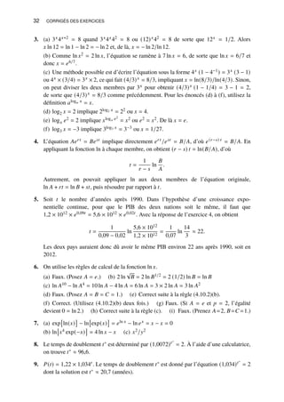 32 CORRIGÉS DES EXERCICES
3. (a) 3𝑥4𝑥+2 = 8 quand 3𝑥4𝑥42 = 8 ou (12)𝑥42 = 8 de sorte que 12𝑥 = 1/2. Alors
𝑥 ln 12 = ln 1 − ln 2 = − ln 2 et, de là, 𝑥 = − ln 2/ln 12.
(b) Comme ln 𝑥2 = 2 ln 𝑥, l’équation se ramène à 7 ln 𝑥 = 6, de sorte que ln 𝑥 = 6/7 et
donc 𝑥 = 𝑒6/7.
(c) Une méthode possible est d’écrire l’équation sous la forme 4𝑥 (1 − 4−1) = 3𝑥 (3 − 1)
ou 4𝑥 × (3/4) = 3𝑥 × 2, ce qui fait (4/3)𝑥 = 8/3, impliquant 𝑥 = ln(8/3)/ln(4/3). Sinon,
on peut diviser les deux membres par 3𝑥 pour obtenir (4/3)𝑥 (1 − 1/4) = 3 − 1 = 2,
de sorte que (4/3)𝑥 = 8/3 comme précédemment. Pour les énoncés (d) à (f), utilisez la
définition 𝑎log𝑎 𝑥 = 𝑥.
(d) log2 𝑥 = 2 implique 2log2 𝑥 = 22 ou 𝑥 = 4.
(e) log𝑥 𝑒2 = 2 implique 𝑥log𝑥 𝑒2
= 𝑥2 ou 𝑒2 = 𝑥2. De là 𝑥 = 𝑒.
(f) log3 𝑥 = −3 implique 3log3 𝑥 = 3−3 ou 𝑥 = 1/27.
4. L’équation 𝐴𝑒𝑟𝑡 = 𝐵𝑒𝑠𝑡 implique directement 𝑒𝑟𝑡 /𝑒𝑠𝑡 = 𝐵/𝐴, d’où 𝑒(𝑟−𝑠) 𝑡 = 𝐵/𝐴. En
appliquant la fonction ln à chaque membre, on obtient (𝑟 − 𝑠) 𝑡 = ln(𝐵/𝐴), d’où
𝑡 =
1
𝑟 − 𝑠
ln
𝐵
𝐴
.
Autrement, on pouvait appliquer ln aux deux membres de l’équation originale,
ln 𝐴 + 𝑟𝑡 = ln 𝐵 + 𝑠𝑡, puis résoudre par rapport à 𝑡.
5. Soit 𝑡 le nombre d’années après 1990. Dans l’hypothèse d’une croissance expo-
nentielle continue, pour que le PIB des deux nations soit le même, il faut que
1,2 × 1012 × 𝑒0,09𝑡 = 5,6 × 1012 × 𝑒0,02𝑡 . Avec la réponse de l’exercice 4, on obtient
𝑡 =
1
0,09 − 0,02
ln
5,6 × 1012
1,2 × 1012
=
1
0,07
ln
14
3
≈ 22.
Les deux pays auraient donc dû avoir le même PIB environ 22 ans après 1990, soit en
2012.
6. On utilise les règles de calcul de la fonction ln 𝑥.
(a) Faux. (Posez 𝐴 = 𝑒.) (b) 2 ln
√
𝐵 = 2 ln 𝐵1/2 = 2 (1/2) ln 𝐵 = ln 𝐵
(c) ln 𝐴10 − ln 𝐴4 = 10 ln 𝐴 − 4 ln 𝐴 = 6 ln 𝐴 = 3 × 2 ln 𝐴 = 3 ln 𝐴2
(d) Faux. (Posez 𝐴 = 𝐵 = 𝐶 = 1.) (e) Correct suite à la règle (4.10.2)(b).
(f) Correct. (Utilisez (4.10.2)(b) deux fois.) (g) Faux. (Si 𝐴 = 𝑒 et 𝑝 = 2, l’égalité
devient 0 = ln 2.) (h) Correct suite à la règle (c). (i) Faux. (Prenez 𝐴=2, 𝐵=𝐶 =1.)
7. (a) exp

ln(𝑥)

− ln

exp(𝑥)

= 𝑒ln 𝑥 − ln 𝑒𝑥 = 𝑥 − 𝑥 = 0
(b) ln

𝑥4 exp(−𝑥)

= 4 ln 𝑥 − 𝑥 (c) 𝑥2/𝑦2
8. Le temps de doublement 𝑡∗ est déterminé par (1,0072)𝑡∗
= 2. À l’aide d’une calculatrice,
on trouve 𝑡∗ ≈ 96,6.
9. 𝑃(𝑡) = 1,22 × 1,034𝑡 . Le temps de doublement 𝑡∗ est donné par l’équation (1,034)𝑡∗
= 2
dont la solution est 𝑡∗ ≈ 20,7 (années).
 