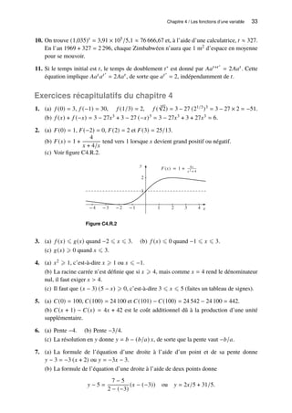 Chapitre 4 / Les fonctions d’une variable 33
10. On trouve (1,035)𝑡 = 3,91 × 105/5,1 ≈ 76 666,67 et, à l’aide d’une calculatrice, 𝑡 ≈ 327.
En l’an 1969 + 327 = 2 296, chaque Zimbabwéen n’aura que 1 m2 d’espace en moyenne
pour se mouvoir.
11. Si le temps initial est 𝑡, le temps de doublement 𝑡∗ est donné par 𝐴𝑎𝑡+𝑡∗
= 2𝐴𝑎𝑡 . Cette
équation implique 𝐴𝑎𝑡 𝑎𝑡∗
= 2𝐴𝑎𝑡 , de sorte que 𝑎𝑡∗
= 2, indépendamment de 𝑡.
Exercices récapitulatifs du chapitre 4
1. (a) 𝑓 (0) = 3, 𝑓 (−1) = 30, 𝑓 (1/3) = 2, 𝑓 (
3
√
2) = 3 − 27 (21/3)3 = 3 − 27 × 2 = −51.
(b) 𝑓 (𝑥) + 𝑓 (−𝑥) = 3 − 27𝑥3 + 3 − 27 (−𝑥)3 = 3 − 27𝑥3 + 3 + 27𝑥3 = 6.
2. (a) 𝐹(0) = 1, 𝐹(−2) = 0, 𝐹(2) = 2 et 𝐹(3) = 25/13.
(b) 𝐹(𝑥) = 1 +
4
𝑥 + 4/𝑥
tend vers 1 lorsque 𝑥 devient grand positif ou négatif.
(c) Voir figure C4.R.2.
y
1
2
x
−4 −3 −2 −1 1 2 3 4
F(x) = 1 + 4x
x 2 +4
Figure C4.R.2
3. (a) 𝑓 (𝑥) ⩽ 𝑔(𝑥) quand −2 ⩽ 𝑥 ⩽ 3. (b) 𝑓 (𝑥) ⩽ 0 quand −1 ⩽ 𝑥 ⩽ 3.
(c) 𝑔(𝑥) ⩾ 0 quand 𝑥 ⩽ 3.
4. (a) 𝑥2 ⩾ 1, c’est-à-dire 𝑥 ⩾ 1 ou 𝑥 ⩽ −1.
(b) La racine carrée n’est définie que si 𝑥 ⩾ 4, mais comme 𝑥 = 4 rend le dénominateur
nul, il faut exiger 𝑥  4.
(c) Il faut que (𝑥 − 3) (5 − 𝑥) ⩾ 0, c’est-à-dire 3 ⩽ 𝑥 ⩽ 5 (faites un tableau de signes).
5. (a) 𝐶(0) = 100, 𝐶(100) = 24 100 et 𝐶(101) − 𝐶(100) = 24 542 − 24 100 = 442.
(b) 𝐶(𝑥 + 1) − 𝐶(𝑥) = 4𝑥 + 42 est le coût additionnel dû à la production d’une unité
supplémentaire.
6. (a) Pente −4. (b) Pente −3/4.
(c) La résolution en 𝑦 donne 𝑦 = 𝑏 − (𝑏/𝑎) 𝑥, de sorte que la pente vaut −𝑏/𝑎.
7. (a) La formule de l’équation d’une droite à l’aide d’un point et de sa pente donne
𝑦 − 3 = −3 (𝑥 + 2) ou 𝑦 = −3𝑥 − 3.
(b) La formule de l’équation d’une droite à l’aide de deux points donne
𝑦 − 5 =
7 − 5
2 − (−3)
(𝑥 − (−3)) ou 𝑦 = 2𝑥/5 + 31/5.
 