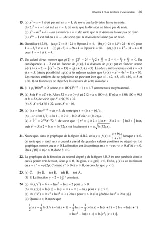 Chapitre 4 / Les fonctions d’une variable 35
15. (a) 𝑥3 − 𝑥 − 1 n’est pas nul en 𝑥 = 1, de sorte que la division laisse un reste.
(b) 2𝑥3 − 𝑥 − 1 est nul en 𝑥 = 1, de sorte que la division ne laisse pas de reste.
(c) 𝑥3 − 𝑎𝑥2 + 𝑏𝑥 − 𝑎𝑏 est nul en 𝑥 = 𝑎, de sorte que la division ne laisse pas de reste.
(d) 𝑥2𝑛 − 1 est nul en 𝑥 = −1, de sorte que la division ne laisse pas de reste.
16. On utilise (4.7.5). (a) 𝑝(2) = 8−2𝑘 = 0 pour 𝑘 = 4. (b) 𝑝(−2) = 4𝑘2 +2𝑘 −6 = 0 pour
𝑘 = −3/2 et 𝑘 = 1. (c) 𝑝(−2) = −26 + 𝑘 = 0 pour 𝑘 = 26. (d) 𝑝(1) = 𝑘2 − 3𝑘 − 4 = 0
pour 𝑘 = −1 et 𝑘 = 4.
17. Un calcul direct montre que 𝑝(2) = 1
4 23 − 22 − 11
4 2 + 15
2 = 2 − 4 − 11
2 + 15
2 = 0. En
conséquence, 𝑥 − 2 est un facteur de 𝑝(𝑥). La division de 𝑝(𝑥) par ce facteur donne
𝑝(𝑥) ÷ (𝑥 − 2) = 1
4 (𝑥2 − 2𝑥 − 15) = 1
4 (𝑥 + 3) (𝑥 − 5). Les deux autres racines sont 𝑥 = −3
et 𝑥 = 5. (Autre possibilité : 𝑞(𝑥) a les mêmes racines que 4𝑝(𝑥) = 𝑥3 − 4𝑥2 − 11𝑥 + 30.
Les racines entières de ce polynôme ne peuvent être que ±1, ±2, ±3, ±5, ±10, ±15 et
±30. Il est fastidieux de chercher les racines de cette manière.)
18. (1 + 𝑝/100)15 = 2 donne 𝑝 = 100 (21/15 − 1) ≈ 4,7 comme taux moyen annuel.
19. (a) Soit 𝐹 = 𝑎𝐶 + 𝑏. Alors 32 = 𝑎 × 0 + 𝑏 et 212 = 𝑎 × 100 + 𝑏. D’où 𝑎 = 180/100 = 9/5
et 𝑏 = 32, de sorte que 𝐹 = 9𝐶/5 + 32.
(b) Si 𝑋 = 9𝑋/5 + 32, alors 𝑋 = −40.
20. (a) ln 𝑥 = ln 𝑒𝑎𝑡+𝑏 = 𝑎𝑡 + 𝑏, de sorte que 𝑡 = (ln 𝑥 − 𝑏)/𝑎.
(b) −𝑎𝑡 = ln(1/2) = ln 1 − ln 2 = − ln 2, d’où 𝑡 = (ln 2)/𝑎.
(c) 𝑒− 1
2 𝑡2
= 21/2𝜋1/22−3, de sorte que −1
2 𝑡2 = 1
2 ln 2 + 1
2 ln 𝜋 − 3 ln 2 = −5
2 ln 2 + 1
2 ln 𝜋,
puis 𝑡2 = 5 ln 2 − ln 𝜋 = ln(32/𝜋) et finalement 𝑡 = ±
q
ln 32/𝜋

.
21. Notez que, dans le graphique de la figure 4.R.2, on a 𝑦 = 𝑓 (𝑥) =
𝑎 + 𝑏/𝑥
1 + 𝑐/𝑥
lorsque 𝑥 ≠ 0,
de sorte que 𝑦 tend vers 𝑎 quand 𝑥 prend de grandes valeurs positives ou négatives. Le
graphique montre que 𝑎  0. La fonction est discontinue en 𝑥 = −𝑐 et −𝑐  0, d’où 𝑐  0.
On a 𝑓 (0) = 𝑏/𝑐  0, donc 𝑏  0.
22. Le graphique de la fonction du second degré 𝑔 de la figure 4.R.3 est une parabole dont le
creux pointe vers le haut, donc 𝑝  0. De plus, 𝑟 = 𝑔(0)  0. Enfin, 𝑔(𝑥) a un minimum
en 𝑥 = 𝑥∗ = −𝑞/2𝑝. Comme 𝑥∗  0 et 𝑝  0, on conclut que 𝑞  0.
23. (a) C. (b) D. (c) E. (d) B. (e) A.
(f) F. La fonction 𝑦 = 2 − ( 1
2 )𝑥 convient.
24. (a) ln(𝑥/𝑒2) = ln 𝑥 − ln 𝑒2 = ln 𝑥 − 2 pour 𝑥  0.
(b) ln(𝑥𝑧/𝑦) = ln(𝑥𝑧) − ln 𝑦 = ln 𝑥 + ln 𝑧 − ln 𝑦 pour 𝑥, 𝑦, 𝑧  0.
(c) ln(𝑒3𝑥2) = ln 𝑒3 + ln 𝑥2 = 3 + 2 ln 𝑥 pour 𝑥  0. (En général, ln 𝑥2 = 2 ln |𝑥|.)
(d) Quand 𝑥  0, notez que
1
2
ln 𝑥 −
3
2
ln(1/𝑥) − ln(𝑥 + 1) =
1
2
ln 𝑥 −
3
2
(− ln 𝑥) − ln(𝑥 + 1) = 2 ln 𝑥 − ln(𝑥 + 1)
= ln 𝑥2
− ln(𝑥 + 1) = ln[𝑥2
/(𝑥 + 1)].
 