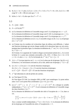38 CORRIGÉS DES EXERCICES
4. Si 𝑓 (𝑥) = 3𝑥 + 7, alors 𝑓 ( 𝑓 (𝑥)) = 𝑓 (3𝑥 + 7) = 3 (3𝑥 + 7) + 7 = 9𝑥 + 28. 𝑓 ( 𝑓 (𝑥∗)) = 100
exige 9𝑥∗ + 28 = 100, de sorte que 𝑥∗ = 8.
5. ln(ln 𝑒) = ln 1 = 0, alors que (ln 𝑒)2 = 12 = 1.
5.3
1. 𝑃 = 1
3 (64 − 10𝐷)
2. 𝑃 = (157,8/𝐷)10/3
3. (a) Le domaine de définition et l’ensemble image sont R. La réciproque est 𝑥 = −𝑦/3.
(b) Le domaine de définition et l’ensemble image sont R{0}. La réciproque est 𝑥 = 1/𝑦.
(c) Le domaine de définition et l’ensemble image sont R. La réciproque est 𝑥 = 𝑦1/3.
(d) Le domaine de définition est [4, +∞[. L’ensemble image est [0, +∞[. La réciproque
est 𝑥 = (𝑦2 + 2)2.
4. (a) Comme tous les nombres de la deuxième ligne du tableau sont différents, 𝑓 admet
une fonction réciproque qui envoie chaque nombre de la deuxième ligne sur son corres-
pondant dans la première ligne. Le domaine de définition de 𝑓 −1 est {−4, −2, 0, 2, 4, 6, 8}
et 𝑓 −1(2) = −1.
(b) Comme 𝑓 (𝑥) augmente de 2 unités à chaque accroissement unitaire de 𝑥, 𝑓 (𝑥) est de
la forme 2𝑥 + 𝑎 pour une constante convenable 𝑎. Or, 𝑓 (0) = 4. Donc 𝑓 (𝑥) = 2𝑥 + 4. Si
𝑦 = 2𝑥 + 4, alors 𝑥 = (𝑦 − 4)/2 et la formule de 𝑓 −1 est 𝑓 −1(𝑥) = 1
2 𝑥 − 2.
5. 𝑓 (𝑥) = 𝑥2 n’est pas injective sur ] − ∞, +∞[ et n’a donc pas de réciproque. Sur [0, +∞[,
la fonction 𝑓 est strictement croissante et, de ce fait, admet une réciproque 𝑓 −1(𝑥) =
√
𝑥.
6. (a) 𝑓 (𝑥) = 𝑥/2 et 𝑔(𝑥) = 2𝑥 sont des fonctions réciproques.
(b) 𝑓 (𝑥) = 3𝑥 − 2 et 𝑔(𝑥) = 1
3 (𝑥 + 2) sont des fonctions réciproques.
(c) 𝐶 = 5
9 (𝐹 − 32) et 𝐹 = 9
5𝐶 + 32 sont des fonctions réciproques.
7. 𝑓 −1(𝑄) détermine le coût de 𝑄 kilos de carottes.
8. (a) Voir figure C5.3.8a.
(b) Voir figure C5.3.8b. Les triangles 𝑂𝐵𝐴 et 𝑂𝐵𝐶 sont isométriques. Le point milieu
entre 𝐴 et 𝐶 est le point 𝐵 de coordonnées ( 1
2 (𝑎 + 𝑏), 1
2 (𝑎 + 𝑏)).
9. (a) (𝑥3 − 1)1/3 = 𝑦 ⇔ 𝑥3 − 1 = 𝑦3 ⇔ 𝑥 = (𝑦3 + 1)1/3. Si 𝑥 désigne la variable
indépendante, 𝑓 −1(𝑥) = (𝑥3 + 1)1/3. R est le domaine de définition et l’ensemble image
des deux fonctions 𝑓 et 𝑓 −1.
(b) Le domaine de définition est l’ensemble des réels à l’exception de 𝑥 = 2 et, dans ce
cas,
𝑥 + 1
𝑥 − 2
= 𝑦 ⇔ 𝑥 + 1 = 𝑦 (𝑥 − 2) (1 − 𝑦) 𝑥 = −2𝑦 − 1 ⇔ 𝑥 =
−2𝑦 − 1
1 − 𝑦
=
2𝑦 + 1
𝑦 − 1
.
Avec 𝑥 comme variable indépendante, 𝑓 −1(𝑥) = (2𝑥+1)/(𝑥−1). Le domaine de définition
de la réciproque est l’ensemble des réels, à l’exception de 𝑥 = 1.
 
