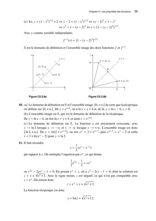 Chapitre 5 / Les propriétés des fonctions 39
(c) Ici, 𝑦 = (1 − 𝑥3
)1/5
+ 2 ⇔ 𝑦 − 2 = (1 − 𝑥3
)1/5
⇔ (𝑦 − 2)5
= 1 − 𝑥3
⇔ 𝑥3
= 1 − (𝑦 − 2)5
⇔ 𝑥 = [1 − (𝑦 − 2)5
]1/3
.
Avec 𝑥 comme variable indépendante,
𝑓 −1
(𝑥) = [1 − (𝑥 − 2)5
]1/3
.
R est le domaine de définition et l’ensemble image des deux fonctions 𝑓 et 𝑓 −1.
y
x
(3, 1)
(5, 3)
(1, 3)
(3, 5)
y = x
Figure C5.3.8a
y
x
C = (b, a)
A = (a, b)
B
y = x
D
E
O
Figure C5.3.8b
10. (a) Le domaine de définition est R et l’ensemble image, ]0, +∞[ de sorte que la réciproque
est définie sur ]0, +∞[. De 𝑦 = 𝑒𝑥+4, on a ln 𝑦 = 𝑥 + 4 et, de là, 𝑥 = ln 𝑦 − 4, 𝑦  0.
(b) L’ensemble image est R, qui est le domaine de définition de la réciproque.
De 𝑦 = ln 𝑥 − 4, on tire ln 𝑥 = 𝑦 + 4, et ainsi 𝑥 = 𝑒𝑦+4.
(c) Le domaine de définition est R. La fonction y est strictement croissante, avec
𝑦 → ln 2 lorsque 𝑥 → −∞ et 𝑦 → ∞ lorsque 𝑥 → +∞. L’ensemble image est donc
] ln 2, +∞[. De 𝑦 = ln 2 + 𝑒𝑥−3

, on tire 𝑒𝑦 = 2 + 𝑒𝑥−3, puis 𝑒𝑥−3 = 𝑒𝑦 − 2 et enfin
𝑥 = 3 + ln(𝑒𝑦 − 2) pour 𝑦  ln 2.
11. Il faut résoudre
𝑥 =
1
2
(𝑒𝑦
− 𝑒−𝑦
)
par rapport à 𝑦. On multiplie l’équation par 𝑒𝑦, ce qui donne
1
2
𝑒2𝑦
−
1
2
= 𝑥𝑒𝑦
ou 𝑒2𝑦 − 2𝑥𝑒𝑦 − 1 = 0. En posant 𝑒𝑦 = 𝑧, on a 𝑧2 − 2𝑥𝑧 − 1 = 0, dont la solution est
𝑧 = 𝑥 ±
√
𝑥2 + 1. Avec le signe moins, 𝑧 est négatif, ce qui n’est pas compatible avec
𝑧 = 𝑒𝑦. On retient donc
𝑧 = 𝑒𝑦
= 𝑥 +
p
𝑥2 + 1.
La fonction réciproque est donc
𝑦 = ln 𝑥 +
p
𝑥2 + 1

.
 