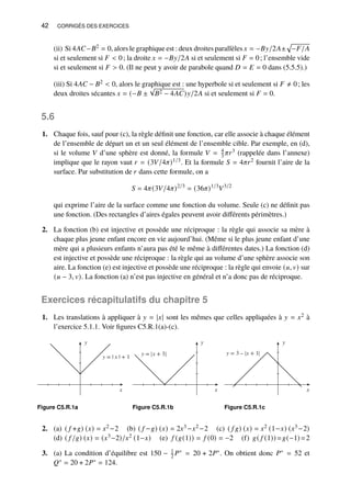 42 CORRIGÉS DES EXERCICES
(ii) Si 4𝐴𝐶−𝐵2 = 0, alors le graphique est : deux droites parallèles 𝑥 = −𝐵𝑦/2𝐴±
p
−𝐹/𝐴
si et seulement si 𝐹  0; la droite 𝑥 = −𝐵𝑦/2𝐴 si et seulement si 𝐹 = 0; l’ensemble vide
si et seulement si 𝐹  0. (Il ne peut y avoir de parabole quand 𝐷 = 𝐸 = 0 dans (5.5.5).)
(iii) Si 4𝐴𝐶 − 𝐵2  0, alors le graphique est : une hyperbole si et seulement si 𝐹 ≠ 0; les
deux droites sécantes 𝑥 = (−𝐵 ±
√
𝐵2 − 4𝐴𝐶)𝑦/2𝐴 si et seulement si 𝐹 = 0.
5.6
1. Chaque fois, sauf pour (c), la règle définit une fonction, car elle associe à chaque élément
de l’ensemble de départ un et un seul élément de l’ensemble cible. Par exemple, en (d),
si le volume 𝑉 d’une sphère est donné, la formule 𝑉 = 4
3 𝜋𝑟3 (rappelée dans l’annexe)
implique que le rayon vaut 𝑟 = (3𝑉/4𝜋)1/3. Et la formule 𝑆 = 4𝜋𝑟2 fournit l’aire de la
surface. Par substitution de 𝑟 dans cette formule, on a
𝑆 = 4𝜋(3𝑉/4𝜋)2/3
= (36𝜋)1/3
𝑉3/2
qui exprime l’aire de la surface comme une fonction du volume. Seule (c) ne définit pas
une fonction. (Des rectangles d’aires égales peuvent avoir différents périmètres.)
2. La fonction (b) est injective et possède une réciproque : la règle qui associe sa mère à
chaque plus jeune enfant encore en vie aujourd’hui. (Même si le plus jeune enfant d’une
mère qui a plusieurs enfants n’aura pas été le même à différentes dates.) La fonction (d)
est injective et possède une réciproque : la règle qui au volume d’une sphère associe son
aire. La fonction (e) est injective et possède une réciproque : la règle qui envoie (𝑢, 𝑣) sur
(𝑢 − 3, 𝑣). La fonction (a) n’est pas injective en général et n’a donc pas de réciproque.
Exercices récapitulatifs du chapitre 5
1. Les translations à appliquer à 𝑦 = |𝑥| sont les mêmes que celles appliquées à 𝑦 = 𝑥2 à
l’exercice 5.1.1. Voir figures C5.R.1(a)-(c).
y
x
y = | x | + 1
Figure C5.R.1a
y
x
y = x + 3
Figure C5.R.1b
y
x
y = 3 – x + 1
Figure C5.R.1c
2. (a) ( 𝑓 +𝑔) (𝑥) = 𝑥2 −2 (b) ( 𝑓 −𝑔) (𝑥) = 2𝑥3 −𝑥2 −2 (c) ( 𝑓 𝑔) (𝑥) = 𝑥2 (1−𝑥) (𝑥3 −2)
(d) ( 𝑓 /𝑔) (𝑥) = (𝑥3−2)/𝑥2 (1−𝑥) (e) 𝑓 (𝑔(1)) = 𝑓 (0) = −2 (f) 𝑔( 𝑓 (1)) =𝑔(−1) =2
3. (a) La condition d’équilibre est 150 − 1
2 𝑃∗ = 20 + 2𝑃∗. On obtient donc 𝑃∗ = 52 et
𝑄∗ = 20 + 2𝑃∗ = 124.
 