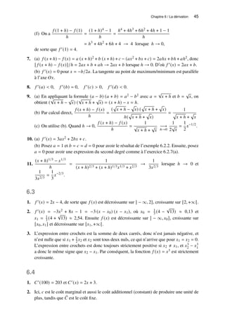 Chapitre 6 / La dérivation 45
(f) On a
𝑓 (1 + ℎ) − 𝑓 (1)
ℎ
=
(1 + ℎ)4 − 1
ℎ
=
ℎ4 + 4ℎ3 + 6ℎ2 + 4ℎ + 1 − 1
ℎ
= ℎ3
+ 4ℎ2
+ 6ℎ + 4 → 4 lorsque ℎ → 0,
de sorte que 𝑓 ′(1) = 4.
7. (a) 𝑓 (𝑥 + ℎ) − 𝑓 (𝑥) = 𝑎 (𝑥 + ℎ)2 + 𝑏 (𝑥 + ℎ) + 𝑐 − (𝑎𝑥2 + 𝑏𝑥 + 𝑐) = 2𝑎ℎ𝑥 + 𝑏ℎ + 𝑎ℎ2, donc
[ 𝑓 (𝑥 + ℎ) − 𝑓 (𝑥)]/ℎ = 2𝑎𝑥 + 𝑏 + 𝑎ℎ → 2𝑎𝑥 + 𝑏 lorsque ℎ → 0. D’où 𝑓 ′(𝑥) = 2𝑎𝑥 + 𝑏.
(b) 𝑓 ′(𝑥) = 0 pour 𝑥 = −𝑏/2𝑎. La tangente au point de maximum/minimum est parallèle
à l’axe 𝑂𝑥.
8. 𝑓 ′(𝑎)  0, 𝑓 ′(𝑏) = 0, 𝑓 ′(𝑐)  0, 𝑓 ′(𝑑)  0.
9. (a) En appliquant la formule (𝑎 − 𝑏) (𝑎 + 𝑏) = 𝑎2 − 𝑏2 avec 𝑎 =
√
𝑥 + ℎ et 𝑏 =
√
𝑥, on
obtient (
√
𝑥 + ℎ −
√
𝑥) (
√
𝑥 + ℎ +
√
𝑥) = (𝑥 + ℎ) − 𝑥 = ℎ.
(b) Par calcul direct,
𝑓 (𝑥 + ℎ) − 𝑓 (𝑥)
ℎ
=
(
p
𝑥 + ℎ −
p
𝑥) (
p
𝑥 + ℎ +
p
𝑥)
ℎ(
p
𝑥 + ℎ +
p
𝑥)
=
1
p
𝑥 + ℎ +
p
𝑥
(c) On utilise (b). Quand ℎ → 0,
𝑓 (𝑥 + ℎ) − 𝑓 (𝑥)
ℎ
=
1
√
𝑥 + ℎ +
√
𝑥
−→
ℎ→0
1
2
√
𝑥
=
1
2
𝑥−1/2
.
10. (a) 𝑓 ′(𝑥) = 3𝑎𝑥2 + 2𝑏𝑥 + 𝑐.
(b) Posez 𝑎 = 1 et 𝑏 = 𝑐 = 𝑑 = 0 pour avoir le résultat de l’exemple 6.2.2. Ensuite, posez
𝑎 = 0 pour avoir une expression du second degré comme à l’exercice 6.2.7(a).
11.
(𝑥 + ℎ)1/3 − 𝑥1/3
ℎ
=
1
(𝑥 + ℎ)2/3 + (𝑥 + ℎ)1/3𝑥1/3 + 𝑥2/3
→
1
3𝑥2/3
lorsque ℎ → 0 et
1
3𝑥2/3
=
1
3
𝑥−2/3
.
6.3
1. 𝑓 ′(𝑥) = 2𝑥 − 4, de sorte que 𝑓 (𝑥) est décroissante sur ] − ∞, 2], croissante sur [2, +∞[.
2. 𝑓 ′(𝑥) = −3𝑥2 + 8𝑥 − 1 = −3 (𝑥 − 𝑥0) (𝑥 − 𝑥1), où 𝑥0 = 1
3 (4 −
√
13) ≈ 0,13 et
𝑥1 = 1
3 (4 +
√
13) ≈ 2,54. Ensuite 𝑓 (𝑥) est décroissante sur ] − ∞, 𝑥0], croissante sur
[𝑥0, 𝑥1] et décroissante sur [𝑥1, +∞[.
3. L’expression entre crochets est la somme de deux carrés, donc n’est jamais négative, et
n’est nulle que si 𝑥1 + 1
2 𝑥2 et 𝑥2 sont tous deux nuls, ce qui n’arrive que pour 𝑥1 = 𝑥2 = 0.
L’expression entre crochets est donc toujours strictement positive si 𝑥2 ≠ 𝑥1, et 𝑥3
2 − 𝑥3
1
a donc le même signe que 𝑥2 − 𝑥1. Par conséquent, la fonction 𝑓 (𝑥) = 𝑥3 est strictement
croissante.
6.4
1. 𝐶′(100) = 203 et 𝐶′(𝑥) = 2𝑥 + 3.
2. Ici, 𝑐 est le coût marginal et aussi le coût additionnel (constant) de produire une unité de
plus, tandis que ¯
𝐶 est le coût fixe.
 