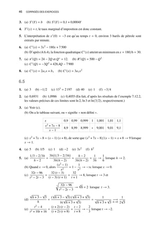 46 CORRIGÉS DES EXERCICES
3. (a) 𝑆′(𝑌) = 𝑏 (b) 𝑆′(𝑌) = 0,1 + 0,0004𝑌
4. 𝑇′(𝑦) = 𝑡, le taux marginal d’imposition est donc constant.
5. L’interprétation de 𝑥′(0) = −3 est qu’au temps 𝑡 = 0, environ 3 barils de pétrole sont
extraits par minute.
6. (a) 𝐶′(𝑥) = 3𝑥2 − 180𝑥 + 7 500
(b) D’après (4.6.4), la fonction quadratique 𝐶′(𝑥) atteint un minimum en 𝑥 = 180/6 = 30.
7. (a) 𝜋′(𝑄) = 24 − 2𝑄 et 𝑄∗ = 12. (b) 𝑅′(𝑄) = 500 − 𝑄2
(c) 𝐶′(𝑄) = −3𝑄2 + 428,4𝑄 − 7 900
8. (a) 𝐶′(𝑥) = 2𝑎1𝑥 + 𝑏1 (b) 𝐶′(𝑥) = 3𝑎1𝑥2
6.5
1. (a) 3 (b) −1/2 (c) 133 = 2 197 (d) 40 (e) 1 (f) −3/4
2. (a) 0,6931 (b) 1,0986 (c) 0,4055 (En fait, d’après les résultats de l’exemple 7.12.2,
les valeurs précises de ces limites sont ln 2, ln 3 et ln(3/2), respectivement.)
3. (a) Voir (c).
(b) On a le tableau suivant, ou ∗ signifie « non défini ».
𝑥 0,9 0,99 0,999 1 1,001 1,01 1,1
𝑥2 + 7𝑥 − 8
𝑥 − 1
8,9 8,99 8,999 ∗ 9,001 9,01 9,1
(c) 𝑥2 + 7𝑥 − 8 = (𝑥 − 1) (𝑥 + 8), de sorte que (𝑥2 + 7𝑥 − 8)/(𝑥 − 1) = 𝑥 + 8 → 9 lorsque
𝑥 → 1.
4. (a) 5 (b) 1/5 (c) 1 (d) −2 (e) 3𝑥2 (f) ℎ2
5. (a)
1/3 − 2/3ℎ
ℎ − 2
=
3ℎ 1/3 − 2/3ℎ

3ℎ(ℎ − 2)
=
ℎ − 2
3ℎ(ℎ − 2)
=
1
3ℎ
→
1
6
lorsque ℎ → 2.
(b) Quand 𝑥 → 0, alors
(𝑥2 − 1)
𝑥2
= 1 −
1
𝑥2
→ −∞ lorsque 𝑥 → 0.
(c)
32𝑡 − 96
𝑡2 − 2𝑡 − 3
=
32 (𝑡 − 3)
(𝑡 − 3) (𝑡 + 1)
=
32
𝑡 + 1
→ 8, lorsque 𝑡 → 3 et
3
r
32𝑡 − 96
𝑡2 − 2𝑡 − 3
→
3
√
8 = 2 lorsque 𝑡 → 3.
(d)
√
ℎ + 3 −
√
3
ℎ
=
(
√
ℎ + 3 −
√
3) (
√
ℎ + 3 +
√
3)
ℎ(
√
ℎ + 3 +
√
3)
=
1
√
ℎ + 3 +
√
3
−→
ℎ→0
1
2
√
3
(e)
𝑡2 − 4
𝑡2 + 10𝑡 + 16
=
(𝑡 + 2) (𝑡 − 2)
(𝑡 + 2) (𝑡 + 8)
=
𝑡 − 2
𝑡 + 8
→ −
2
3
lorsque 𝑡 → −2.
 