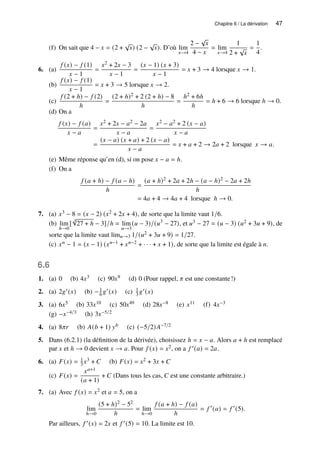 Chapitre 6 / La dérivation 47
(f) On sait que 4 − 𝑥 = (2 +
√
𝑥) (2 −
√
𝑥). D’où lim
𝑥→4
2 −
√
𝑥
4 − 𝑥
= lim
𝑥→4
1
2 +
√
𝑥
=
1
4
.
6. (a)
𝑓 (𝑥) − 𝑓 (1)
𝑥 − 1
=
𝑥2 + 2𝑥 − 3
𝑥 − 1
=
(𝑥 − 1) (𝑥 + 3)
𝑥 − 1
= 𝑥 + 3 → 4 lorsque 𝑥 → 1.
(b)
𝑓 (𝑥) − 𝑓 (1)
𝑥 − 1
= 𝑥 + 3 → 5 lorsque 𝑥 → 2.
(c)
𝑓 (2 + ℎ) − 𝑓 (2)
ℎ
=
(2 + ℎ)2 + 2 (2 + ℎ) − 8
ℎ
=
ℎ2 + 6ℎ
ℎ
= ℎ + 6 → 6 lorsque ℎ → 0.
(d) On a
𝑓 (𝑥) − 𝑓 (𝑎)
𝑥 − 𝑎
=
𝑥2 + 2𝑥 − 𝑎2 − 2𝑎
𝑥 − 𝑎
=
𝑥2 − 𝑎2 + 2 (𝑥 − 𝑎)
𝑥 − 𝑎
=
(𝑥 − 𝑎) (𝑥 + 𝑎) + 2 (𝑥 − 𝑎)
𝑥 − 𝑎
= 𝑥 + 𝑎 + 2 → 2𝑎 + 2 lorsque 𝑥 → 𝑎.
(e) Même réponse qu’en (d), si on pose 𝑥 − 𝑎 = ℎ.
(f) On a
𝑓 (𝑎 + ℎ) − 𝑓 (𝑎 − ℎ)
ℎ
=
(𝑎 + ℎ)2 + 2𝑎 + 2ℎ − (𝑎 − ℎ)2 − 2𝑎 + 2ℎ
ℎ
= 4𝑎 + 4 → 4𝑎 + 4 lorsque ℎ → 0.
7. (a) 𝑥3 − 8 = (𝑥 − 2) (𝑥2 + 2𝑥 + 4), de sorte que la limite vaut 1/6.
(b) lim
ℎ→0
[
3
√
27 + ℎ − 3]/ℎ = lim
𝑢→3
(𝑢 − 3)/(𝑢3
− 27), et 𝑢3 − 27 = (𝑢 − 3) (𝑢2 + 3𝑢 + 9), de
sorte que la limite vaut lim𝑢→3 1/(𝑢2 + 3𝑢 + 9) = 1/27.
(c) 𝑥𝑛 − 1 = (𝑥 − 1) (𝑥𝑛−1 + 𝑥𝑛−2 + · · · + 𝑥 + 1), de sorte que la limite est égale à 𝑛.
6.6
1. (a) 0 (b) 4𝑥3 (c) 90𝑥9 (d) 0 (Pour rappel, 𝜋 est une constante!)
2. (a) 2𝑔′(𝑥) (b) −1
6 𝑔′(𝑥) (c) 1
3 𝑔′(𝑥)
3. (a) 6𝑥5 (b) 33𝑥10 (c) 50𝑥49 (d) 28𝑥−8 (e) 𝑥11 (f) 4𝑥−3
(g) −𝑥−4/3 (h) 3𝑥−5/2
4. (a) 8𝜋𝑟 (b) 𝐴(𝑏 + 1) 𝑦𝑏 (c) (−5/2)𝐴−7/2
5. Dans (6.2.1) (la définition de la dérivée), choisissez ℎ = 𝑥 − 𝑎. Alors 𝑎 + ℎ est remplacé
par 𝑥 et ℎ → 0 devient 𝑥 → 𝑎. Pour 𝑓 (𝑥) = 𝑥2, on a 𝑓 ′(𝑎) = 2𝑎.
6. (a) 𝐹(𝑥) = 1
3 𝑥3 + 𝐶 (b) 𝐹(𝑥) = 𝑥2 + 3𝑥 + 𝐶
(c) 𝐹(𝑥) =
𝑥𝑎+1
(𝑎 + 1)
+ 𝐶 (Dans tous les cas, 𝐶 est une constante arbitraire.)
7. (a) Avec 𝑓 (𝑥) = 𝑥2 et 𝑎 = 5, on a
lim
ℎ→0
(5 + ℎ)2 − 52
ℎ
= lim
ℎ→0
𝑓 (𝑎 + ℎ) − 𝑓 (𝑎)
ℎ
= 𝑓 ′
(𝑎) = 𝑓 ′
(5).
Par ailleurs, 𝑓 ′(𝑥) = 2𝑥 et 𝑓 ′(5) = 10. La limite est 10.
 
