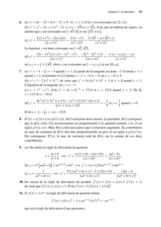 Chapitre 6 / La dérivation 49
6. (a) 𝑦′ = 6𝑥 − 12 = 6 (𝑥 − 2) ⩾ 0 ⇔ 𝑥 ⩾ 2, d’où 𝑦 est croissante sur [2, ∞[.
(b) 𝑦′ = 𝑥3 − 3𝑥 = 𝑥 (𝑥2 − 3) = 𝑥 (𝑥 −
√
3) (𝑥 +
√
3), d’où, par un tableau de signes, on
montre que 𝑦 est croissante sur

−
√
3, 0

et sur
√
3, +∞

.
(c) 𝑦′
=
2 (2 + 𝑥2) − (2𝑥) (2𝑥)
(2 + 𝑥2)2
=
2 (2 − 𝑥2)
(𝑥2 + 2)2
=
2 (
√
2 − 𝑥) (
√
2 + 𝑥)
(𝑥2 + 2)2
.
La fonction 𝑦 est donc croissante sur [−
√
2,
√
2].
(d) 𝑦′
=
(2𝑥 − 3𝑥2) (𝑥 + 1) − (𝑥2 − 𝑥3)
2 (𝑥 + 1)2
=
−2𝑥3 − 2𝑥2 + 2𝑥
2 (𝑥 + 1)2
=
−𝑥 (𝑥 − 𝑥1) (𝑥 − 𝑥2)
(𝑥 + 1)2
,
où 𝑥1,2 = −1
2 ∓ 1
2
√
5. Alors 𝑦 est croissante sur ] − ∞, 𝑥1] et sur [0, 𝑥2].
7. (a) 𝑦′ = −1 − 2𝑥 = −3 quand 𝑥 = 1. La pente de la tangente est donc −3. Comme 𝑦 = 1
quand 𝑥 = 1, la formule (4.4.2) donne 𝑦 − 1 = −3 (𝑥 − 1) ou 𝑦 = −3𝑥 + 4.
(b) 𝑦 = 1 − 2 (𝑥2 + 1)−1, de sorte que 𝑦′ = 4𝑥/(𝑥2 + 1)2 = 1 et 𝑦 = 0 quand 𝑥 = 1.
L’équation de la tangente est 𝑦 = 𝑥 − 1.
(c) 𝑦 = 𝑥2 − 𝑥−2, d’où 𝑦′ = 2𝑥 + 2𝑥−3 = 17/4 et 𝑦 = 15/4 quand 𝑥 = 2. De là,
𝑦 = (17/4) 𝑥 − 19/4.
(d) 𝑦′
=
4𝑥3 (𝑥3 + 3𝑥2 + 𝑥 + 3) − (𝑥4 + 1) (3𝑥2 + 6𝑥 + 1)
[(𝑥2 + 1) (𝑥 + 3)]2
= −
1
9
et 𝑦 =
1
3
quand 𝑥 = 0.
D’où 𝑦 = 1
3 − 1
9 𝑥 = −(𝑥 − 3)/9.
8. 𝑅′(𝑡) = 𝑝′(𝑡) 𝑥 (𝑡)+ 𝑝(𝑡) 𝑥′(𝑡). 𝑅(𝑡) croît pour deux raisons. La première, 𝑅(𝑡) croît parce
que le prix croît. Cet accroissement est proportionnel à la quantité extraite 𝑥 (𝑡) et est
égal à 𝑝′(𝑡) 𝑥 (𝑡). Mais 𝑅(𝑡) croît aussi parce que l’extraction augmente. Sa contribution
au taux de variation de 𝑅(𝑡) doit être proportionnelle au prix et est égale à 𝑝(𝑡) 𝑥′(𝑡).
Par conséquent, 𝑅′(𝑡), le taux de variation total de 𝑅(𝑡), est la somme de ces deux
contributions.
9. (a) On utilise la règle de dérivation du quotient
𝑦 =
𝑎𝑡 + 𝑏
𝑐𝑡 + 𝑑
=⇒ 𝑦′
=
𝑎 (𝑐𝑡 + 𝑑) − (𝑎𝑡 + 𝑏)𝑐
(𝑐𝑡 + 𝑑)2
=
𝑎𝑑 − 𝑏𝑐
(𝑐𝑡 + 𝑑)2
.
(b) 𝑦 = 𝑡𝑛

𝑎
√
𝑡 + 𝑏

= 𝑎𝑡𝑛+1/2 + 𝑏𝑡𝑛 =⇒ 𝑦′ = (𝑛 + 1/2)𝑎𝑡𝑛−1/2 + 𝑛𝑏𝑡𝑛−1
(c) 𝑦 =
1
𝑎𝑡2 + 𝑏𝑡 + 𝑐
=⇒ 𝑦′
=
0 × (𝑎𝑡2 + 𝑏𝑡 + 𝑐) − 1 × (2𝑎𝑡 + 𝑏)
(𝑎𝑡2 + 𝑏𝑡 + 𝑐)2
=
−2𝑎𝑡 − 𝑏
(𝑎𝑡2 + 𝑏𝑡 + 𝑐)2
10. En raison de la règle de dérivation du produit, 𝑓 ′(𝑥) × 𝑓 (𝑥) + 𝑓 (𝑥) × 𝑓 ′(𝑥) = 1,
de sorte que 2 𝑓 ′(𝑥) × 𝑓 (𝑥) = 1. D’où 𝑓 ′(𝑥) = 1/2 𝑓 (𝑥) = 1/2
√
𝑥.
11. Si 𝑓 (𝑥) = 1/𝑥𝑛, la règle de dérivation du quotient donne
𝑓 ′
(𝑥) = (0 × 𝑥𝑛
− 1 × 𝑛𝑥𝑛−1
)/(𝑥𝑛
)2
= −𝑛𝑥−𝑛−1
,
qui est la règle de dérivation d’une puissance.
 