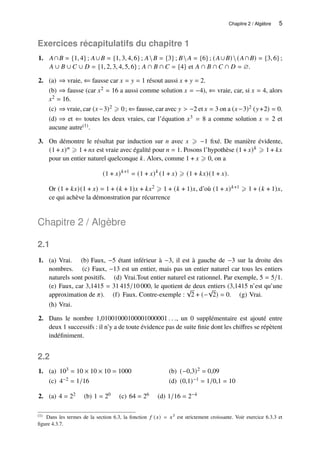 Chapitre 2 / Algèbre 5
Exercices récapitulatifs du chapitre 1
1. 𝐴∩𝐵 = {1, 4} ; 𝐴∪𝐵 = {1, 3, 4, 6} ; 𝐴𝐵 = {3} ; 𝐵 𝐴 = {6} ; (𝐴∪𝐵)(𝐴∩𝐵) = {3, 6} ;
𝐴 ∪ 𝐵 ∪ 𝐶 ∪ 𝐷 = {1, 2, 3, 4, 5, 6} ; 𝐴 ∩ 𝐵 ∩ 𝐶 = {4} et 𝐴 ∩ 𝐵 ∩ 𝐶 ∩ 𝐷 = ∅.
2. (a) ⇒ vraie, ⇐ fausse car 𝑥 = 𝑦 = 1 résout aussi 𝑥 + 𝑦 = 2.
(b) ⇒ fausse (car 𝑥2 = 16 a aussi comme solution 𝑥 = −4), ⇐ vraie, car, si 𝑥 = 4, alors
𝑥2 = 16.
(c) ⇒ vraie, car (𝑥−3)2 ⩾ 0; ⇐ fausse, car avec 𝑦 > −2 et 𝑥 = 3 on a (𝑥−3)2 (𝑦+2) = 0.
(d) ⇒ et ⇐ toutes les deux vraies, car l’équation 𝑥3 = 8 a comme solution 𝑥 = 2 et
aucune autre(1).
3. On démontre le résultat par induction sur 𝑛 avec 𝑥 ⩾ −1 fixé. De manière évidente,
(1 + 𝑥)𝑛 ⩾ 1 + 𝑛𝑥 est vraie avec égalité pour 𝑛 = 1. Posons l’hypothèse (1 + 𝑥)𝑘 ⩾ 1 + 𝑘𝑥
pour un entier naturel quelconque 𝑘. Alors, comme 1 + 𝑥 ⩾ 0, on a
(1 + 𝑥)𝑘+1
= (1 + 𝑥)𝑘
(1 + 𝑥) ⩾ (1 + 𝑘𝑥)(1 + 𝑥).
Or (1 + 𝑘𝑥)(1 + 𝑥) = 1 + (𝑘 + 1)𝑥 + 𝑘𝑥2 ⩾ 1 + (𝑘 + 1)𝑥, d’où (1 + 𝑥)𝑘+1 ⩾ 1 + (𝑘 + 1)𝑥,
ce qui achève la démonstration par récurrence
Chapitre 2 / Algèbre
2.1
1. (a) Vrai. (b) Faux, −5 étant inférieur à −3, il est à gauche de −3 sur la droite des
nombres. (c) Faux, −13 est un entier, mais pas un entier naturel car tous les entiers
naturels sont positifs. (d) Vrai.Tout entier naturel est rationnel. Par exemple, 5 = 5/1.
(e) Faux, car 3,1415 = 31 415/10 000, le quotient de deux entiers (3,1415 n’est qu’une
approximation de 𝜋). (f) Faux. Contre-exemple :
√
2 + (−
√
2) = 0. (g) Vrai.
(h) Vrai.
2. Dans le nombre 1,01001000100001000001 . . ., un 0 supplémentaire est ajouté entre
deux 1 successifs : il n’y a de toute évidence pas de suite finie dont les chiffres se répètent
indéfiniment.
2.2
1. 103 = 10 × 10 × 10 = 1000
(a) (−0,3)2 = 0,09
(b)
4−2 = 1/16
(c) (0,1)−1 = 1/0,1 = 10
(d)
2. (a) 4 = 22 (b) 1 = 20 (c) 64 = 26 (d) 1/16 = 2−4
(1) Dans les termes de la section 6.3, la fonction 𝑓 (𝑥) = 𝑥3 est strictement croissante. Voir exercice 6.3.3 et
figure 4.3.7.
 