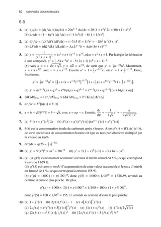 50 CORRIGÉS DES EXERCICES
6.8
1. (a) d𝑦/d𝑥 = (d𝑦/d𝑢) (d𝑢/d𝑥) = 20𝑢4−1 d𝑢/d𝑥 = 20 (1 + 𝑥2)32𝑥 = 40𝑥 (1 + 𝑥2)3
(b) d𝑧/d𝑥 = (1 − 6𝑦5) (d𝑦/d𝑥) = (−1/𝑥2) 1 − 6 (1 + 1/𝑥)5

2. (a) d𝑌/d𝑡 = (d𝑌/d𝑉) (d𝑉/d𝑡) = (−3) 5 (𝑉 + 1)4𝑡2 = −15𝑡2 (𝑡3/3 + 1)4.
(b) d𝐾/d𝑡 = (d𝐾/d𝐿) (d𝐿/d𝑡) = 𝐴𝑎𝐿𝑎−1𝑏 = 𝐴𝑎𝑏 (𝑏𝑡 + 𝑐)𝑎−1
3. (a) 𝑦 =
1
(𝑥2 + 𝑥 + 1)5
= (𝑥2
+ 𝑥 + 1)−5
= 𝑢−5
, où 𝑢 = 𝑥2 + 𝑥 + 1. Par la règle de dérivation
d’une composée, 𝑦′ = (−5) 𝑢−6𝑢′ = −5 (2𝑥 + 1) (𝑥2 + 𝑥 + 1)−6.
(b) Avec 𝑢 = 𝑥 +
p
𝑥 +
√
𝑥, 𝑦 =
√
𝑢 = 𝑢1/2, de sorte que 𝑦′ = 1
2 𝑢−1/2𝑢′. Maintenant,
𝑢 = 𝑥 + 𝑣1/2, avec 𝑣 = 𝑥 + 𝑥1/2. Ensuite 𝑢′ = 1 + 1
2 𝑣−1/2𝑣′, où 𝑣′ = 1 + 1
2 𝑥−1/2. Donc,
finalement,
𝑦′
= 1
2 𝑢−1/2
𝑢′
= 1
2

𝑥 + (𝑥 + 𝑥1/2
)1/2
−1/2 
1 + ( 1
2 (𝑥 + 𝑥1/2
)−1/2
(1 + 1
2 𝑥−1/2
)

.
(c) 𝑦′ = 𝑎𝑥𝑎−1(𝑝𝑥 + 𝑞)𝑏 + 𝑥𝑎𝑏𝑝(𝑝𝑥 + 𝑞)𝑏−1 = 𝑥𝑎−1(𝑝𝑥 + 𝑞)𝑏−1[(𝑎 + 𝑏)𝑝𝑥 + 𝑎𝑞]
4. (d𝑌/d𝑡)𝑡=𝑡0 = (d𝑌/d𝐾)𝑡=𝑡0 × (d𝐾/d𝑡)𝑡=𝑡0 = 𝑌′(𝐾(𝑡0))𝐾′(𝑡0)
5. d𝑌/d𝑡 = 𝐹′ ℎ(𝑡)

× ℎ′(𝑡)
6. 𝑥 = 𝑏 −
√
𝑎𝑝 − 𝑐 = 𝑏 −
√
𝑢, avec 𝑢 = 𝑎𝑝 − 𝑐. Ensuite,
d𝑥
d𝑝
= −
1
2
√
𝑢
𝑢′
= −
𝑎
2
√
𝑎𝑝 − 𝑐
.
7. (a) ℎ′(𝑥) = 𝑓 ′(𝑥2) 2𝑥 (b) ℎ′(𝑥) = 𝑔′ 𝑥𝑛 𝑓 (𝑥)

𝑛𝑥𝑛−1 𝑓 (𝑥) + 𝑥𝑛 𝑓 ′(𝑥)

8. 𝑏(𝑡) est la consommation totale de carburant après 𝑡 heures. Alors 𝑏′(𝑡) = 𝐵′ 𝑠(𝑡)

𝑠′(𝑡),
de sorte que le taux de consommation horaire est égal au taux par kilomètre multiplié par
la vitesse en km/h.
9. d𝐶/d𝑥 = 𝑞 25 − 1
2 𝑥
−1/2
10. (a) 𝑦′ = 5 (𝑥4)4 × 4𝑥3 = 20𝑥19 (b) 𝑦′ = 3 (1 − 𝑥)2 (−1) = −3 + 6𝑥 − 3𝑥2
11. (a) (i) 𝑔(5) est le montant accumulé si le taux d’intérêt annuel est 5 %, ce qui correspond
à environ 1 629 e.
(ii) 𝑔′(5) est (grosso modo) l’augmentation de cette valeur accumulée si le taux d’intérêt
est haussé de 1 %, ce qui correspond à environ 155 e.
(b) 𝑔(𝑝) = 1 000 (1 + 𝑝/100)10, donc 𝑔(5) = 1 000 × 1, 0510 = 1 628,89, arrondi au
centime d’euro le plus proche. De plus,
𝑔′
(𝑝) = 1 000 × 10 (1 + 𝑝/100)9
× 1/100 = 100 × (1 + 𝑝/100)9
,
donc 𝑔′(5) = 100 × 1,059 = 155,13, arrondi au centime d’euro le plus proche.
12. (a) 1 + 𝑓 ′(𝑥) (b) 2 𝑓 (𝑥) 𝑓 ′(𝑥) − 1 (c) 4

𝑓 (𝑥)
3
𝑓 ′(𝑥)
(d) 2𝑥 𝑓 (𝑥) + 𝑥2 𝑓 ′(𝑥) + 3

𝑓 (𝑥)
2
𝑓 ′(𝑥) (e) 𝑓 (𝑥) + 𝑥 𝑓 ′(𝑥) (f) 𝑓 ′
(𝑥)/2
p
𝑓 (𝑥)
(g) [2𝑥 𝑓 (𝑥) − 𝑥2 𝑓 ′(𝑥)]/( 𝑓 (𝑥))2 (h) [2𝑥 𝑓 (𝑥) 𝑓 ′(𝑥) − 3 ( 𝑓 (𝑥))2]/𝑥4
 