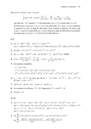 Chapitre 6 / La dérivation 51
13. (a) Si 𝑥 ≠ 0 et 0  |ℎ|  |𝑥|, on a
1
ℎ
[𝜑(𝑥 + ℎ) − 𝜑(𝑥)] =
1
ℎ

1
𝑥 + ℎ
−
1
𝑥

=
−ℎ
ℎ(𝑥 + ℎ)𝑥
=
−1
(𝑥 + ℎ)𝑥
,
qui tend vers −1/𝑥2 quand ℎ → 0. En particulier, 𝜑(𝑥) = 1/𝑥 est dérivable si 𝑥 ≠ 0.
(b) Pour tout 𝑥 avec 𝑔(𝑥) ≠ 0, si 𝑓 et 𝑔 sont dérivables en 𝑥, alors : (i) en combinant
la question (a) avec la règle de dérivation d’une fonction composée, on trouve que
1/𝑔(𝑥) = 𝜑(𝑔(𝑥)) est dérivable en 𝑥 ; (ii) à l’aide de la règle de dérivation d’un produit,
on montre que 𝑓 (𝑥)/𝑔(𝑥) = 𝑓 (𝑥)[1/𝑔(𝑥)] est dérivable en 𝑥.
6.9
1. (a) 𝑦′′ = 20𝑥3 − 36𝑥2 (b) 𝑦′′ = (−1/4) 𝑥−3/2
(c) 𝑦′ = 20𝑥 (1+𝑥2)9, 𝑦′′ = 20 (1+𝑥2)9 +20𝑥 ×9×2𝑥 (1+𝑥2)8 = 20 (1+𝑥2)8 (1+19𝑥2).
2. d2𝑦/d𝑥2 = (1 + 𝑥2)−1/2 − 𝑥2 (1 + 𝑥2)−3/2 = (1 + 𝑥2)−3/2
3. (a) 𝑦′′ = 18𝑥 (b) 𝑌′′′ = 36 (c) d3𝑧/d𝑡3 = −2 (d) 𝑓 (4) (1) = 84 000
4. 𝑔′
(𝑡) =
2𝑡 (𝑡 − 1) − 𝑡2
(𝑡 − 1)2
=
𝑡2 − 2𝑡
(𝑡 − 1)2
, 𝑔′′
(𝑡) =
2
(𝑡 − 1)3
et 𝑔′′(2) = 2.
5. En notations simplifiées,
𝑦′
= 𝑓 ′
𝑔 + 𝑓 𝑔′
,
𝑦′′
= 𝑓 ′′
𝑔 + 𝑓 ′
𝑔′
+ 𝑓 ′
𝑔′
+ 𝑓 𝑔′′
= 𝑓 ′′
𝑔 + 2 𝑓 ′
𝑔′
+ 𝑓 𝑔′′
,
𝑦′′′
= 𝑓 ′′′
𝑔 + 𝑓 ′′
𝑔′
+ 2 𝑓 ′′
𝑔′
+ 2 𝑓 ′
𝑔′′
+ 𝑓 ′
𝑔′′
+ 𝑓 𝑔′′′
= 𝑓 ′′′
𝑔 + 3 𝑓 ′′
𝑔′
+ 3 𝑓 ′
𝑔′′
+ 𝑓 𝑔′′′
.
6. 𝐿 = (2𝑡 − 1)−1/2, de sorte que d𝐿/d𝑡 = −1
2 × 2 (2𝑡 − 1)−3/2 = −(2𝑡 − 1)−3/2 et
d2𝐿/d𝑡2 = 3 (2𝑡 − 1)−5/2.
7. (a) 𝑅 = 0 (b) 𝑅 = 1/2 (c) 𝑅 = 3 (d) 𝑅 = 𝜌
8. Le secrétaire à la Défense : 𝑃′  0. L’opposition : 𝑃′ ⩾ 0 et 𝑃′′  0.
9. d3𝐿/d𝑡3  0
6.10
1. (a) 𝑦′ = 𝑒𝑥 + 2𝑥 (b) 𝑦′ = 5𝑒𝑥 − 9𝑥2 (c) 𝑦′ = (1 × 𝑒𝑥 − 𝑥𝑒𝑥)/𝑒2𝑥 = (1 − 𝑥) 𝑒−𝑥
(d) 𝑦′ = [(1 + 2𝑥) (𝑒𝑥 + 1) − (𝑥 + 𝑥2) 𝑒𝑥]/(𝑒𝑥 + 1)2 = [1 + 2𝑥 + 𝑒𝑥 (1 + 𝑥 − 𝑥2)]/(𝑒𝑥 + 1)2
(e) 𝑦′ = −1 − 𝑒𝑥 (f) 𝑦′ = 𝑥2𝑒𝑥 (3 + 𝑥) (g) 𝑦′ = 𝑒𝑥 (𝑥 − 2)/𝑥3
(h) 𝑦′ = 2 (𝑥 + 𝑒𝑥) (1 + 𝑒𝑥)
2. (a)
d𝑥
d𝑡
= (𝑏 + 2𝑐𝑡) 𝑒𝑡
+ (𝑎 + 𝑏𝑡 + 𝑐𝑡2
) 𝑒𝑡
= (𝑎 + 𝑏 + (𝑏 + 2𝑐) 𝑡 + 𝑐𝑡2
) 𝑒𝑡
(b)
d𝑥
d𝑡
=
3𝑞𝑡2𝑡𝑒𝑡 − (𝑝 + 𝑞𝑡3) (1 + 𝑡) 𝑒𝑡
𝑡2𝑒2𝑡
=
−𝑞𝑡4 + 2𝑞𝑡3 − 𝑝𝑡 − 𝑝
𝑡2𝑒𝑡
 