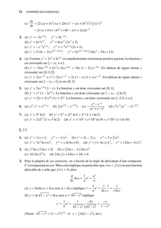 52 CORRIGÉS DES EXERCICES
(c)
d𝑥
d𝑡
= [2 (𝑎𝑡 + 𝑏𝑡2
) (𝑎 + 2𝑏𝑡) 𝑒𝑡
− (𝑎𝑡 + 𝑏𝑡2
)2
𝑒𝑡
]/(𝑒𝑡
)2
= [𝑡 (𝑎 + 𝑏𝑡) (−𝑏𝑡2
+ (4𝑏 − 𝑎) 𝑡 + 2𝑎)]𝑒−𝑡
3. (a) 𝑦′ = −3𝑒−3𝑥, 𝑦′′ = 9𝑒−3𝑥.
(b) 𝑦′ = 6𝑥2𝑒𝑥3
, 𝑦′′ = 6𝑥𝑒𝑥3
(3𝑥3 + 2).
(c) 𝑦′ = −𝑥−2𝑒1/𝑥, 𝑦′′ = 𝑥−4𝑒1/𝑥 (2𝑥 + 1).
(d) 𝑦′ = 5 (4𝑥 − 3) 𝑒2𝑥2−3𝑥+1, 𝑦′′ = 5𝑒2𝑥2−3𝑥+1(16𝑥2 − 24𝑥 + 13).
4. (a) Comme 𝑦′ = 3𝑥2 + 2𝑒2𝑥 est manifestement strictement positive partout, la fonction 𝑦
est croissante sur ] − ∞, +∞[.
(b) 𝑦′ = 10𝑥𝑒−4𝑥 + 5𝑥2 (−4) 𝑒−4𝑥 = 10𝑥 (1 − 2𝑥) 𝑒−4𝑥. Un tableau de signes donne 𝑦
croissante sur [0, 1/2].
(c) 𝑦′ = 2𝑥𝑒−𝑥2
+ 𝑥2 (−2𝑥) 𝑒−𝑥2
= 2𝑥 (1 − 𝑥) (1 + 𝑥) 𝑒−𝑥2
. Un tableau de signes donne 𝑦
croissante sur ] − ∞, −1] et sur [0, 1].
5. (a) 𝑦′ = 2𝑥𝑒−2𝑥 (1 − 𝑥). La fonction 𝑦 est donc croissante sur [0, 1].
(b) 𝑦′ = 𝑒𝑥 (1 − 3𝑒2𝑥). La fonction 𝑦 est donc croissante sur ] − ∞, −1
2 ln 3].
(c) 𝑦′ = (2𝑥 + 3) 𝑒2𝑥/(𝑥 + 2)2. La fonction 𝑦 est donc croissante sur [−3/2, +∞[.
6. (a) 𝑒𝑒𝑥
𝑒𝑥 = 𝑒𝑒𝑥+𝑥 (b) 1
2 (𝑒𝑡/2
− 𝑒−𝑡/2
) (c) −
𝑒𝑡 − 𝑒−𝑡
(𝑒𝑡 + 𝑒−𝑡 )2
(d) 𝑧2𝑒𝑧3
(𝑒𝑧3
− 1)−2/3
7. (a) 𝑦′ = 5𝑥 ln 5 (b) 𝑦′ = 2𝑥 + 𝑥2𝑥 ln 2 = 2𝑥 (1 + 𝑥 ln 2)
(c) 𝑦′ = 2𝑥2𝑥2
(1 + 𝑥2 ln 2) (d) 𝑦′ = 𝑒𝑥10𝑥 + 𝑒𝑥10𝑥 ln 10 = 𝑒𝑥10𝑥 (1 + ln 10)
6.11
1. (a) 𝑦′ = 1/𝑥 + 3, 𝑦′′ = −1/𝑥2. (b) 𝑦′ = 2𝑥 − 2/𝑥, 𝑦′′ = 2 + 2/𝑥2.
(c) 𝑦′ = 3𝑥2 ln 𝑥+𝑥2, 𝑦′′ = 𝑥 (6 ln 𝑥+5). (d) 𝑦′ = (1−ln 𝑥)/𝑥2, 𝑦′′ = (2 ln 𝑥−3)/𝑥3.
2. (a) 𝑥2 ln 𝑥 (3 ln 𝑥 + 2) (b) 𝑥 (2 ln 𝑥 − 1)/(ln 𝑥)2
(c) 10 (ln 𝑥)9/𝑥 (d) 2 ln 𝑥/𝑥 + 6 ln 𝑥 + 18𝑥 + 6
3. Pour la plupart de ces exercices, on a besoin de la règle de dérivation d’une composée.
C’est important en soi! Mais cela implique en particulier que, si 𝑢 = 𝑓 (𝑥) est une fonction
dérivable de 𝑥 telle que 𝑓 (𝑥)  0, alors
d
d𝑥
ln 𝑢 =
1
𝑢
𝑢′
=
𝑢′
𝑢
.
(a) 𝑦 = ln(ln 𝑥) = ln 𝑢 avec 𝑢 = ln 𝑥 implique 𝑦′
=
1
𝑢
𝑢′
=
1
ln 𝑥
1
𝑥
=
1
𝑥 ln 𝑥
.
(b) 𝑦 = ln
p
1 − 𝑥2 = ln 𝑢 avec 𝑢 =
√
1 − 𝑥2 implique
𝑦′
=
1
𝑢
𝑢′
=
1
√
1 − 𝑥2
−2𝑥
2
√
1 − 𝑥2
=
−𝑥
1 − 𝑥2
.
(Sinon :
√
1 − 𝑥2 = (1 − 𝑥2)1/2 ⇒ 𝑦 = 1
2 ln(1 − 𝑥2), etc.)
 