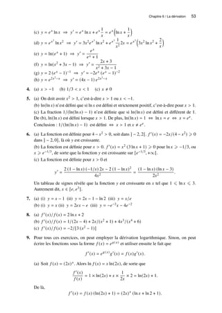 Chapitre 6 / La dérivation 53
(c) 𝑦 = 𝑒𝑥
ln 𝑥 ⇒ 𝑦′
= 𝑒𝑥
ln 𝑥 + 𝑒𝑥 1
𝑥
= 𝑒𝑥

ln 𝑥 +
1
𝑥

(d) 𝑦 = 𝑒𝑥3
ln 𝑥2
⇒ 𝑦′
= 3𝑥2
𝑒𝑥3
ln 𝑥2
+ 𝑒𝑥3 1
𝑥2
2𝑥 = 𝑒𝑥3

3𝑥2
ln 𝑥2
+
2
𝑥

(e) 𝑦 = ln(𝑒𝑥
+ 1) ⇒ 𝑦′
=
𝑒𝑥
𝑒𝑥 + 1
(f) 𝑦 = ln(𝑥2
+ 3𝑥 − 1) ⇒ 𝑦′
=
2𝑥 + 3
𝑥2 + 3𝑥 − 1
(g) 𝑦 = 2 (𝑒𝑥 − 1)−1 ⇒ 𝑦′ = −2𝑒𝑥 (𝑒𝑥 − 1)−2
(h) 𝑦 = 𝑒2𝑥2−𝑥 ⇒ 𝑦′ = (4𝑥 − 1) 𝑒2𝑥2−𝑥
4. (a) 𝑥  −1 (b) 1/3  𝑥  1 (c) 𝑥 ≠ 0
5. (a) On doit avoir 𝑥2  1, c’est-à-dire 𝑥  1 ou 𝑥  −1.
(b) ln(ln 𝑥) n’est défini que si ln 𝑥 est défini et strictement positif, c’est-à-dire pour 𝑥  1.
(c) La fraction 1/(ln(ln 𝑥) − 1) n’est définie que si ln(ln 𝑥) est défini et différent de 1.
De (b), ln(ln 𝑥) est défini lorsque 𝑥  1. De plus, ln(ln 𝑥) = 1 ⇔ ln 𝑥 = 𝑒 ⇔ 𝑥 = 𝑒𝑒.
Conclusion : 1/(ln(ln 𝑥) − 1) est défini ⇔ 𝑥  1 et 𝑥 ≠ 𝑒𝑒.
6. (a) La fonction est définie pour 4 − 𝑥2  0, soit dans ] − 2, 2[. 𝑓 ′(𝑥) = −2𝑥/(4 − 𝑥2) ⩾ 0
dans ] − 2, 0], là où 𝑦 est croissante.
(b) La fonction est définie pour 𝑥  0. 𝑓 ′(𝑥) = 𝑥2 (3 ln 𝑥 + 1) ⩾ 0 pour ln 𝑥 ⩾ −1/3, ou
𝑥 ⩾ 𝑒−1/3, de sorte que la fonction 𝑦 est croissante sur [𝑒−1/3, +∞[.
(c) La fonction est définie pour 𝑥  0 et
𝑦′
=
2 (1 − ln 𝑥) (−1/𝑥) 2𝑥 − 2 (1 − ln 𝑥)2
4𝑥2
=
(1 − ln 𝑥) (ln 𝑥 − 3)
2𝑥2
.
Un tableau de signes révèle que la fonction 𝑦 est croissante en 𝑥 tel que 1 ⩽ ln 𝑥 ⩽ 3.
Autrement dit, 𝑥 ∈ [𝑒, 𝑒3].
7. (a) (i) 𝑦 = 𝑥 − 1 (ii) 𝑦 = 2𝑥 − 1 − ln 2 (iii) 𝑦 = 𝑥/𝑒
(b) (i) 𝑦 = 𝑥 (ii) 𝑦 = 2𝑒𝑥 − 𝑒 (iii) 𝑦 = −𝑒−2𝑥 − 4𝑒−2
8. (a) 𝑓 ′(𝑥)/ 𝑓 (𝑥) = 2 ln 𝑥 + 2
(b) 𝑓 ′(𝑥)/ 𝑓 (𝑥) = 1/(2𝑥 − 4) + 2𝑥/(𝑥2 + 1) + 4𝑥3/(𝑥4 + 6)
(c) 𝑓 ′(𝑥)/ 𝑓 (𝑥) = −2/[3 (𝑥2 − 1)]
9. Pour tous ces exercices, on peut employer la dérivation logarithmique. Sinon, on peut
écrire les fonctions sous la forme 𝑓 (𝑥) = 𝑒𝑔(𝑥) et utiliser ensuite le fait que
𝑓 ′
(𝑥) = 𝑒𝑔(𝑥)
𝑔′
(𝑥) = 𝑓 (𝑥)𝑔′
(𝑥).
(a) Soit 𝑓 (𝑥) = (2𝑥)𝑥. Alors ln 𝑓 (𝑥) = 𝑥 ln(2𝑥), de sorte que
𝑓 ′(𝑥)
𝑓 (𝑥)
= 1 × ln(2𝑥) + 𝑥 ×
1
2𝑥
× 2 = ln(2𝑥) + 1.
De là,
𝑓 ′
(𝑥) = 𝑓 (𝑥) (ln(2𝑥) + 1) = (2𝑥)𝑥
(ln 𝑥 + ln 2 + 1).
 