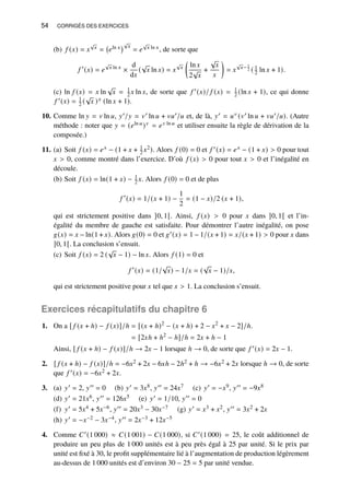 54 CORRIGÉS DES EXERCICES
(b) 𝑓 (𝑥) = 𝑥
√
𝑥 = 𝑒ln 𝑥
√
𝑥
= 𝑒
√
𝑥 ln 𝑥, de sorte que
𝑓 ′
(𝑥) = 𝑒
√
𝑥 ln 𝑥
×
d
d𝑥
(
√
𝑥 ln 𝑥) = 𝑥
√
𝑥

ln 𝑥
2
√
𝑥
+
√
𝑥
𝑥

= 𝑥
√
𝑥− 1
2 ( 1
2 ln 𝑥 + 1).
(c) ln 𝑓 (𝑥) = 𝑥 ln
√
𝑥 = 1
2 𝑥 ln 𝑥, de sorte que 𝑓 ′(𝑥)/ 𝑓 (𝑥) = 1
2 (ln 𝑥 + 1), ce qui donne
𝑓 ′(𝑥) = 1
2 (
√
𝑥 )𝑥 (ln 𝑥 + 1).
10. Comme ln 𝑦 = 𝑣 ln 𝑢, 𝑦′/𝑦 = 𝑣′ ln 𝑢 + 𝑣𝑢′/𝑢 et, de là, 𝑦′ = 𝑢𝑣 (𝑣′ ln 𝑢 + 𝑣𝑢′/𝑢). (Autre
méthode : noter que 𝑦 = (𝑒ln 𝑢)𝑣 = 𝑒𝑣 ln 𝑢 et utiliser ensuite la règle de dérivation de la
composée.)
11. (a) Soit 𝑓 (𝑥) = 𝑒𝑥 − (1 + 𝑥 + 1
2 𝑥2). Alors 𝑓 (0) = 0 et 𝑓 ′(𝑥) = 𝑒𝑥 − (1 + 𝑥)  0 pour tout
𝑥  0, comme montré dans l’exercice. D’où 𝑓 (𝑥)  0 pour tout 𝑥  0 et l’inégalité en
découle.
(b) Soit 𝑓 (𝑥) = ln(1 + 𝑥) − 1
2 𝑥. Alors 𝑓 (0) = 0 et de plus
𝑓 ′
(𝑥) = 1/(𝑥 + 1) −
1
2
= (1 − 𝑥)/2 (𝑥 + 1),
qui est strictement positive dans ]0, 1[. Ainsi, 𝑓 (𝑥)  0 pour 𝑥 dans ]0, 1[ et l’in-
égalité du membre de gauche est satisfaite. Pour démontrer l’autre inégalité, on pose
𝑔(𝑥) = 𝑥 − ln(1 + 𝑥). Alors 𝑔(0) = 0 et 𝑔′(𝑥) = 1 − 1/(𝑥 + 1) = 𝑥/(𝑥 + 1)  0 pour 𝑥 dans
]0, 1[. La conclusion s’ensuit.
(c) Soit 𝑓 (𝑥) = 2 (
√
𝑥 − 1) − ln 𝑥. Alors 𝑓 (1) = 0 et
𝑓 ′
(𝑥) = (1/
√
𝑥) − 1/𝑥 = (
√
𝑥 − 1)/𝑥,
qui est strictement positive pour 𝑥 tel que 𝑥  1. La conclusion s’ensuit.
Exercices récapitulatifs du chapitre 6
1. On a [ 𝑓 (𝑥 + ℎ) − 𝑓 (𝑥)]/ℎ = [(𝑥 + ℎ)2
− (𝑥 + ℎ) + 2 − 𝑥2
+ 𝑥 − 2]/ℎ
= [2𝑥ℎ + ℎ2
− ℎ]/ℎ = 2𝑥 + ℎ − 1
.
Ainsi, [ 𝑓 (𝑥 + ℎ) − 𝑓 (𝑥)]/ℎ → 2𝑥 − 1 lorsque ℎ → 0, de sorte que 𝑓 ′(𝑥) = 2𝑥 − 1.
2. [ 𝑓 (𝑥 + ℎ) − 𝑓 (𝑥)]/ℎ = −6𝑥2 + 2𝑥 − 6𝑥ℎ − 2ℎ2 + ℎ → −6𝑥2 + 2𝑥 lorsque ℎ → 0, de sorte
que 𝑓 ′(𝑥) = −6𝑥2 + 2𝑥.
3. (a) 𝑦′ = 2, 𝑦′′ = 0 (b) 𝑦′ = 3𝑥8, 𝑦′′ = 24𝑥7 (c) 𝑦′ = −𝑥9, 𝑦′′ = −9𝑥8
(d) 𝑦′ = 21𝑥6, 𝑦′′ = 126𝑥5 (e) 𝑦′ = 1/10, 𝑦′′ = 0
(f) 𝑦′ = 5𝑥4 + 5𝑥−6, 𝑦′′ = 20𝑥3 − 30𝑥−7 (g) 𝑦′ = 𝑥3 + 𝑥2, 𝑦′′ = 3𝑥2 + 2𝑥
(h) 𝑦′ = −𝑥−2 − 3𝑥−4, 𝑦′′ = 2𝑥−3 + 12𝑥−5
4. Comme 𝐶′(1 000) ≈ 𝐶(1 001) − 𝐶(1 000), si 𝐶′(1 000) = 25, le coût additionnel de
produire un peu plus de 1 000 unités est à peu près égal à 25 par unité. Si le prix par
unité est fixé à 30, le profit supplémentaire lié à l’augmentation de production légèrement
au-dessus de 1 000 unités est d’environ 30 − 25 = 5 par unité vendue.
 