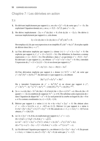 56 CORRIGÉS DES EXERCICES
Chapitre 7 / Les dérivées en action
7.1
1. En dérivant implicitement par rapport à 𝑥, on a 6𝑥 + 2𝑦′ = 0, de sorte que 𝑦′ = −3𝑥. En
explicitant l’équation donnée en 𝑦, on a 𝑦 = 5/2 − 3𝑥2/2, puis 𝑦′ = −3𝑥.
2. On dérive implicitement : 2𝑥𝑦 + 𝑥2 (d𝑦/d𝑥) = 0, d’où d𝑦/d𝑥 = −2𝑦/𝑥. On dérive à
nouveau implicitement par rapport à 𝑥, cela donne
2𝑦 + 2𝑥 (d𝑦/d𝑥) + 2𝑥 (d𝑦/d𝑥) + 𝑥2
(d2
𝑦/d𝑥2
) = 0.
On remplace d𝑦/d𝑥 par son expression et on simplifie d2𝑦/d𝑥2 = 6𝑦/𝑥2. Il est plus rapide
de dériver deux fois 𝑦 = 𝑥−2.
3. (a) Une dérivation implicite par rapport à 𝑥 donne (∗) 1 − 𝑦′ + 3𝑦 + 3𝑥𝑦′ = 0. On
explicite par rapport à 𝑦′, 𝑦′ = (1 + 3𝑦)/(1 − 3𝑥). Par définition, la fonction a comme
expression 𝑦 = (𝑥 − 2)/(1 − 3𝑥). On substitue 𝑦 dans 𝑦′, ce qui donne 𝑦′ = −5/(1 − 3𝑥)2.
En dérivant (∗) par rapport à 𝑥, on obtient −𝑦′′ + 3𝑦′ + 3𝑦′ + 3𝑥𝑦′′ = 0. On y introduit
l’expression de 𝑦′ = (1 + 3𝑦)/(1 − 3𝑥) et on résout par rapport à 𝑦′′
𝑦′′
= 6𝑦′
/(1 − 3𝑥) = −30/(1 − 3𝑥)3
.
(b) Une dérivation implicite par rapport à 𝑥 donne (∗) 5𝑦4𝑦′ = 6𝑥5, de sorte que
𝑦′ = 6𝑥5/5𝑦4 = (6/5) 𝑥1/5. En dérivant (∗) par rapport à 𝑥, on obtient
20𝑦3
(𝑦′
)2
+ 5𝑦4
𝑦′′
= 30𝑥4
.
On y introduit l’expression de 𝑦′ = 6𝑥5/5𝑦4 et on résout par rapport à 𝑦′′,
𝑦′′ = 6𝑥4𝑦−4 − 4𝑦−1(𝑦′′)2 = 6𝑥4𝑦−4 − (144/25) 𝑥10𝑦−9 = (6/25) 𝑥−4/5.
4. 2𝑢 + 𝑣 + 𝑢 (d𝑣/d𝑢) − 3𝑣2 (d𝑣/d𝑢) = 0, d’où d𝑣/d𝑢 = (2𝑢 + 𝑣)/(3𝑣2 − 𝑢). On a d𝑣/d𝑢 = 0
quand 𝑣 = −2𝑢 (à condition de supposer 3𝑣2 − 𝑢 ≠ 0). On substitue cette expression de 𝑣
dans l’équation de départ 8𝑢3 − 𝑢2 = 0. Le seul point de la courbe en lequel d𝑣/d𝑢 = 0 et
𝑢 ≠ 0 a comme coordonnées (𝑢, 𝑣) = (1/8, −1/4).
5. Dériver par rapport à 𝑥 mène à (∗) 4𝑥 + 6𝑦 + 6𝑥𝑦′ + 2𝑦𝑦′ = 0. On obtient alors
𝑦′ = −(2𝑥 + 3𝑦)/(3𝑥 + 𝑦) = −8/5 en (1, 2). Dériver (∗) par rapport à 𝑥 mène à
4 + 6𝑦′ + 6𝑦′ + 6𝑥𝑦′′ + 2 (𝑦′)2 + 2𝑦𝑦′′ = 0. On calcule en 𝑥 = 1, 𝑦 = 2 et 𝑦′ = −8/5 et on
obtient 𝑦′′ = 126/125.
6. (a) 2𝑥 + 2𝑦𝑦′ = 0, d’où, en explicitant par rapport à 𝑦′, 𝑦′ = −𝑥/𝑦.
(b) 1/2
√
𝑥 + 𝑦′/2
√
𝑦 = 0, d’où 𝑦′ = −
p
𝑦/𝑥.
(c) 4𝑥3 − 4𝑦3𝑦′ = 2𝑥𝑦3 + 𝑥23𝑦2𝑦′, d’où 𝑦′ = 2𝑥 (2𝑥2 − 𝑦3)/𝑦2 (3𝑥2 + 4𝑦).
(d) 𝑒𝑥𝑦 (𝑦 + 𝑥𝑦′) − 2𝑥𝑦 − 𝑥2𝑦′ = 0, d’où 𝑦′ = 𝑦 (2𝑥 − 𝑒𝑥𝑦)/𝑥 (𝑒𝑥𝑦 − 𝑥).
7. (a) En dérivant l’équation par rapport à 𝑥, on obtient (∗) 2𝑦 + 2𝑥𝑦′ − 6𝑦𝑦′ = 0. En posant
𝑥 = 6 et 𝑦 = 1 dans (∗), on a 2 + 12𝑦′ − 6𝑦′ = 0, de sorte que 𝑦′ = −1/3.
 