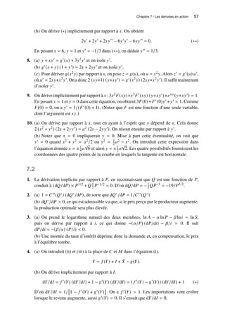 Chapitre 7 / Les dérivées en action 57
(b) On dérive (∗) implicitement par rapport à 𝑥. On obtient
2𝑦′
+ 2𝑦′
+ 2𝑥𝑦′′
− 6𝑦′
𝑦′
− 6𝑦𝑦′′
= 0. (∗∗)
En posant 𝑥 = 6, 𝑦 = 1 et 𝑦′ = −1/3 dans (∗∗), on déduit 𝑦′′ = 1/3.
8. (a) 𝑦 + 𝑥𝑦′ = 𝑔′(𝑥) + 3𝑦2𝑦′ et on isole 𝑦′.
(b) 𝑔′(𝑥 + 𝑦) (1 + 𝑦′) = 2𝑥 + 2𝑦𝑦′ et on isole 𝑦′.
(c) Pour dériver 𝑔(𝑥2𝑦) par rapport à 𝑥, on pose 𝑧 = 𝑔(𝑢), où 𝑢 = 𝑥2𝑦. Alors 𝑧′ = 𝑔′(𝑢) 𝑢′,
où 𝑢′ = 2𝑥𝑦+𝑥2𝑦′. On a donc 2 (𝑥𝑦+1) (𝑦+𝑥𝑦′) = 𝑔′(𝑥2𝑦) (2𝑥𝑦+𝑥2𝑦′). Il suffit maintenant
d’isoler 𝑦′.
9. On dérive implicitement par rapport à 𝑥 : 3𝑥2𝐹(𝑥𝑦)+𝑥3𝐹′(𝑥𝑦) (𝑦+𝑥𝑦′)+𝑒𝑥𝑦 (𝑦+𝑥𝑦′) = 1.
En posant 𝑥 = 1 et 𝑦 = 0 dans cette équation, on obtient 3𝐹(0) +𝐹′(0)𝑦′ + 𝑦′ = 1. Comme
𝐹(0) = 0, on a 𝑦′ = 1/(𝐹′(0) + 1). (Notez que 𝐹 est une fonction d’une seule variable,
dont l’argument est 𝑥𝑦.)
10. (a) On dérive par rapport à 𝑥, tout en ayant à l’esprit que 𝑦 dépend de 𝑥. Cela donne
2 (𝑥2 + 𝑦2) (2𝑥 + 2𝑦𝑦′) = 𝑎2 (2𝑥 − 2𝑦𝑦′). On résout ensuite par rapport à 𝑦′.
(b) Notez que 𝑥 = 0 impliquerait 𝑦 = 0. Mise à part cette éventualité, on voit que
𝑦′ = 0 quand 𝑥2 + 𝑦2 = 𝑎2/2 ou 𝑦2 = 1
2 𝑎2 − 𝑥2. On introduit cette expression dans
l’équation donnée 𝑥 = ±1
4 𝑎
√
6 et ainsi 𝑦 = ±1
2 𝑎
√
2. Les quatre possibilités fournissent les
coordonnées des quatre points de la courbe en lesquels la tangente est horizontale.
7.2
1. La dérivation implicite par rapport à 𝑃, en reconnaissant que 𝑄 est une fonction de 𝑃,
conduit à (d𝑄/d𝑃) × 𝑃1/2 + 𝑄 1
2 𝑃−1/2 = 0. D’où d𝑄/d𝑃 = −1
2𝑄𝑃−1
= −19/𝑃3/2
.
2. (a) 1 = 𝐶′′(𝑄∗) (d𝑄∗/d𝑃), de sorte que d𝑄∗/d𝑃 = 1/𝐶′′(𝑄∗)
(b) d𝑄∗/d𝑃  0, ce qui est admissible vu que, si le prix perçu par le producteur augmente,
la production optimale sera plus élevée.
3. (a) On prend le logarithme naturel des deux membres, ln 𝐴 − 𝛼 ln 𝑃 − 𝛽 ln𝑖 = ln 𝑆,
puis on dérive par rapport à 𝑖, ce qui donne −(𝛼/𝑃) (d𝑃/d𝑖) − 𝛽/𝑖 = 0. Il suit
d𝑃/d𝑖 = −(𝛽/𝛼) (𝑃/𝑖)  0.
(b) Une montée du taux d’intérêt déprime donc la demande et, en compensation, le prix
à l’équilibre tombe.
4. (a) On introduit (ii) et (iii) à la place de 𝐶 et 𝑀 dans l’équation (i),
𝑌 = 𝑓 (𝑌) + 𝐼 + ¯
𝑋 − 𝑔(𝑌).
(b) On dérive implicitement par rapport à 𝐼.
d𝑌/d𝐼 = 𝑓 ′
(𝑌) (d𝑌/d𝐼) + 1 − 𝑔′
(𝑌) (d𝑌/d𝐼) = ( 𝑓 ′
(𝑌) − 𝑔′
(𝑌)) (d𝑌/d𝐼) + 1 (∗)
D’où d𝑌/d𝐼 = 1/

1 − 𝑓 ′(𝑌) + 𝑔′(𝑌)

. On a 𝑓 ′(𝑌)  1. Les importations vont croître
lorsque le revenu augmente, aussi 𝑔′(𝑌)  0. Il s’ensuit que d𝑌/d𝐼  0.
 