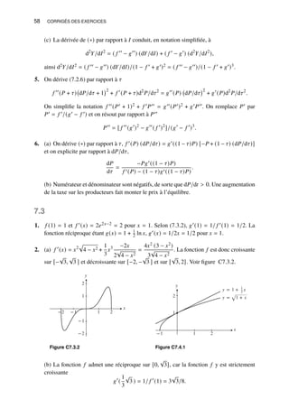 58 CORRIGÉS DES EXERCICES
(c) La dérivée de (∗) par rapport à 𝐼 conduit, en notation simplifiée, à
d2
𝑌/d𝐼2
= ( 𝑓 ′′
− 𝑔′′
) (d𝑌/d𝐼) + ( 𝑓 ′
− 𝑔′
) (d2
𝑌/d𝐼2
),
ainsi d2𝑌/d𝐼2 = ( 𝑓 ′′ − 𝑔′′) (d𝑌/d𝐼)/(1 − 𝑓 ′ + 𝑔′)2 = ( 𝑓 ′′ − 𝑔′′)/(1 − 𝑓 ′ + 𝑔′)3.
5. On dérive (7.2.6) par rapport à 𝜏
𝑓 ′′
(𝑃 + 𝜏) d𝑃/d𝜏 + 1
2
+ 𝑓 ′
(𝑃 + 𝜏)d2
𝑃/d𝜏2
= 𝑔′′
(𝑃) d𝑃/d𝜏
2
+ 𝑔′
(𝑃)d2
𝑃/d𝜏2
.
On simplifie la notation 𝑓 ′′(𝑃′ + 1)2 + 𝑓 ′𝑃′′ = 𝑔′′(𝑃′)2 + 𝑔′𝑃′′. On remplace 𝑃′ par
𝑃′ = 𝑓 ′/(𝑔′ − 𝑓 ′) et on résout par rapport à 𝑃′′
𝑃′′
= [ 𝑓 ′′
(𝑔′
)2
− 𝑔′′
( 𝑓 ′
)2
]/(𝑔′
− 𝑓 ′
)3
.
6. (a) On dérive (∗) par rapport à 𝜏, 𝑓 ′(𝑃) (d𝑃/d𝜏) = 𝑔′((1 − 𝜏)𝑃) [−𝑃 + (1 − 𝜏) (d𝑃/d𝜏)]
et on explicite par rapport à d𝑃/d𝜏,
d𝑃
d𝜏
=
−𝑃𝑔′((1 − 𝜏)𝑃)
𝑓 ′(𝑃) − (1 − 𝜏)𝑔′((1 − 𝜏)𝑃)
.
(b) Numérateur et dénominateur sont négatifs, de sorte que d𝑃/d𝑡  0. Une augmentation
de la taxe sur les producteurs fait monter le prix à l’équilibre.
7.3
1. 𝑓 (1) = 1 et 𝑓 ′(𝑥) = 2𝑒2𝑥−2 = 2 pour 𝑥 = 1. Selon (7.3.2), 𝑔′(1) = 1/ 𝑓 ′(1) = 1/2. La
fonction réciproque étant 𝑔(𝑥) = 1 + 1
2 ln 𝑥, 𝑔′(𝑥) = 1/2𝑥 = 1/2 pour 𝑥 = 1.
2. (a) 𝑓 ′
(𝑥) = 𝑥2
p
4 − 𝑥2 +
1
3
𝑥3 −2𝑥
2
√
4 − 𝑥2
=
4𝑥2 (3 − 𝑥2)
3
√
4 − 𝑥2
. La fonction 𝑓 est donc croissante
sur [−
√
3,
√
3 ] et décroissante sur [−2, −
√
3 ] et sur [
√
3, 2]. Voir figure C7.3.2.
y
−2
−1
1
2
x
−2 −1 1 2
Figure C7.3.2
y
x
1
2
−1 1 2
y = 1 + 1
2 x
y = √1 + x
Figure C7.4.1
(b) La fonction 𝑓 admet une réciproque sur [0,
√
3], car la fonction 𝑓 y est strictement
croissante
𝑔′
(
1
3
√
3 ) = 1/ 𝑓 ′
(1) = 3
√
3/8.
 