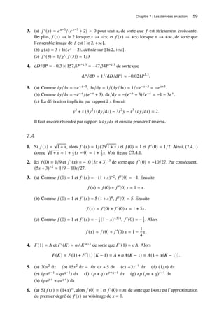 Chapitre 7 / Les dérivées en action 59
3. (a) 𝑓 ′(𝑥) = 𝑒𝑥−3/(𝑒𝑥−3 + 2)  0 pour tout 𝑥, de sorte que 𝑓 est strictement croissante.
De plus, 𝑓 (𝑥) → ln 2 lorsque 𝑥 → −∞ et 𝑓 (𝑥) → +∞ lorsque 𝑥 → +∞, de sorte que
l’ensemble image de 𝑓 est ] ln 2, +∞[.
(b) 𝑔(𝑥) = 3 + ln(𝑒𝑥 − 2), définie sur ] ln 2, +∞[.
(c) 𝑓 ′(3) = 1/𝑔′( 𝑓 (3)) = 1/3
4. d𝐷/d𝑃 = −0,3 × 157,8𝑃−1,3 = −47,34𝑃−1,3 de sorte que
d𝑃/d𝐷 = 1/(d𝐷/d𝑃) ≈ −0,021𝑃1,3
.
5. (a) Comme d𝑦/d𝑥 = −𝑒−𝑥−5, d𝑥/d𝑦 = 1/(d𝑦/d𝑥) = 1/−𝑒−𝑥−5 = −𝑒𝑥+5.
(b) Comme d𝑦/d𝑥 = −𝑒−𝑥/(𝑒−𝑥 + 3), d𝑥/d𝑦 = −(𝑒−𝑥 + 3)/𝑒−𝑥 = −1 − 3𝑒𝑥.
(c) La dérivation implicite par rapport à 𝑥 fournit
𝑦3
+ 𝑥 (3𝑦2
) (d𝑦/d𝑥) − 3𝑥2
𝑦 − 𝑥3
(d𝑦/d𝑥) = 2.
Il faut encore résoudre par rapport à d𝑦/d𝑥 et ensuite prendre l’inverse.
7.4
1. Si 𝑓 (𝑥) =
√
1 + 𝑥, alors 𝑓 ′(𝑥) = 1/(2
√
1 + 𝑥 ) et 𝑓 (0) = 1 et 𝑓 ′(0) = 1/2. Ainsi, (7.4.1)
donne
√
1 + 𝑥 ≈ 1 + 1
2 (𝑥 − 0) = 1 + 1
2 𝑥. Voir figure C7.4.1.
2. Ici 𝑓 (0) = 1/9 et 𝑓 ′(𝑥) = −10 (5𝑥 + 3)−3 de sorte que 𝑓 ′(0) = −10/27. Par conséquent,
(5𝑥 + 3)−2 ≈ 1/9 − 10𝑥/27.
3. (a) Comme 𝑓 (0) = 1 et 𝑓 ′(𝑥) = −(1 + 𝑥)−2, 𝑓 ′(0) = −1. Ensuite
𝑓 (𝑥) ≈ 𝑓 (0) + 𝑓 ′
(0) 𝑥 = 1 − 𝑥.
(b) Comme 𝑓 (0) = 1 et 𝑓 ′(𝑥) = 5 (1 + 𝑥)4, 𝑓 ′(0) = 5. Ensuite
𝑓 (𝑥) ≈ 𝑓 (0) + 𝑓 ′
(0) 𝑥 = 1 + 5𝑥.
(c) Comme 𝑓 (0) = 1 et 𝑓 ′(𝑥) = −1
4 (1 − 𝑥)−3/4, 𝑓 ′(0) = −1
4 . Alors
𝑓 (𝑥) ≈ 𝑓 (0) + 𝑓 ′
(0) 𝑥 = 1 −
1
4
𝑥.
4. 𝐹(1) = 𝐴 et 𝐹′(𝐾) = 𝛼𝐴𝐾𝛼−1 de sorte que 𝐹′(1) = 𝛼𝐴. Alors
𝐹(𝐾) ≈ 𝐹(1) + 𝐹′
(1) (𝐾 − 1) = 𝐴 + 𝛼𝐴(𝐾 − 1) = 𝐴(1 + 𝛼(𝐾 − 1)).
5. (a) 30𝑥2 d𝑥 (b) 15𝑥2 d𝑥 − 10𝑥 d𝑥 + 5 d𝑥 (c) −3𝑥−4 d𝑥 (d) (1/𝑥) d𝑥
(e) (𝑝𝑥𝑝−1 + 𝑞𝑥𝑞−1) d𝑥 (f) (𝑝 + 𝑞) 𝑥𝑝+𝑞−1 d𝑥 (g) 𝑟𝑝 (𝑝𝑥 + 𝑞)𝑟−1 d𝑥
(h) (𝑝𝑒𝑝𝑥 + 𝑞𝑒𝑞𝑥) d𝑥
6. (a) Si 𝑓 (𝑥) = (1+𝑥)𝑚, alors 𝑓 (0) = 1 et 𝑓 ′(0) = 𝑚, de sorte que 1+𝑚𝑥 est l’approximation
du premier degré de 𝑓 (𝑥) au voisinage de 𝑥 = 0.
 