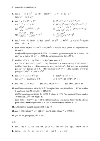 6 CORRIGÉS DES EXERCICES
3. (a) 153 (b) −1
3
3
(c) 10−1 (d) 10−7 (e) 𝑡6 (f) (𝑎 − 𝑏)3
(g) 𝑎2𝑏4 (h) (−𝑎)3
4. 25 × 25 = 25+5 = 210
(a) 38 × 3−2 × 3−3 = 38−2−3 = 33
(b)
(2𝑥)3 = 23𝑥3 = 8𝑥3
(c) (−3𝑥𝑦2)3 = (−3)3𝑥3 (𝑦2)3 = −27𝑥3𝑦6
(d)
𝑝24 𝑝3
𝑝4 𝑝
= 𝑝24+3−4−1
= 𝑝22
(e)
𝑎4𝑏−3
(𝑎2𝑏−3)2
=
𝑎4𝑏−3
𝑎4𝑏−6
=𝑎4−4
𝑏−3−(−6)
=𝑏3
(f)
34 (32)6
(−3)1537
=
34312
−31537
= −3−6
(g)
𝑝𝛾 (𝑝𝑞)𝜎
𝑝2𝛾+𝜎𝑞𝜎−2
= 𝑝−𝛾
𝑞2
(h)
5. (a) 26 = 64 (b) 64/27 (c) 8/3 (d) 𝑥9 (e) 𝑦12 (f) 8𝑥3𝑦3 (g) *(2) 10−2 = 1/100
(h) 𝑘4 (i) (𝑥 + 1)2
6. (a) Comme 4𝜋(3𝑟)2 = 4𝜋32𝑟2 = 9 (4𝜋𝑟2), la surface de la sphère est amplifiée d’un
facteur 9.
(b) Quand le rayon𝑟 augmente de 16 %, cela veut dire que𝑟 est multiplié par le facteur 1,16
et 𝑟2 par le facteur (1,16)2 = 1,3456. La surface augmente de 34,56 %.
7. (a) Faux. 𝑎0 = 1. (b) Vrai. 𝑐−𝑛 = 1/𝑐𝑛 pour tout 𝑐 ≠ 0.
(c) Vrai. 𝑎𝑚 × 𝑎𝑚 = 𝑎𝑚+𝑚 = 𝑎2𝑚. (d) Faux (sauf si 𝑚 = 0 ou 𝑎𝑏 = 1). 𝑎𝑚𝑏𝑚 = (𝑎𝑏)𝑚.
(e) Faux (sauf si 𝑚 = 1). Par exemple, (𝑎 + 𝑏)2 est égal à 𝑎2 + 2𝑎𝑏 + 𝑏2, qui ne se réduit
pas à 𝑎2 + 𝑏2 puisque 𝑎𝑏  0. (f) Faux (sauf si 𝑎𝑚𝑏𝑛 = 1). Par exemple, 𝑎2𝑏3 n’est
pas égal à (𝑎𝑏)2+3 = (𝑎𝑏)5 = 𝑎5𝑏5.
8. 𝑥3𝑦3 = (𝑥𝑦)3 = 33 = 27
(a) (𝑎𝑏)4 = (−2)4 = 16
(b)
(𝑎8)0 = 1 pour tout 𝑎 ≠ 0.
(c) (−1)2𝑛 = [(−1)2]𝑛 = 1𝑛 = 1
(d)
9. 150 × 0,13 = 19,5
(a) 2 400 × 0,06 = 144
(b) 200 × 0,055 = 11
(c)
10. (a) Un investissement initial de 50 e s’il est placé à un taux d’intérêt de 11% l’an, pendant
8 années, devient 50 × (1,11)8 ≈ 115,23 e.
(b) Un investissement initial de 10 000 e placés à 12 % l’an, pendant 20 ans, devient
10 000 × (1,12)20 ≈ 96 462,93 e.
(c) 5 000× (1,07)−10 ≈ 2 541,75 e est le montant que vous auriez dû investir il y a 10 ans
pour avoir 5 000 e aujourd’hui, si le taux d’intérêt est resté constant à 7 %.
11. 1,50 meilleur marché, ce qui est 15 % de 10.
12. (a) 12 000 × (1,04)15 ≈ 21 611,32 (b) 50 000 × (1,06)−5 ≈ 37 362,91
13. 𝑝 ≈ 95,3%, puisque (1,25)3 = 1,9531.
2.3
1. (a) 1 (b) 6 (c) −18 (d) −18 (e) 3𝑥 + 12 (f) 45𝑥 − 27𝑦 (g) 3 (h) 0 (i) −1
2. (a) 3𝑎2 − 5𝑏 (b) −2𝑥2 + 3𝑥 + 4𝑦 (c) 𝑡 (d) 2𝑟3 − 6𝑟2𝑠 + 2𝑠3
 