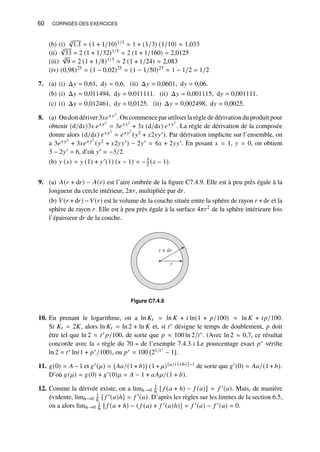 60 CORRIGÉS DES EXERCICES
(b) (i) 3
√
1,1 = (1 + 1/10)1/3 ≈ 1 + (1/3) (1/10) ≈ 1,033
(ii)
5
√
33 = 2 (1 + 1/32)1/5 ≈ 2 (1 + 1/160) = 2,0125
(iii)
3
√
9 = 2 (1 + 1/8)1/3 ≈ 2 (1 + 1/24) ≈ 2,083
(iv) (0,98)25 = (1 − 0,02)25 = (1 − 1/50)25 ≈ 1 − 1/2 = 1/2
7. (a) (i) Δ𝑦 = 0,61, d𝑦 = 0,6. (ii) Δ𝑦 = 0,0601, d𝑦 = 0,06.
(b) (i) Δ𝑦 = 0,011494, d𝑦 = 0,011111. (ii) Δ𝑦 = 0,001115, d𝑦 = 0,001111.
(c) (i) Δ𝑦 = 0,012461, d𝑦 = 0,0125. (ii) Δ𝑦 = 0,002498, d𝑦 = 0,0025.
8. (a) On doit dériver 3𝑥𝑒𝑥𝑦2
. On commence par utiliser la règle de dérivation du produit pour
obtenir (d/d𝑥)3𝑥 𝑒𝑥𝑦2
= 3𝑒𝑥𝑦2
+ 3𝑥 (d/d𝑥) 𝑒𝑥𝑦2
. La règle de dérivation de la composée
donne alors (d/d𝑥) 𝑒𝑥𝑦2
= 𝑒𝑥𝑦2
(𝑦2 + 𝑥2𝑦𝑦′). Par dérivation implicite sur l’ensemble, on
a 3𝑒𝑥𝑦2
+ 3𝑥𝑒𝑥𝑦2
(𝑦2 + 𝑥2𝑦𝑦′) − 2𝑦′ = 6𝑥 + 2𝑦𝑦′. En posant 𝑥 = 1, 𝑦 = 0, on obtient
3 − 2𝑦′ = 6, d’où 𝑦′ = −3/2.
(b) 𝑦 (𝑥) ≈ 𝑦 (1) + 𝑦′(1) (𝑥 − 1) = −3
2 (𝑥 − 1).
9. (a) 𝐴(𝑟 + d𝑟) − 𝐴(𝑟) est l’aire ombrée de la figure C7.4.9. Elle est à peu près égale à la
longueur du cercle intérieur, 2𝜋𝑟, multipliée par d𝑟.
(b) 𝑉(𝑟 + d𝑟) −𝑉(𝑟) est le volume de la couche située entre la sphère de rayon 𝑟 + d𝑟 et la
sphère de rayon 𝑟. Elle est à peu près égale à la surface 4𝜋𝑟2 de la sphère intérieure fois
l’épaisseur d𝑟 de la couche.
r
r + dr
Figure C7.4.9
10. En prenant le logarithme, on a ln 𝐾𝑡 = ln 𝐾 + 𝑡 ln(1 + 𝑝/100) ≈ ln 𝐾 + 𝑡𝑝/100.
Si 𝐾𝑡 = 2𝐾, alors ln 𝐾𝑡 = ln 2 + ln 𝐾 et, si 𝑡∗ désigne le temps de doublement, 𝑝 doit
être tel que ln 2 ≈ 𝑡∗ 𝑝/100, de sorte que 𝑝 ≈ 100 ln 2/𝑡∗. (Avec ln 2 ≈ 0,7, ce résultat
concorde avec la « règle du 70 » de l’exemple 7.4.3.) Le pourcentage exact 𝑝∗ vérifie
ln 2 = 𝑡∗ ln(1 + 𝑝∗/100), ou 𝑝∗ = 100 21/𝑡∗
− 1

.
11. 𝑔(0) = 𝐴 −1 et 𝑔′(𝜇) = 𝐴𝑎/(1+ 𝑏)

(1+ 𝜇)[𝑎/(1+𝑏)]−1 de sorte que 𝑔′(0) = 𝐴𝑎/(1+ 𝑏).
D’où 𝑔(𝜇) ≈ 𝑔(0) + 𝑔′(0)𝜇 = 𝐴 − 1 + 𝑎𝐴𝜇/(1 + 𝑏).
12. Comme la dérivée existe, on a limℎ→0
1
ℎ [ 𝑓 (𝑎 + ℎ) − 𝑓 (𝑎)] = 𝑓 ′(𝑎). Mais, de manière
évidente, limℎ→0
1
ℎ [ 𝑓 ′(𝑎)ℎ] = 𝑓 ′(𝑎). D’après les règles sur les limites de la section 6.5,
on a alors limℎ→0
1
ℎ [ 𝑓 (𝑎 + ℎ) − ( 𝑓 (𝑎) + 𝑓 ′(𝑎)ℎ)] = 𝑓 ′(𝑎) − 𝑓 ′(𝑎) = 0.
 