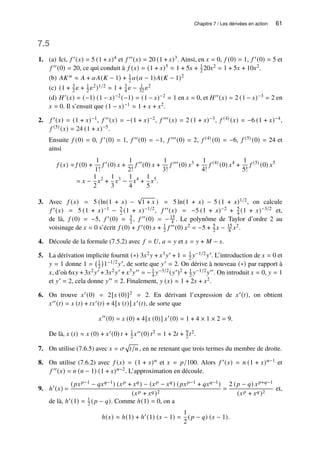 Chapitre 7 / Les dérivées en action 61
7.5
1. (a) Ici, 𝑓 ′(𝑥) = 5 (1 + 𝑥)4 et 𝑓 ′′(𝑥) = 20 (1 + 𝑥)3. Ainsi, en 𝑥 = 0, 𝑓 (0) = 1, 𝑓 ′(0) = 5 et
𝑓 ′′(0) = 20, ce qui conduit à 𝑓 (𝑥) = (1 + 𝑥)5 ≈ 1 + 5𝑥 + 1
2 20𝑥2 = 1 + 5𝑥 + 10𝑥2.
(b) 𝐴𝐾𝛼 ≈ 𝐴 + 𝛼𝐴(𝐾 − 1) + 1
2 𝛼(𝛼 − 1)𝐴(𝐾 − 1)2
(c) (1 + 3
2 𝜀 + 1
2 𝜀2)1/2 ≈ 1 + 3
4 𝜀 − 1
32 𝜀2
(d) 𝐻′(𝑥) = (−1) (1 − 𝑥)−2(−1) = (1 − 𝑥)−2 = 1 en 𝑥 = 0, et 𝐻′′(𝑥) = 2 (1 − 𝑥)−3 = 2 en
𝑥 = 0. Il s’ensuit que (1 − 𝑥)−1 ≈ 1 + 𝑥 + 𝑥2.
2. 𝑓 ′(𝑥) = (1 + 𝑥)−1, 𝑓 ′′(𝑥) = −(1 + 𝑥)−2, 𝑓 ′′′(𝑥) = 2 (1 + 𝑥)−3, 𝑓 (4) (𝑥) = −6 (1 + 𝑥)−4,
𝑓 (5) (𝑥) = 24 (1 + 𝑥)−5.
Ensuite 𝑓 (0) = 0, 𝑓 ′(0) = 1, 𝑓 ′′(0) = −1, 𝑓 ′′′(0) = 2, 𝑓 (4) (0) = −6, 𝑓 (5) (0) = 24 et
ainsi
𝑓 (𝑥) ≈ 𝑓 (0) +
1
1!
𝑓 ′
(0) 𝑥 +
1
2!
𝑓 ′′
(0) 𝑥 +
1
3!
𝑓 ′′′
(0) 𝑥3
+
1
4!
𝑓 (4)
(0) 𝑥4
+
1
5!
𝑓 (5)
(0) 𝑥5
= 𝑥 −
1
2
𝑥2
+
1
3
𝑥3
−
1
4
𝑥4
+
1
5
𝑥5
.
3. Avec 𝑓 (𝑥) = 5 (ln(1 + 𝑥) −
√
1 + 𝑥 ) = 5 ln(1 + 𝑥) − 5 (1 + 𝑥)1/2, on calcule
𝑓 ′(𝑥) = 5 (1 + 𝑥)−1 − 5
2 (1 + 𝑥)−1/2, 𝑓 ′′(𝑥) = −5 (1 + 𝑥)−2 + 5
4 (1 + 𝑥)−3/2 et,
de là, 𝑓 (0) = −5, 𝑓 ′(0) = 5
2 , 𝑓 ′′(0) = −15
4 . Le polynôme de Taylor d’ordre 2 au
voisinage de 𝑥 = 0 s’écrit 𝑓 (0) + 𝑓 ′(0) 𝑥 + 1
2 𝑓 ′′(0) 𝑥2 = −5 + 5
2 𝑥 − 15
8 𝑥2.
4. Découle de la formule (7.5.2) avec 𝑓 = 𝑈, 𝑎 = 𝑦 et 𝑥 = 𝑦 + 𝑀 − 𝑠.
5. La dérivation implicite fournit (∗) 3𝑥2𝑦 + 𝑥3𝑦′ + 1 = 1
2 𝑦−1/2𝑦′. L’introduction de 𝑥 = 0 et
𝑦 = 1 donne 1 = 1
2

1−1/2𝑦′, de sorte que 𝑦′ = 2. On dérive à nouveau (∗) par rapport à
𝑥, d’où 6𝑥𝑦 + 3𝑥2𝑦′ + 3𝑥2𝑦′ + 𝑥3𝑦′′ = −1
4 𝑦−3/2(𝑦′)2 + 1
2 𝑦−1/2𝑦′′. On introduit 𝑥 = 0, 𝑦 = 1
et 𝑦′ = 2, cela donne 𝑦′′ = 2. Finalement, 𝑦 (𝑥) ≈ 1 + 2𝑥 + 𝑥2.
6. On trouve 𝑥′(0) = 2[𝑥 (0)]2 = 2. En dérivant l’expression de 𝑥′(𝑡), on obtient
𝑥′′(𝑡) = 𝑥 (𝑡) + 𝑡𝑥′(𝑡) + 4[𝑥 (𝑡)] 𝑥′(𝑡), de sorte que
𝑥′′
(0) = 𝑥 (0) + 4[𝑥 (0)] 𝑥′
(0) = 1 + 4 × 1 × 2 = 9.
De là, 𝑥 (𝑡) ≈ 𝑥 (0) + 𝑥′(0) 𝑡 + 1
2 𝑥′′(0) 𝑡2 = 1 + 2𝑡 + 9
2 𝑡2.
7. On utilise (7.6.5) avec 𝑥 = 𝜎
p
𝑡/𝑛 , en ne retenant que trois termes du membre de droite.
8. On utilise (7.6.2) avec 𝑓 (𝑥) = (1 + 𝑥)𝑛 et 𝑥 = 𝑝/100. Alors 𝑓 ′(𝑥) = 𝑛 (1 + 𝑥)𝑛−1 et
𝑓 ′′(𝑥) = 𝑛 (𝑛 − 1) (1 + 𝑥)𝑛−2. L’approximation en découle.
9. ℎ′
(𝑥) =
(𝑝𝑥𝑝−1 − 𝑞𝑥𝑞−1) (𝑥𝑝 + 𝑥𝑞) − (𝑥𝑝 − 𝑥𝑞) (𝑝𝑥𝑝−1 + 𝑞𝑥𝑞−1)
(𝑥𝑝 + 𝑥𝑞)2
=
2 (𝑝 − 𝑞) 𝑥𝑝+𝑞−1
(𝑥𝑝 + 𝑥𝑞)2
et,
de là, ℎ′(1) = 1
2 (𝑝 − 𝑞). Comme ℎ(1) = 0, on a
ℎ(𝑥) ≈ ℎ(1) + ℎ′
(1) (𝑥 − 1) =
1
2
(𝑝 − 𝑞) (𝑥 − 1).
 