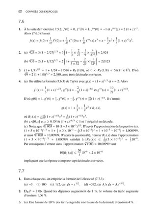 62 CORRIGÉS DES EXERCICES
7.6
1. À la suite de l’exercice 7.5.2, 𝑓 (0) = 0, 𝑓 ′(0) = 1, 𝑓 ′′(0) = −1 et 𝑓 ′′′(𝑧) = 2 (1 + 𝑧)−3.
Alors (7.6.3) fournit
𝑓 (𝑥) = 𝑓 (0) +
1
1!
𝑓 ′
(0) 𝑥 +
1
2!
𝑓 ′′
(0) 𝑥 +
1
3!
𝑓 ′′′
(𝑧) 𝑥3
= 𝑥 −
1
2
𝑥2
+
1
3
(1 + 𝑧)−3
𝑥3
.
2. (a)
3
√
25 = 3 (1 − 2/27)1/3
≈ 3

1 −
1
3
×
2
27
−
1
9
×
4
272

≈ 2,924
(b)
5
√
33 = 2 (1 + 1/32)1/5
≈ 2

1 +
1
5 × 32
−
2
25
×
1
322

≈ 2,0125
3. (1 + 1/8)1/3 = 1 + 1/24 − 1/576 + 𝑅3 (1/8), où 0  𝑅3 (1/8)  5/(81 × 83). D’où
3
√
9 = 2 (1 + 1/8)1/3 ≈ 2,080, avec trois décimales correctes.
4. (a) On utilise la formule (7.6.3) de Taylor avec 𝑔(𝑥) = (1 + 𝑥)1/3 et 𝑛 = 2. Alors
𝑔′
(𝑥) =
1
3
(1 + 𝑥)−2/3
, 𝑔′′
(𝑥) = −
2
9
(1 + 𝑥)−5/3
et 𝑔′′′
(𝑥) =
10
27
(1 + 𝑥)−8/3
.
D’où 𝑔(0) = 1, 𝑔′(0) = 1
3 , 𝑔′′(0) = −2
9 , 𝑔′′′(𝑧) = 10
27 (1 + 𝑧)−8/3. Il s’ensuit
𝑔(𝑥) = 1 +
1
3
𝑥 −
1
9
𝑥2
+ 𝑅3 (𝑥),
où 𝑅3 (𝑥) = 1
6
10
27 (1 + 𝑧)−8/3𝑥3 = 5
81 (1 + 𝑧)−8/3𝑥3.
(b) 𝑧 ∈]0, 𝑥[ et 𝑥 ⩾ 0. D’où (1 + 𝑧)−8/3 ⩽ 1 et l’inégalité en découle.
(c) Notez que
3
√
1 003 = 10 (1 + 3 × 10−3)1/3. D’après l’approximation de la question (a),
(1 + 3 × 10−3)1/3 ≈ 1 + 1
3 × 3 × 10−3 − 1
9 (3 × 10−3)2 = 1 + 10−3 − 10−6) = 1,000999,
et ainsi
3
√
1 003 ≈ 10,00999. D’après la question (b), l’erreur 𝑅3 (𝑥) dans l’approximation
(1 + 3 × 10−3)1/3 ≈ 1,000999 satisfait à |𝑅3 (𝑥)| ⩽ 5
81 (3 × 10−3)3 = 5
3 10−9.
Par conséquent, l’erreur dans l’approximation
3
√
1 003 ≈ 10,00999 vaut
10|𝑅3 (𝑥)| ⩽
50
3
10−9
 2 × 10−8
impliquant que la réponse comporte sept décimales correctes.
7.7
1. Dans chaque cas, on emploie la formule de l’élasticité (7.7.3).
(a) −3 (b) 100 (c) 1/2, car
√
𝑥 = 𝑥1/2. (d) −3/2, car 𝐴/𝑥
√
𝑥 = 𝐴𝑥−3/2.
2. El𝐾 𝑇 = 1,06. Quand les dépenses augmentent de 1 %, le volume du trafic augmente
d’environ 1,06 %.
3. (a) Une hausse de 10 % des tarifs engendre une baisse de la demande d’environ 4 %.
 